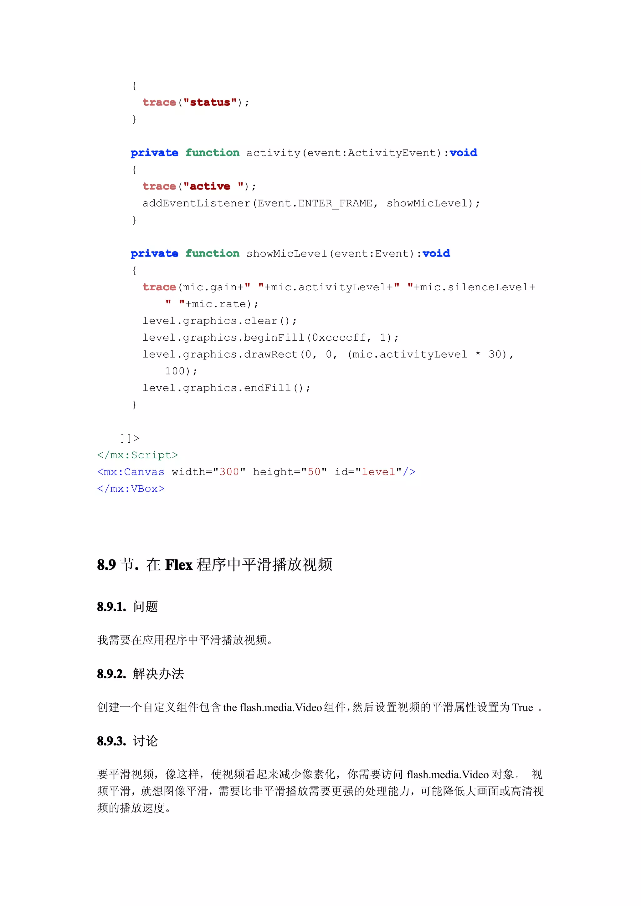 {
         trace "status"
         trace("status"
               "status");
     }

                                                    void
     private function activity(event:ActivityEvent):void
     {
       trace "active ");
       trace("active
       addEventListener(Event.ENTER_FRAME, showMicLevel);
     }

                                                void
     private function showMicLevel(event:Event):void
     {
       trace          "                     "
       trace(mic.gain+" "+mic.activityLevel+" "+mic.silenceLevel+
          " "+mic.rate);
       level.graphics.clear();
       level.graphics.beginFill(0xccccff, 1);
       level.graphics.drawRect(0, 0, (mic.activityLevel * 30),
          100);
       level.graphics.endFill();
     }

   ]]>
</mx:Script>
<mx:Canvas width="300" height="50" id="level"/>
</mx:VBox>




8.9 节. 在 Flex 程序中平滑播放视频
     .

8.9.1. 问题

我需要在应用程序中平滑播放视频。


8.9.2. 解决办法

创建一个自定义组件包含 the flash.media.Video 组件，然后设置视频的平滑属性设置为 True 。


8.9.3. 讨论

要平滑视频，像这样，使视频看起来减少像素化，你需要访问 flash.media.Video 对象。 视
频平滑，就想图像平滑，需要比非平滑播放需要更强的处理能力，可能降低大画面或高清视
频的播放速度。
 