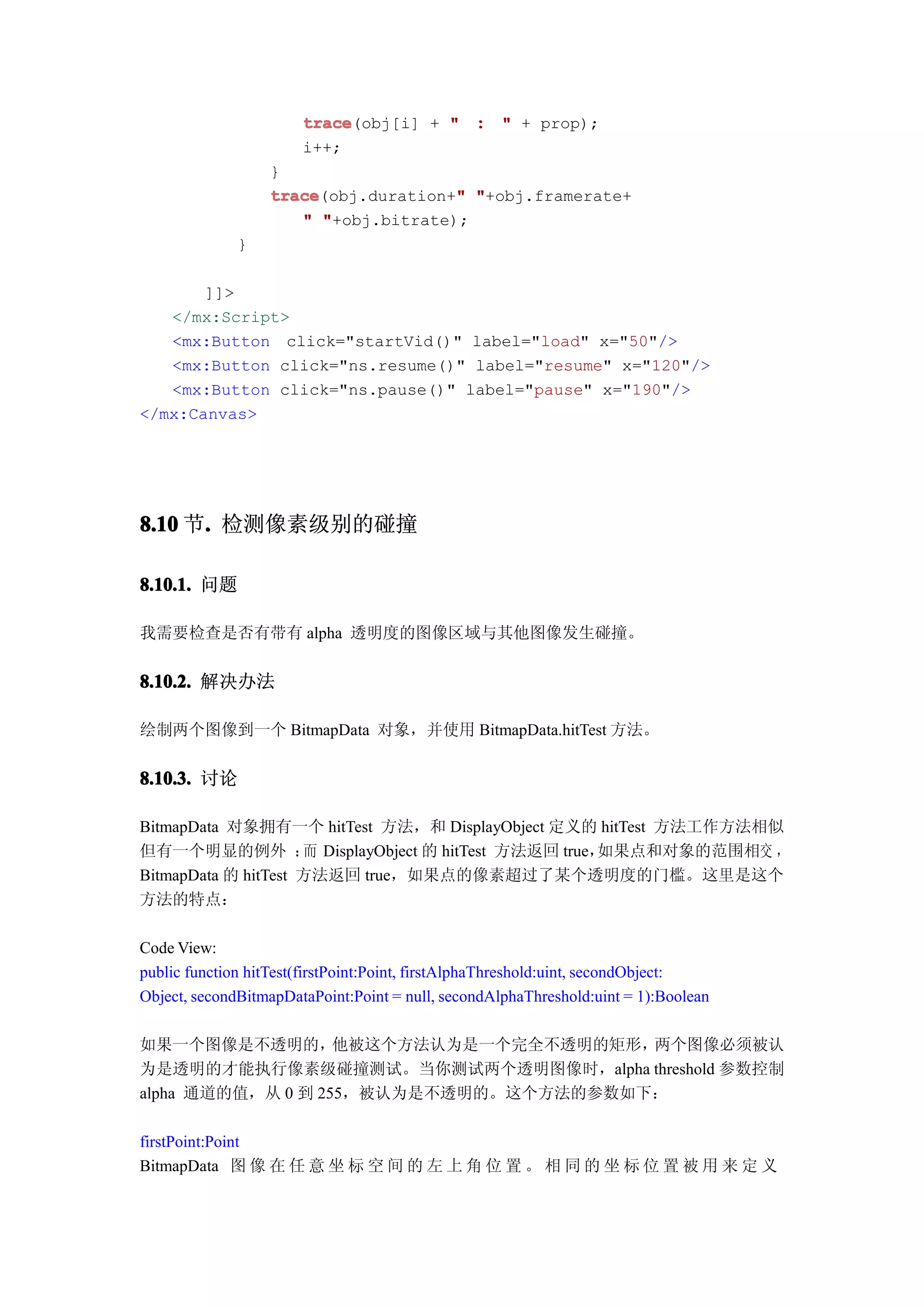 trace
                       trace(obj[i] + " : " + prop);
                       i++;
                  }
                  trace              "
                  trace(obj.duration+" "+obj.framerate+
                     " "+obj.bitrate);
              }

       ]]>
   </mx:Script>
   <mx:Button click="startVid()" label="load" x="50"/>
   <mx:Button click="ns.resume()" label="resume" x="120"/>
   <mx:Button click="ns.pause()" label="pause" x="190"/>
</mx:Canvas>




8.10 节. 检测像素级别的碰撞
      .

8.10.1. 问题

我需要检查是否有带有 alpha 透明度的图像区域与其他图像发生碰撞。


8.10.2. 解决办法

绘制两个图像到一个 BitmapData 对象，并使用 BitmapData.hitTest 方法。


8.10.3. 讨论

BitmapData 对象拥有一个 hitTest 方法，和 DisplayObject 定义的 hitTest 方法工作方法相似
但有一个明显的例外 ： DisplayObject 的 hitTest 方法返回 true，
                     而                          如果点和对象的范围相交 ，
BitmapData 的 hitTest 方法返回 true，如果点的像素超过了某个透明度的门槛。这里是这个
方法的特点：

Code View:
public function hitTest(firstPoint:Point, firstAlphaThreshold:uint, secondObject:
Object, secondBitmapDataPoint:Point = null, secondAlphaThreshold:uint = 1):Boolean

如果一个图像是不透明的，       他被这个方法认为是一个完全不透明的矩形，两个图像必须被认
为是透明的才能执行像素级碰撞测试。当你测试两个透明图像时，alpha threshold 参数控制
alpha 通道的值，从 0 到 255，被认为是不透明的。这个方法的参数如下：

firstPoint:Point
BitmapData 图 像 在 任 意 坐 标 空 间 的 左 上 角 位 置 。 相 同 的 坐 标 位 置 被 用 来 定 义
 