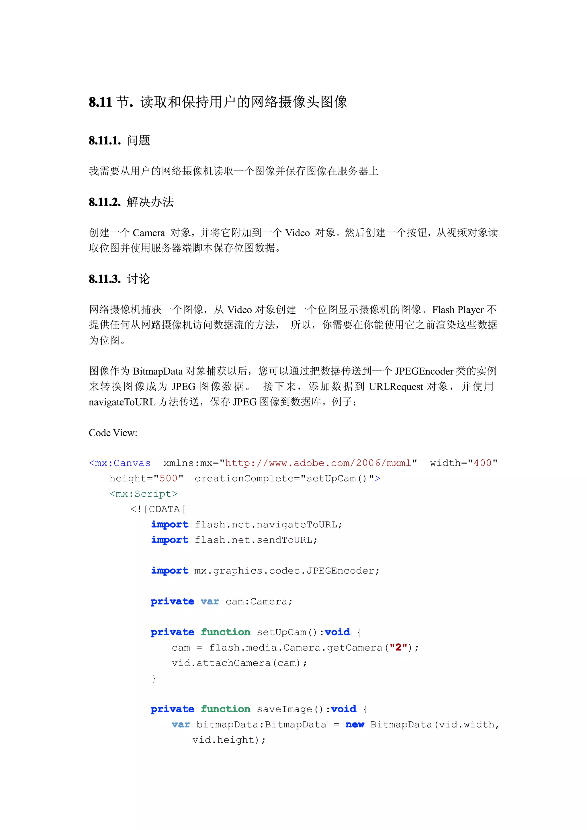 8.11 节. 读取和保持用户的网络摄像头图像
      .

8.11.1. 问题

我需要从用户的网络摄像机读取一个图像并保存图像在服务器上


8.11.2. 解决办法

创建一个 Camera 对象，并将它附加到一个 Video 对象。然后创建一个按钮，从视频对象读
取位图并使用服务器端脚本保存位图数据。


8.11.3. 讨论

网络摄像机捕获一个图像，从 Video 对象创建一个位图显示摄像机的图像。Flash Player 不
提供任何从网路摄像机访问数据流的方法， 所以，你需要在你能使用它之前渲染这些数据
为位图。

图像作为 BitmapData 对象捕获以后，您可以通过把数据传送到一个 JPEGEncoder 类的实例
来转 换 图 像 成 为 JPEG 图像 数 据 。 接下 来 ， 添 加 数 据 到 URLRequest 对象 ， 并 使 用
navigateToURL 方法传送，保存 JPEG 图像到数据库。例子：

Code View:

<mx:Canvas xmlns:mx="http://www.adobe.com/2006/mxml"       width="400"
   height="500" creationComplete="setUpCam()">
   <mx:Script>
       <![CDATA[
          import flash.net.navigateToURL;
          import flash.net.sendToURL;

             import mx.graphics.codec.JPEGEncoder;

             private var cam:Camera;

             private function setUpCam():void {
                                         void
                                                   "2"
                                                   "2");
                cam = flash.media.Camera.getCamera("2"
                vid.attachCamera(cam);
             }

                                          void
             private function saveImage():void {
                var bitmapData:BitmapData = new BitmapData(vid.width,
                    vid.height);
 
