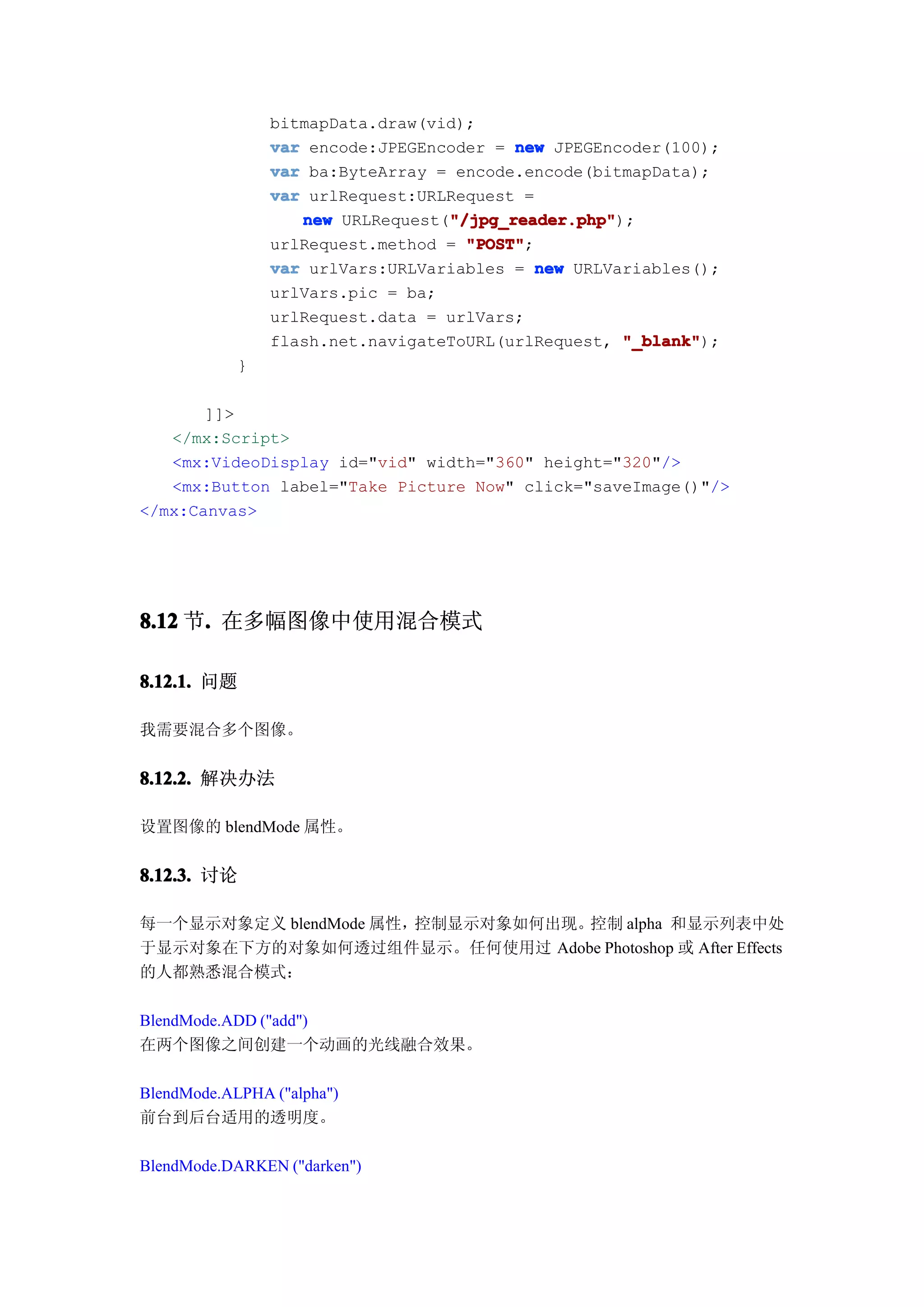 bitmapData.draw(vid);
                var encode:JPEGEncoder = new JPEGEncoder(100);
                var ba:ByteArray = encode.encode(bitmapData);
                var urlRequest:URLRequest =
                                  "/jpg_reader.php"
                   new URLRequest("/jpg_reader.php"
                                  "/jpg_reader.php");
                urlRequest.method = "POST"
                                    "POST";
                var urlVars:URLVariables = new URLVariables();
                urlVars.pic = ba;
                urlRequest.data = urlVars;
                flash.net.navigateToURL(urlRequest, "_blank"
                                                    "_blank");
            }

       ]]>
   </mx:Script>
   <mx:VideoDisplay id="vid" width="360" height="320"/>
   <mx:Button label="Take Picture Now" click="saveImage()"/>
</mx:Canvas>




8.12 节. 在多幅图像中使用混合模式
      .

8.12.1. 问题

我需要混合多个图像。


8.12.2. 解决办法

设置图像的 blendMode 属性。


8.12.3. 讨论

每一个显示对象定义 blendMode 属性，控制显示对象如何出现。控制 alpha 和显示列表中处
于显示对象在下方的对象如何透过组件显示。任何使用过 Adobe Photoshop 或 After Effects
的人都熟悉混合模式：

BlendMode.ADD ("add")
在两个图像之间创建一个动画的光线融合效果。

BlendMode.ALPHA ("alpha")
前台到后台适用的透明度。

BlendMode.DARKEN ("darken")
 