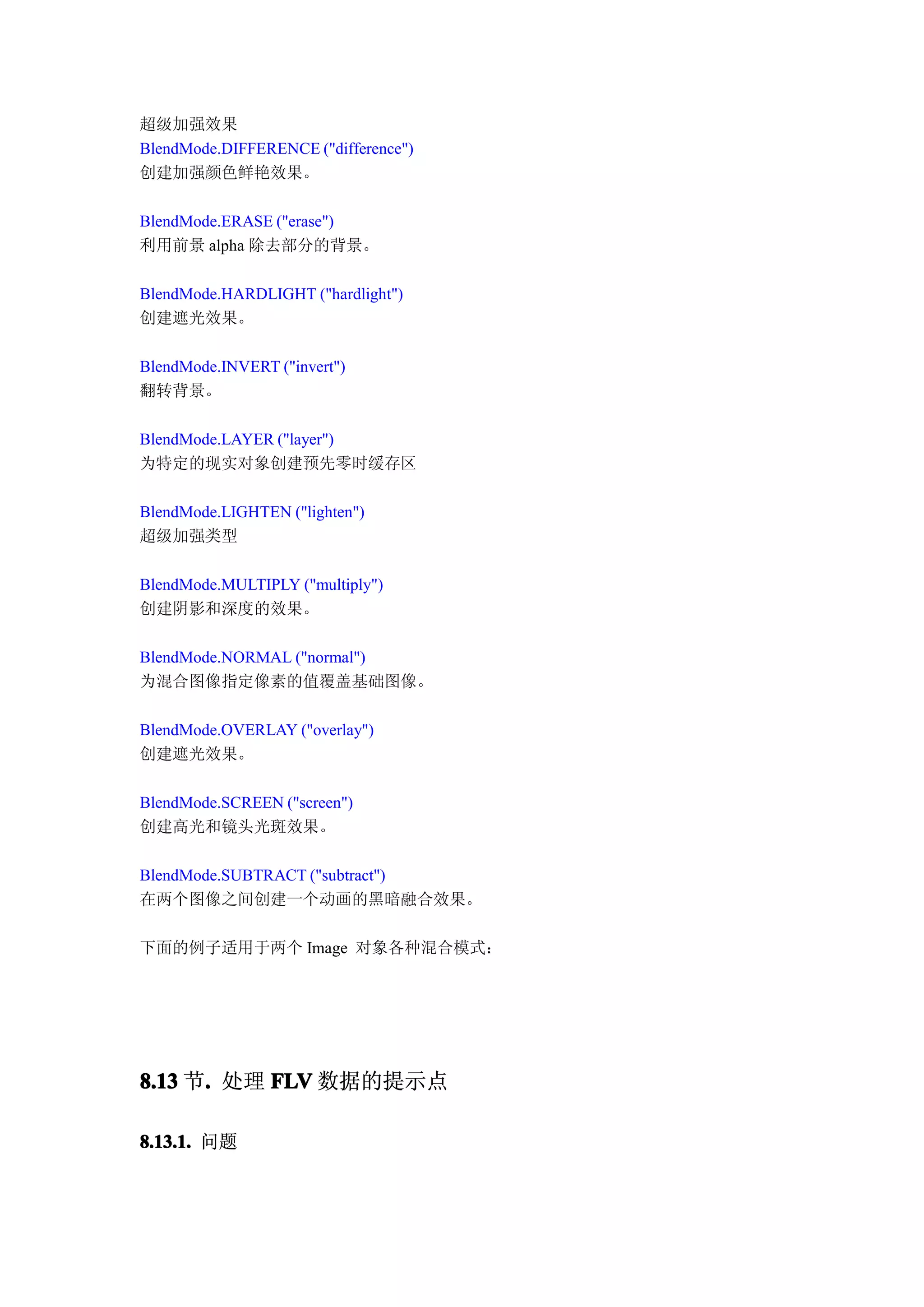 超级加强效果
BlendMode.DIFFERENCE ("difference")
创建加强颜色鲜艳效果。

BlendMode.ERASE ("erase")
利用前景 alpha 除去部分的背景。

BlendMode.HARDLIGHT ("hardlight")
创建遮光效果。

BlendMode.INVERT ("invert")
翻转背景。

BlendMode.LAYER ("layer")
为特定的现实对象创建预先零时缓存区

BlendMode.LIGHTEN ("lighten")
超级加强类型

BlendMode.MULTIPLY ("multiply")
创建阴影和深度的效果。

BlendMode.NORMAL ("normal")
为混合图像指定像素的值覆盖基础图像。

BlendMode.OVERLAY ("overlay")
创建遮光效果。

BlendMode.SCREEN ("screen")
创建高光和镜头光斑效果。

BlendMode.SUBTRACT ("subtract")
在两个图像之间创建一个动画的黑暗融合效果。

下面的例子适用于两个 Image 对象各种混合模式：




8.13 节. 处理 FLV 数据的提示点
      .

8.13.1. 问题
 