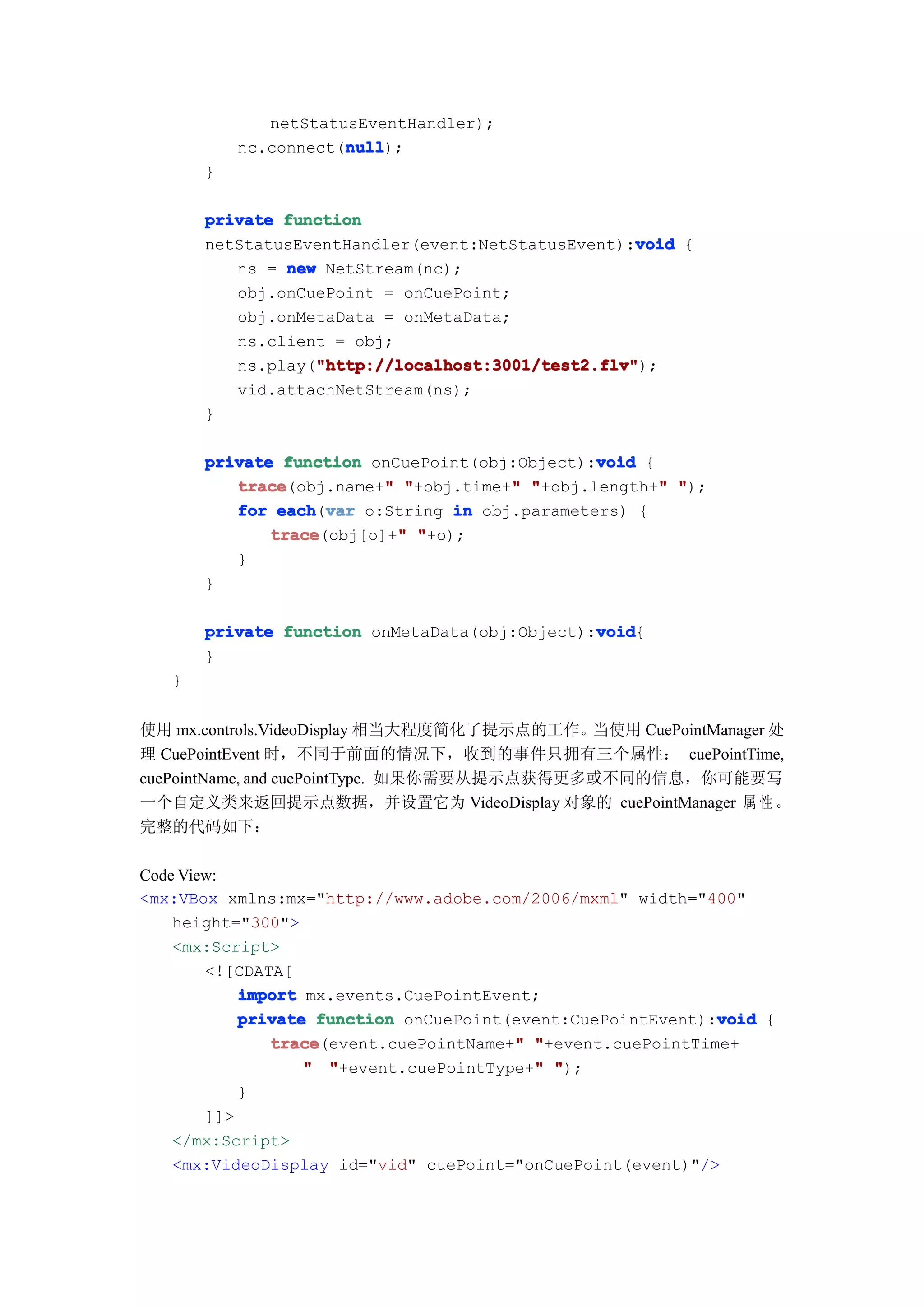 netStatusEventHandler);
                      null
                      null);
           nc.connect(null
       }

       private function
                                                   void
       netStatusEventHandler(event:NetStatusEvent):void {
          ns = new NetStream(nc);
          obj.onCuePoint = onCuePoint;
          obj.onMetaData = onMetaData;
          ns.client = obj;
                  "http://localhost:3001/test2.flv"
                  "http://localhost:3001/test2.flv");
          ns.play("http://localhost:3001/test2.flv"
          vid.attachNetStream(ns);
       }

                                               void
       private function onCuePoint(obj:Object):void {
          trace           "           "               "
          trace(obj.name+" "+obj.time+" "+obj.length+" ");
          for each var o:String in obj.parameters) {
               each(var
              trace         "
              trace(obj[o]+" "+o);
          }
       }

                                               void
       private function onMetaData(obj:Object):void
                                               void{
       }
   }


使用 mx.controls.VideoDisplay 相当大程度简化了提示点的工作。  当使用 CuePointManager 处
理 CuePointEvent 时，不同于前面的情况下，收到的事件只拥有三个属性： cuePointTime,
cuePointName, and cuePointType. 如果你需要从提示点获得更多或不同的信息，你可能要写
一个自定义类来返回提示点数据，并设置它为 VideoDisplay 对象的 cuePointManager 属 性 。
完整的代码如下：

Code View:
<mx:VBox xmlns:mx="http://www.adobe.com/2006/mxml" width="400"
    height="300">
    <mx:Script>
        <![CDATA[
            import mx.events.CuePointEvent;
                                                             void
            private function onCuePoint(event:CuePointEvent):void {
               trace                    "
               trace(event.cuePointName+" "+event.cuePointTime+
                                          "
                   " "+event.cuePointType+" ");
            }
        ]]>
    </mx:Script>
    <mx:VideoDisplay id="vid" cuePoint="onCuePoint(event)"/>
 