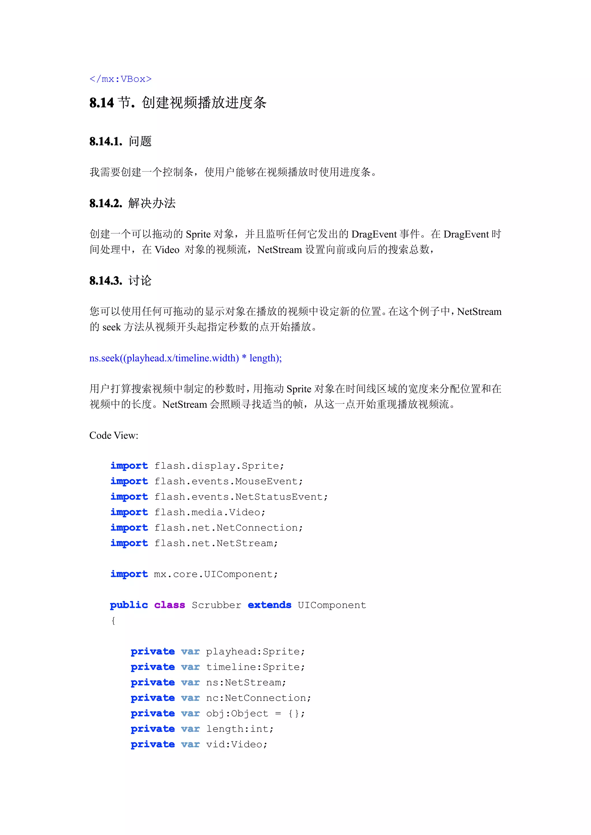 </mx:VBox>

8.14 节. 创建视频播放进度条
      .

8.14.1. 问题

我需要创建一个控制条，使用户能够在视频播放时使用进度条。


8.14.2. 解决办法

创建一个可以拖动的 Sprite 对象，并且监听任何它发出的 DragEvent 事件。在 DragEvent 时
间处理中，在 Video 对象的视频流，NetStream 设置向前或向后的搜索总数，


8.14.3. 讨论

您可以使用任何可拖动的显示对象在播放的视频中设定新的位置。在这个例子中，NetStream
的 seek 方法从视频开头起指定秒数的点开始播放。

ns.seek((playhead.x/timeline.width) * length);

用户打算搜索视频中制定的秒数时，     用拖动 Sprite 对象在时间线区域的宽度来分配位置和在
视频中的长度。NetStream 会照顾寻找适当的帧，从这一点开始重现播放视频流。

Code View:

    import     flash.display.Sprite;
    import     flash.events.MouseEvent;
    import     flash.events.NetStatusEvent;
    import     flash.media.Video;
    import     flash.net.NetConnection;
    import     flash.net.NetStream;

    import mx.core.UIComponent;

    public class Scrubber extends UIComponent
    {

         private     var   playhead:Sprite;
         private     var   timeline:Sprite;
         private     var   ns:NetStream;
         private     var   nc:NetConnection;
         private     var   obj:Object = {};
         private     var   length:int;
         private     var   vid:Video;
 