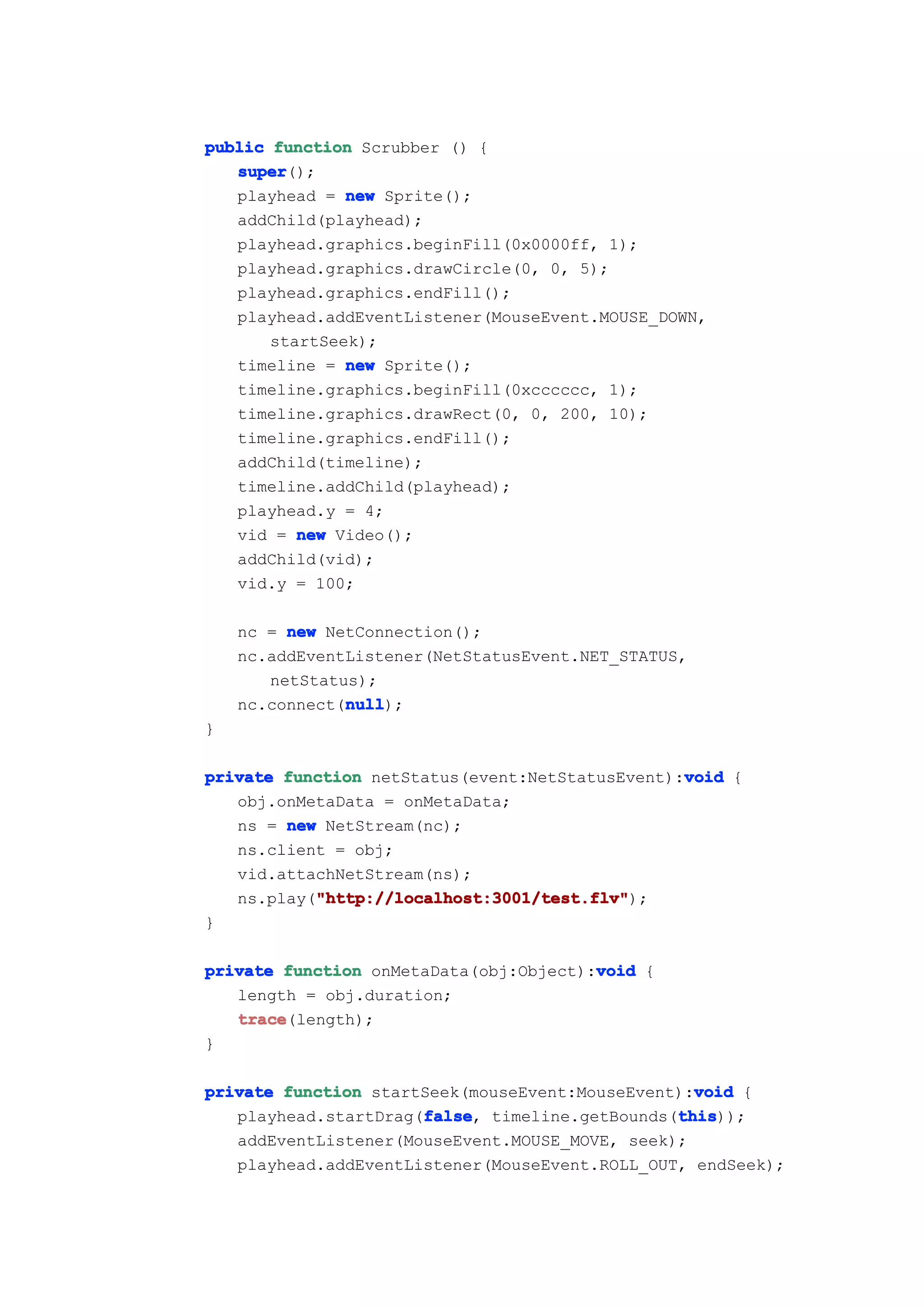 public function Scrubber () {
   super
   super();
   playhead = new Sprite();
   addChild(playhead);
   playhead.graphics.beginFill(0x0000ff, 1);
   playhead.graphics.drawCircle(0, 0, 5);
   playhead.graphics.endFill();
   playhead.addEventListener(MouseEvent.MOUSE_DOWN,
       startSeek);
   timeline = new Sprite();
   timeline.graphics.beginFill(0xcccccc, 1);
   timeline.graphics.drawRect(0, 0, 200, 10);
   timeline.graphics.endFill();
   addChild(timeline);
   timeline.addChild(playhead);
   playhead.y = 4;
   vid = new Video();
   addChild(vid);
   vid.y = 100;

    nc = new NetConnection();
    nc.addEventListener(NetStatusEvent.NET_STATUS,
       netStatus);
               null
               null);
    nc.connect(null
}

                                                 void
private function netStatus(event:NetStatusEvent):void {
   obj.onMetaData = onMetaData;
   ns = new NetStream(nc);
   ns.client = obj;
   vid.attachNetStream(ns);
           "http://localhost:3001/test.flv"
           "http://localhost:3001/test.flv");
   ns.play("http://localhost:3001/test.flv"
}

                                        void
private function onMetaData(obj:Object):void {
   length = obj.duration;
   trace
   trace(length);
}

                                                  void
private function startSeek(mouseEvent:MouseEvent):void {
                      false
                      false,                    this
                                                this));
   playhead.startDrag(false timeline.getBounds(this
   addEventListener(MouseEvent.MOUSE_MOVE, seek);
   playhead.addEventListener(MouseEvent.ROLL_OUT, endSeek);
 