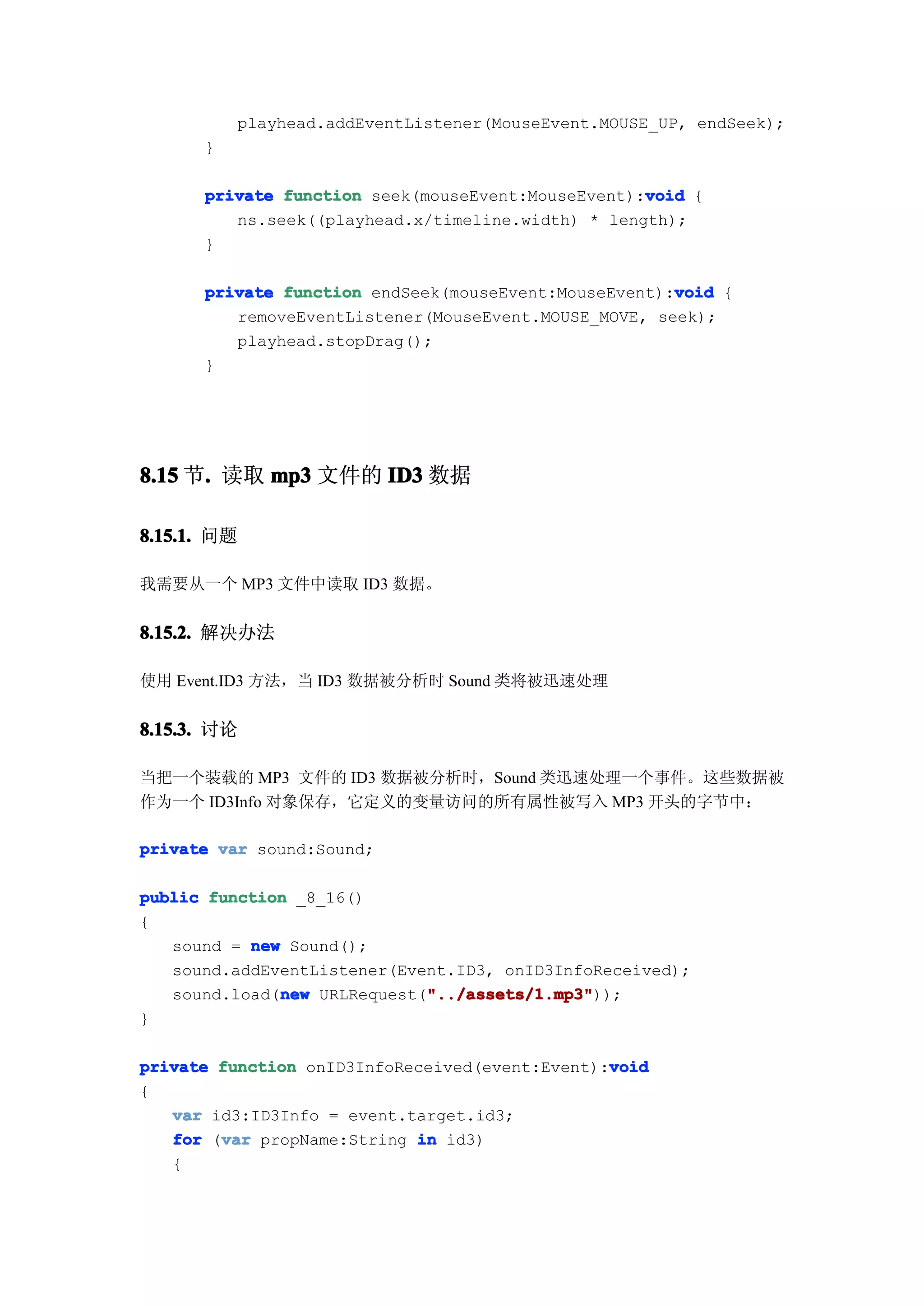 playhead.addEventListener(MouseEvent.MOUSE_UP, endSeek);
      }

                                                   void
      private function seek(mouseEvent:MouseEvent):void {
         ns.seek((playhead.x/timeline.width) * length);
      }

                                                      void
      private function endSeek(mouseEvent:MouseEvent):void {
         removeEventListener(MouseEvent.MOUSE_MOVE, seek);
         playhead.stopDrag();
      }




8.15 节. 读取 mp3 文件的 ID3 数据
      .

8.15.1. 问题

我需要从一个 MP3 文件中读取 ID3 数据。


8.15.2. 解决办法

使用 Event.ID3 方法，当 ID3 数据被分析时 Sound 类将被迅速处理


8.15.3. 讨论

当把一个装载的 MP3 文件的 ID3 数据被分析时，Sound 类迅速处理一个事件。这些数据被
作为一个 ID3Info 对象保存，它定义的变量访问的所有属性被写入 MP3 开头的字节中：

private var sound:Sound;

public function _8_16()
{
   sound = new Sound();
   sound.addEventListener(Event.ID3, onID3InfoReceived);
              new            "../assets/1.mp3"
                             "../assets/1.mp3"));
   sound.load(new URLRequest("../assets/1.mp3"
}

                                                void
private function onID3InfoReceived(event:Event):void
{
   var id3:ID3Info = event.target.id3;
        var
   for (var propName:String in id3)
   {
 