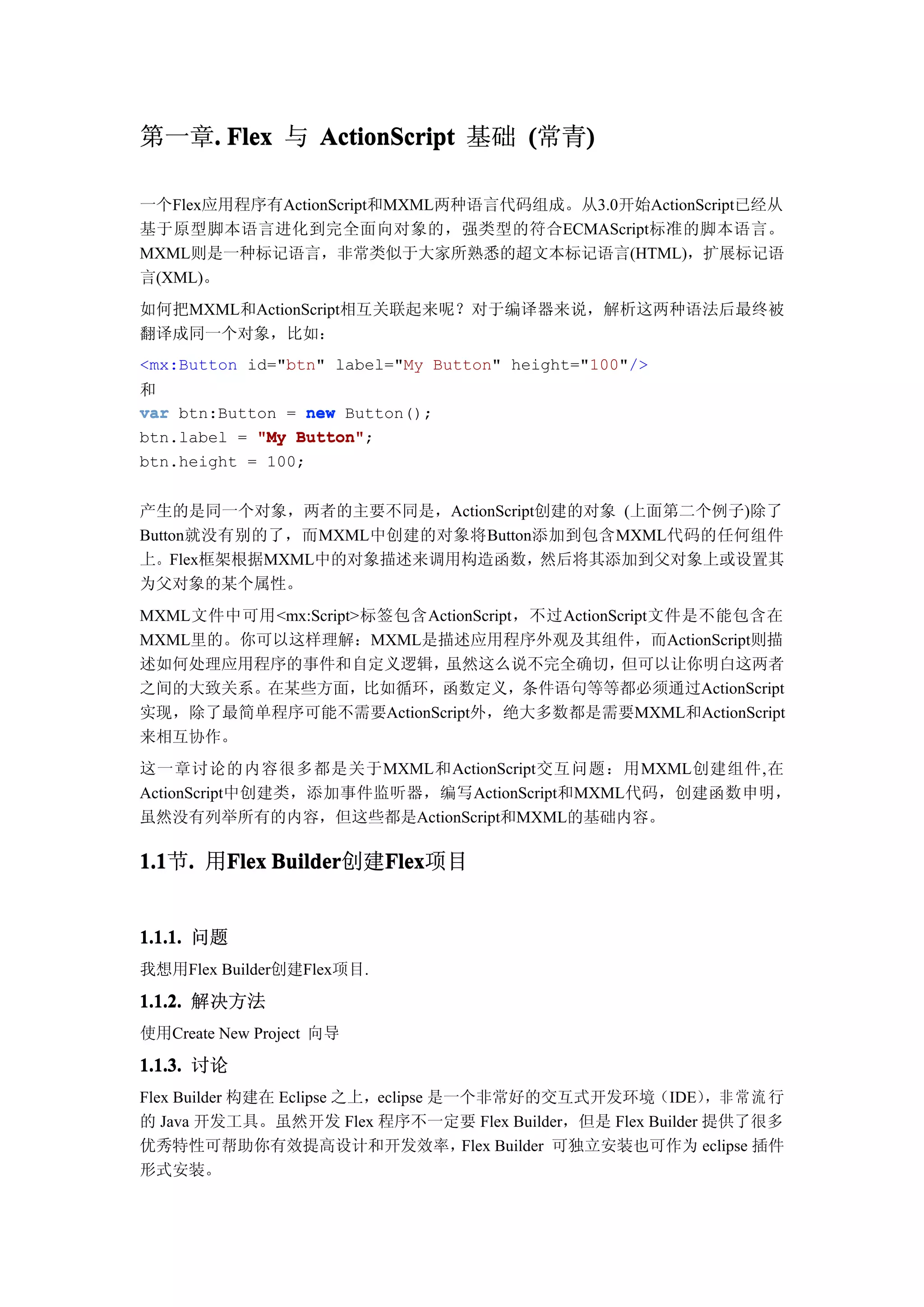 第一章. Flex 与 ActionScript 基础 (常青)
   .                           )

一个Flex应用程序有ActionScript和MXML两种语言代码组成。从3.0开始ActionScript已经从
基于原型脚本语言进化到完全面向对象的，强类型的符合ECMAScript标准的脚本语言。
MXML则是一种标记语言，非常类似于大家所熟悉的超文本标记语言(HTML)，扩展标记语
言(XML)。
如何把MXML和ActionScript相互关联起来呢？对于编译器来说，解析这两种语法后最终被
翻译成同一个对象，比如：
<mx:Button id="btn" label="My Button" height="100"/>
和
var btn:Button = new Button();
btn.label = "My Button"
                Button";
btn.height = 100;


产生的是同一个对象，两者的主要不同是，ActionScript创建的对象 (上面第二个例子)除了
Button就没有别的了，而MXML中创建的对象将Button添加到包含MXML代码的任何组件
上。Flex框架根据MXML中的对象描述来调用构造函数，然后将其添加到父对象上或设置其
为父对象的某个属性。
MXML文件中可用<mx:Script>标签包含ActionScript，不过ActionScript文件是不能包含在
MXML里的。你可以这样理解：MXML是描述应用程序外观及其组件，而ActionScript则描
述如何处理应用程序的事件和自定义逻辑，       虽然这么说不完全确切，          但可以让你明白这两者
之间的大致关系。在某些方面，比如循环，函数定义，条件语句等等都必须通过ActionScript
实现，除了最简单程序可能不需要ActionScript外，绝大多数都是需要MXML和ActionScript
来相互协作。
这一章讨论的内容很多都是关于MXML和ActionScript交互问题：用MXML创建组件,在
ActionScript中创建类，添加事件监听器，编写ActionScript和MXML代码，创建函数申明，
虽然没有列举所有的内容，但这些都是ActionScript和MXML的基础内容。

1.1 . 用Flex Builder
1.1节.  Flex Builder创建Flex
                     Flex
                     Flex项目


1.1.1. 问题
我想用Flex Builder创建Flex项目.

1.1.2. 解决方法
使用Create New Project 向导

1.1.3. 讨论
Flex Builder 构建在 Eclipse 之上，eclipse 是一个非常好的交互式开发环境（IDE） 常 流 行，非
的 Java 开发工具。虽然开发 Flex 程序不一定要 Flex Builder，但是 Flex Builder 提供了很多
优秀特性可帮助你有效提高设计和开发效率，                  Flex Builder 可独立安装也可作为 eclipse 插件
形式安装。
 