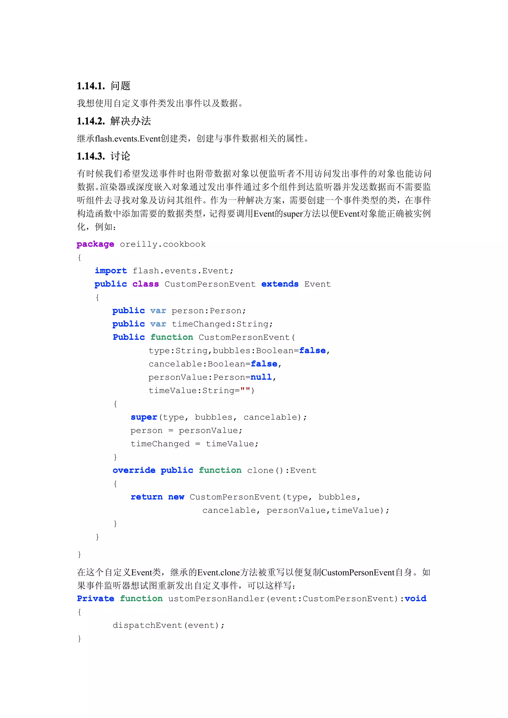 1.14.1. 问题
我想使用自定义事件类发出事件以及数据。

1.14.2. 解决办法
继承flash.events.Event创建类，创建与事件数据相关的属性。

1.14.3. 讨论
有时候我们希望发送事件时也附带数据对象以便监听者不用访问发出事件的对象也能访问
数据。渲染器或深度嵌入对象通过发出事件通过多个组件到达监听器并发送数据而不需要监
听组件去寻找对象及访问其组件。作为一种解决方案，需要创建一个事件类型的类，在事件
构造函数中添加需要的数据类型，记得要调用Event的super方法以便Event对象能正确被实例
化，例如：
package oreilly.cookbook
{
   import flash.events.Event;
   public class CustomPersonEvent extends Event
   {
       public var person:Person;
       public var timeChanged:String;
       Public function CustomPersonEvent(
                                          false
                                          false,
              type:String,bubbles:Boolean=false
                                 false
                                 false,
              cancelable:Boolean=false
                                 null
                                 null,
              personValue:Person=null
                               ""
                               "")
              timeValue:String=""
        {
            super
            super(type, bubbles, cancelable);
            person = personValue;
            timeChanged = timeValue;
        }
        override public function clone():Event
        {
           return new CustomPersonEvent(type, bubbles,
                         cancelable, personValue,timeValue);
        }
    }
}

在这个自定义Event类，继承的Event.clone方法被重写以便复制CustomPersonEvent自身。如
果事件监听器想试图重新发出自定义事件，可以这样写：
                                                             void
Private function ustomPersonHandler(event:CustomPersonEvent):void
{
        dispatchEvent(event);
}
 