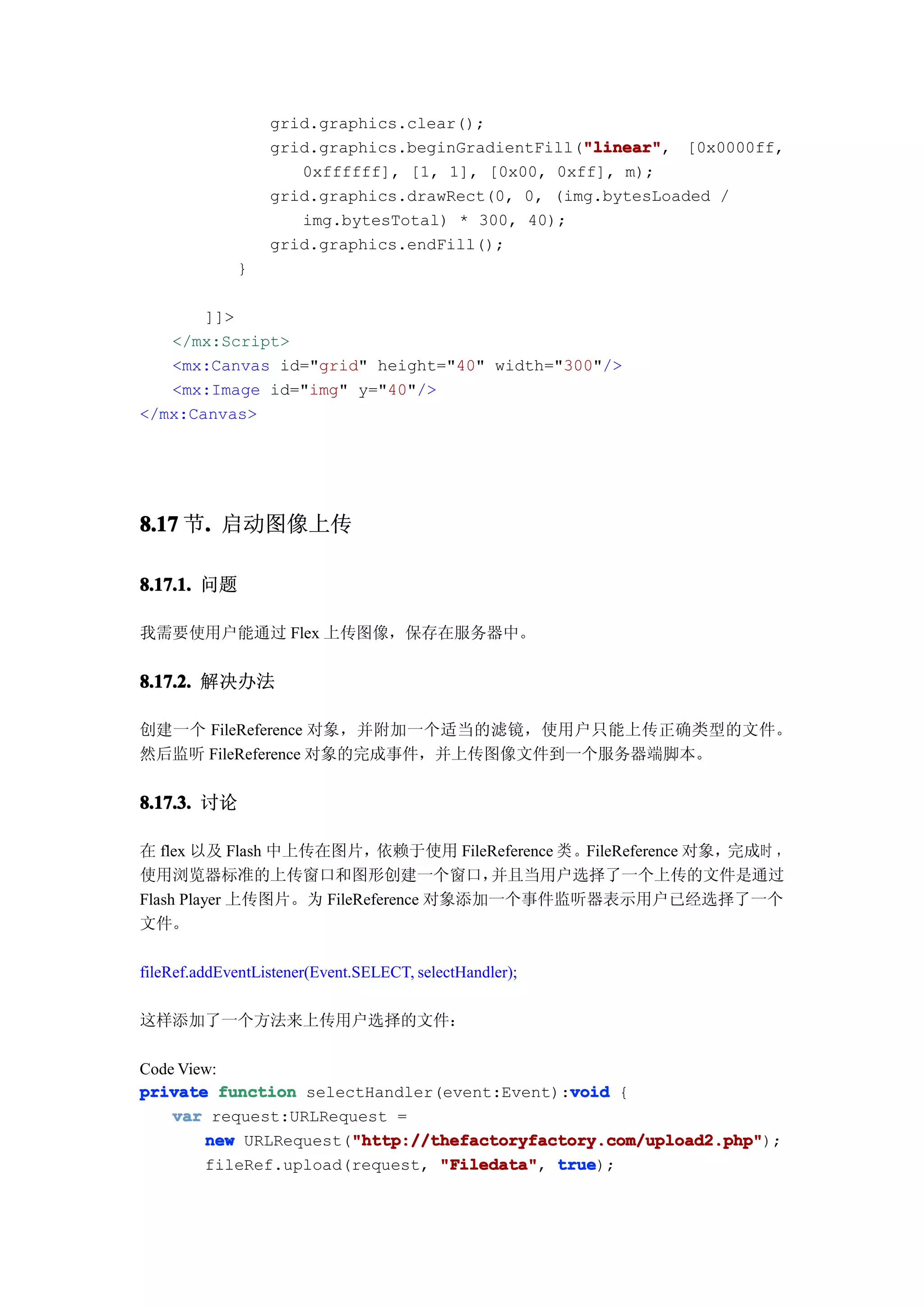 grid.graphics.clear();
                                                  "linear"
                                                  "linear", [0x0000ff,
                  grid.graphics.beginGradientFill("linear"
                     0xffffff], [1, 1], [0x00, 0xff], m);
                  grid.graphics.drawRect(0, 0, (img.bytesLoaded /
                     img.bytesTotal) * 300, 40);
                  grid.graphics.endFill();
             }

       ]]>
   </mx:Script>
   <mx:Canvas id="grid" height="40" width="300"/>
   <mx:Image id="img" y="40"/>
</mx:Canvas>




8.17 节. 启动图像上传
      .

8.17.1. 问题

我需要使用户能通过 Flex 上传图像，保存在服务器中。


8.17.2. 解决办法

创建一个 FileReference 对象，并附加一个适当的滤镜，使用户只能上传正确类型的文件。
然后监听 FileReference 对象的完成事件，并上传图像文件到一个服务器端脚本。


8.17.3. 讨论

在 flex 以及 Flash 中上传在图片，    依赖于使用 FileReference 类 。FileReference 对象，完成时 ，
使用浏览器标准的上传窗口和图形创建一个窗口，                并且当用户选择了一个上传的文件是通过
Flash Player 上传图片。为 FileReference 对象添加一个事件监听器表示用户已经选择了一个
文件。

fileRef.addEventListener(Event.SELECT, selectHandler);

这样添加了一个方法来上传用户选择的文件：

Code View:
                                             void
private function selectHandler(event:Event):void {
    var request:URLRequest =
                       "http://thefactoryfactory.com/upload2.php"
        new URLRequest("http://thefactoryfactory.com/upload2.php"
                       "http://thefactoryfactory.com/upload2.php");
        fileRef.upload(request, "Filedata" true
                                "Filedata", true);
 