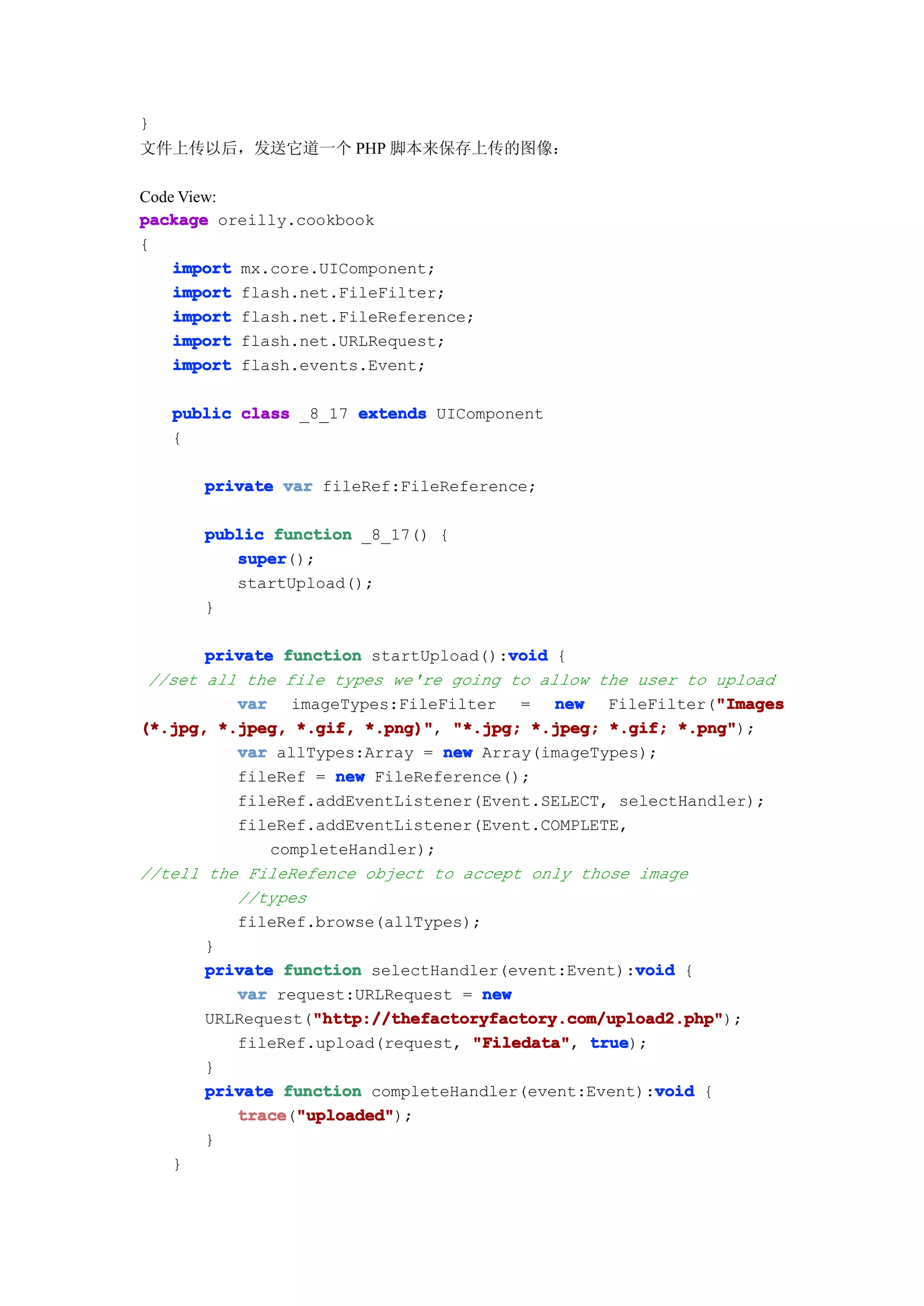 }
文件上传以后，发送它道一个 PHP 脚本来保存上传的图像：

Code View:
package oreilly.cookbook
{
    import mx.core.UIComponent;
    import flash.net.FileFilter;
    import flash.net.FileReference;
    import flash.net.URLRequest;
    import flash.events.Event;

    public class _8_17 extends UIComponent
    {

       private var fileRef:FileReference;

       public function _8_17() {
          super
          super();
          startUpload();
       }

                                       void
       private function startUpload():void {
 //set all the file types we're going to allow the user to upload
          var imageTypes:FileFilter = new FileFilter("Images "Images
(*.jpg, *.jpeg, *.gif, *.png)" "*.jpg; *.jpeg; *.gif; *.png"
                        *.png)",                         *.png");
          var allTypes:Array = new Array(imageTypes);
          fileRef = new FileReference();
          fileRef.addEventListener(Event.SELECT, selectHandler);
          fileRef.addEventListener(Event.COMPLETE,
              completeHandler);
//tell the FileRefence object to accept only those image
          //types
          fileRef.browse(allTypes);
       }
                                                    void
       private function selectHandler(event:Event):void {
          var request:URLRequest = new
                   "http://thefactoryfactory.com/upload2.php"
                   "http://thefactoryfactory.com/upload2.php");
       URLRequest("http://thefactoryfactory.com/upload2.php"
          fileRef.upload(request, "Filedata" true
                                   "Filedata", true);
       }
                                                      void
       private function completeHandler(event:Event):void {
          trace "uploaded"
          trace("uploaded"
                 "uploaded");
       }
   }
 