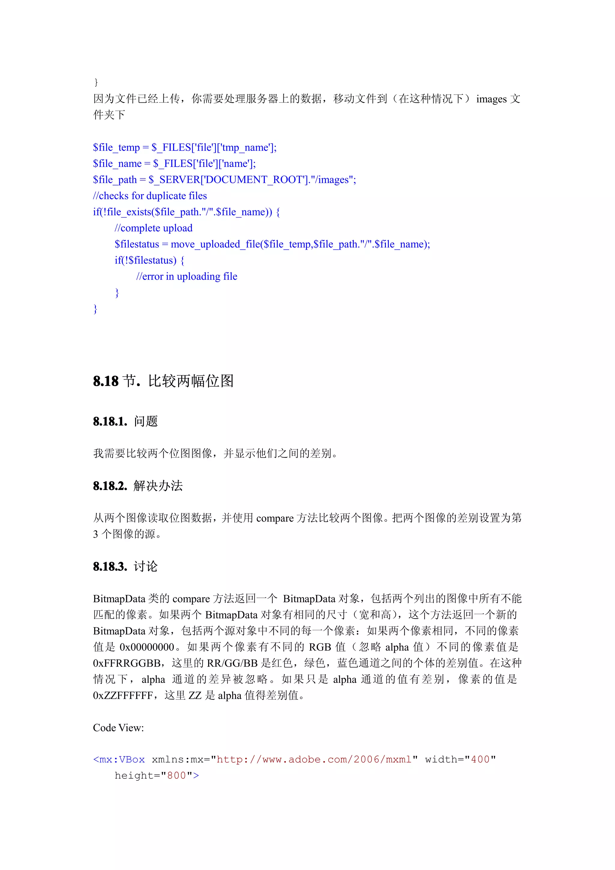 }
因为文件已经上传，你需要处理服务器上的数据，移动文件到（在这种情况下） images 文
件夹下

$file_temp = $_FILES['file']['tmp_name'];
$file_name = $_FILES['file']['name'];
$file_path = $_SERVER['DOCUMENT_ROOT']."/images";
//checks for duplicate files
if(!file_exists($file_path."/".$file_name)) {
      //complete upload
      $filestatus = move_uploaded_file($file_temp,$file_path."/".$file_name);
      if(!$filestatus) {
            //error in uploading file
      }
}




8.18 节. 比较两幅位图
      .

8.18.1. 问题

我需要比较两个位图图像，并显示他们之间的差别。


8.18.2. 解决办法

从两个图像读取位图数据，并使用 compare 方法比较两个图像。把两个图像的差别设置为第
3 个图像的源。

8.18.3. 讨论

BitmapData 类的 compare 方法返回一个 BitmapData 对象，包括两个列出的图像中所有不能
匹配的像素。如果两个 BitmapData 对象有相同的尺寸（宽和高）              ，这个方法返回一个新的
BitmapData 对象，包括两个源对象中不同的每一个像素：如果两个像素相同，不同的像素
值是 0x00000000。如 果两个像素有不同的 RGB 值（ 忽略 alpha 值） 不同的像素值是
0xFFRRGGBB，这里的 RR/GG/BB 是红色，绿色，蓝色通道之间的个体的差别值。在这种
情况 下 ， alpha 通道 的 差 异 被 忽 略 。 如 果 只 是 alpha 通道 的 值 有 差 别 ， 像 素 的 值 是
0xZZFFFFFF，这里 ZZ 是 alpha 值得差别值。

Code View:

<mx:VBox xmlns:mx="http://www.adobe.com/2006/mxml" width="400"
   height="800">
 