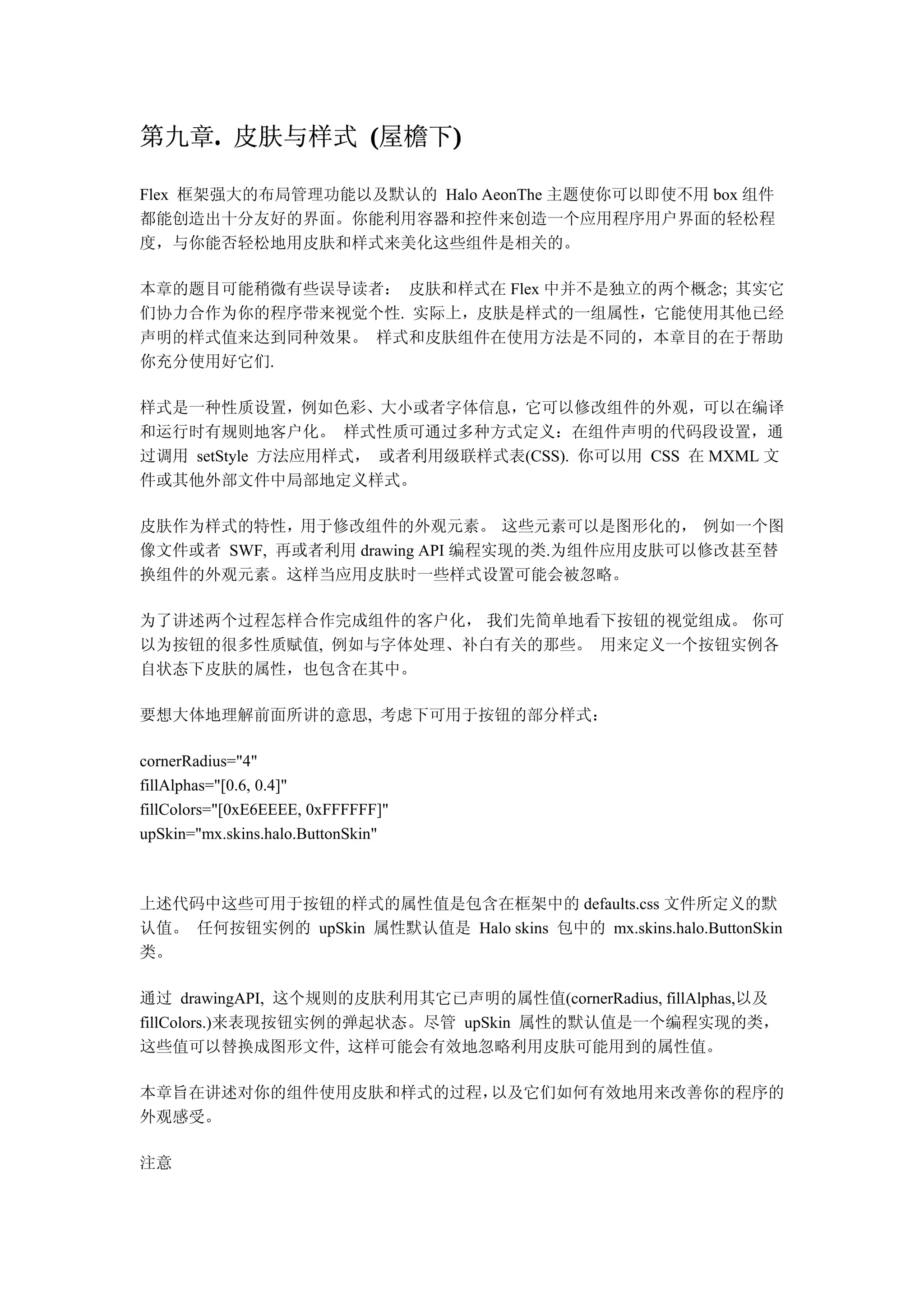 第九章. 皮肤与样式 (屋檐下)
   .           )

Flex 框架强大的布局管理功能以及默认的 Halo AeonThe 主题使你可以即使不用 box 组件
都能创造出十分友好的界面。你能利用容器和控件来创造一个应用程序用户界面的轻松程
度，与你能否轻松地用皮肤和样式来美化这些组件是相关的。

本章的题目可能稍微有些误导读者： 皮肤和样式在 Flex 中并不是独立的两个概念; 其实它
们协力合作为你的程序带来视觉个性. 实际上，皮肤是样式的一组属性，它能使用其他已经
声明的样式值来达到同种效果。 样式和皮肤组件在使用方法是不同的，本章目的在于帮助
你充分使用好它们.

样式是一种性质设置，例如色彩、大小或者字体信息，它可以修改组件的外观，可以在编译
和运行时有规则地客户化。 样式性质可通过多种方式定义：在组件声明的代码段设置，通
过调用 setStyle 方法应用样式， 或者利用级联样式表(CSS). 你可以用 CSS 在 MXML 文
件或其他外部文件中局部地定义样式。

皮肤作为样式的特性，用于修改组件的外观元素。 这些元素可以是图形化的， 例如一个图
像文件或者 SWF, 再或者利用 drawing API 编程实现的类.为组件应用皮肤可以修改甚至替
换组件的外观元素。这样当应用皮肤时一些样式设置可能会被忽略。

为了讲述两个过程怎样合作完成组件的客户化， 我们先简单地看下按钮的视觉组成。 你可
以为按钮的很多性质赋值, 例如与字体处理、补白有关的那些。 用来定义一个按钮实例各
自状态下皮肤的属性，也包含在其中。

要想大体地理解前面所讲的意思, 考虑下可用于按钮的部分样式：

cornerRadius="4"
fillAlphas="[0.6, 0.4]"
fillColors="[0xE6EEEE, 0xFFFFFF]"
upSkin="mx.skins.halo.ButtonSkin"



上述代码中这些可用于按钮的样式的属性值是包含在框架中的 defaults.css 文件所定义的默
认值。 任何按钮实例的 upSkin 属性默认值是 Halo skins 包中的 mx.skins.halo.ButtonSkin
类。

通过 drawingAPI, 这个规则的皮肤利用其它已声明的属性值(cornerRadius, fillAlphas,以及
fillColors.)来表现按钮实例的弹起状态。尽管 upSkin 属性的默认值是一个编程实现的类，
这些值可以替换成图形文件, 这样可能会有效地忽略利用皮肤可能用到的属性值。

本章旨在讲述对你的组件使用皮肤和样式的过程，以及它们如何有效地用来改善你的程序的
外观感受。

注意
 