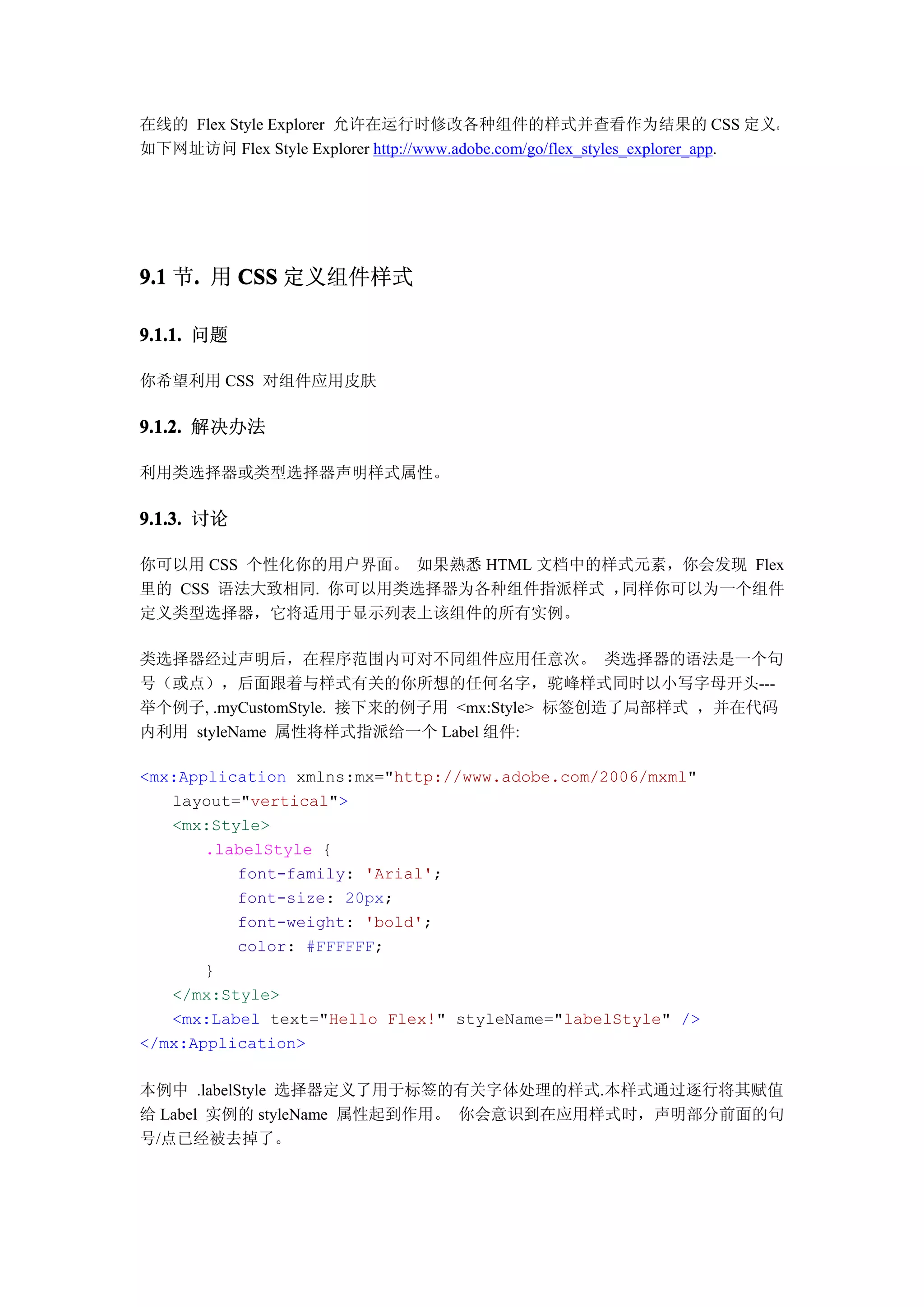 在线的 Flex Style Explorer 允许在运行时修改各种组件的样式并查看作为结果的 CSS 定义。
如下网址访问 Flex Style Explorer http://www.adobe.com/go/flex_styles_explorer_app.




9.1 节. 用 CSS 定义组件样式
     .

9.1.1. 问题

你希望利用 CSS 对组件应用皮肤

9.1.2. 解决办法

利用类选择器或类型选择器声明样式属性。

9.1.3. 讨论

你可以用 CSS 个性化你的用户界面。 如果熟悉 HTML 文档中的样式元素，你会发现 Flex
里的 CSS 语法大致相同. 你可以用类选择器为各种组件指派样式 ， 同样你可以为一个组件
定义类型选择器，它将适用于显示列表上该组件的所有实例。

类选择器经过声明后，在程序范围内可对不同组件应用任意次。 类选择器的语法是一个句
号（或点），后面跟着与样式有关的你所想的任何名字，驼峰样式同时以小写字母开头---
举个例子, .myCustomStyle. 接下来的例子用 <mx:Style> 标签创造了局部样式 ，并在代码
内利用 styleName 属性将样式指派给一个 Label 组件:

<mx:Application xmlns:mx="http://www.adobe.com/2006/mxml"
   layout="vertical">
   <mx:Style>
       .labelStyle {
          font-family: 'Arial';
          font-size: 20px;
          font-weight: 'bold';
          color: #FFFFFF;
       }
   </mx:Style>
   <mx:Label text="Hello Flex!" styleName="labelStyle" />
</mx:Application>

本例中 .labelStyle 选择器定义了用于标签的有关字体处理的样式.本样式通过逐行将其赋值
给 Label 实例的 styleName 属性起到作用。 你会意识到在应用样式时，声明部分前面的句
号/点已经被去掉了。
 