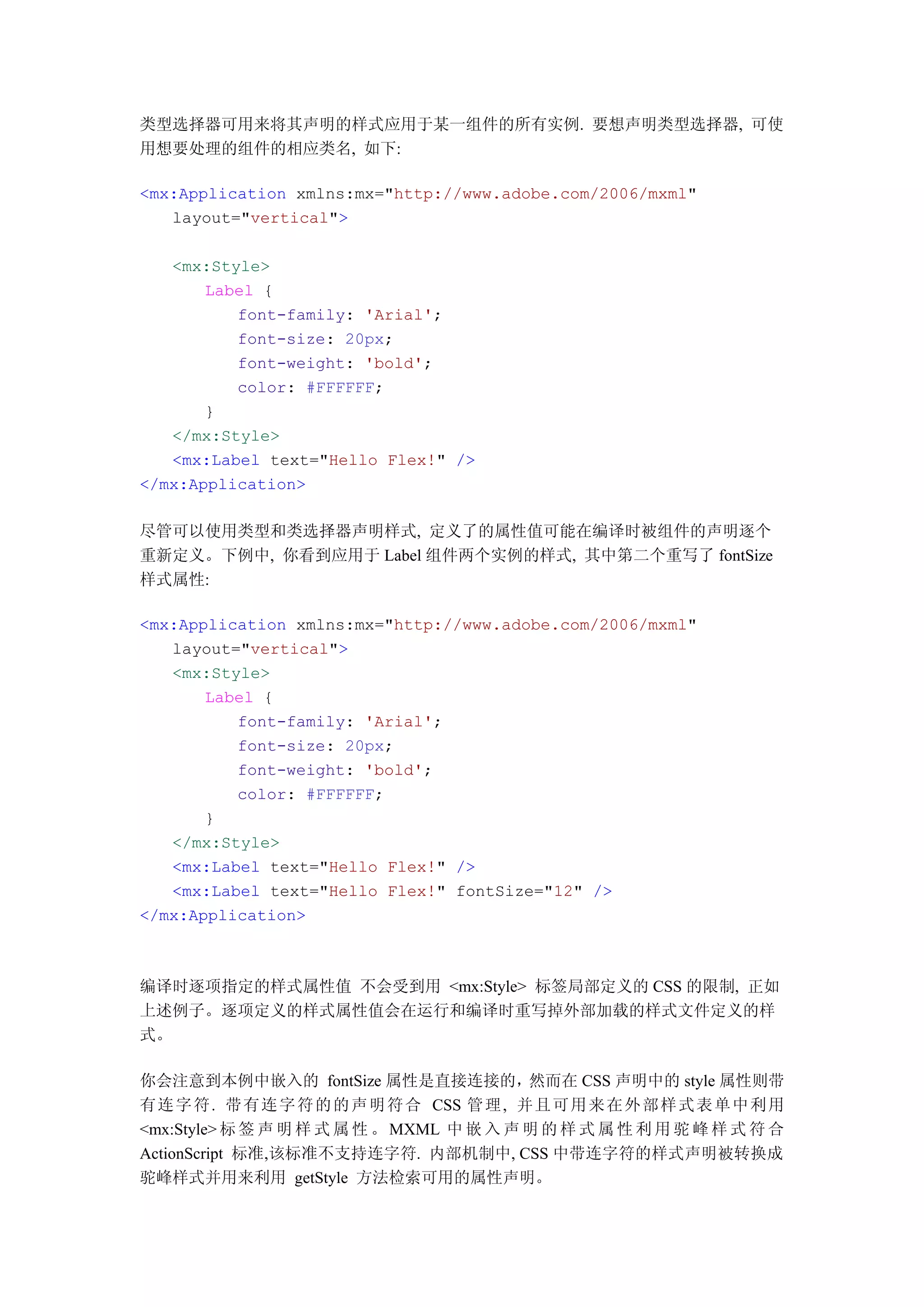 类型选择器可用来将其声明的样式应用于某一组件的所有实例. 要想声明类型选择器, 可使
用想要处理的组件的相应类名, 如下:

<mx:Application xmlns:mx="http://www.adobe.com/2006/mxml"
   layout="vertical">

   <mx:Style>
       Label {
          font-family: 'Arial';
          font-size: 20px;
          font-weight: 'bold';
          color: #FFFFFF;
       }
   </mx:Style>
   <mx:Label text="Hello Flex!" />
</mx:Application>

尽管可以使用类型和类选择器声明样式, 定义了的属性值可能在编译时被组件的声明逐个
重新定义。下例中, 你看到应用于 Label 组件两个实例的样式, 其中第二个重写了 fontSize
样式属性:

<mx:Application xmlns:mx="http://www.adobe.com/2006/mxml"
   layout="vertical">
   <mx:Style>
       Label {
          font-family: 'Arial';
          font-size: 20px;
          font-weight: 'bold';
          color: #FFFFFF;
       }
   </mx:Style>
   <mx:Label text="Hello Flex!" />
   <mx:Label text="Hello Flex!" fontSize="12" />
</mx:Application>



编译时逐项指定的样式属性值 不会受到用 <mx:Style> 标签局部定义的 CSS 的限制, 正如
上述例子。逐项定义的样式属性值会在运行和编译时重写掉外部加载的样式文件定义的样
式。

你会注意到本例中嵌入的 fontSize 属性是直接连接的，然而在 CSS 声明中的 style 属性则带
有连 字 符. 带有 连 字 符 的 的 声 明 符 合 CSS 管理 , 并且 可 用 来 在 外 部 样 式 表 单 中 利用
<mx:Style> 标 签 声 明 样 式 属 性 。 MXML 中 嵌 入 声 明 的 样 式 属 性 利 用 驼 峰 样 式 符 合
ActionScript 标准,该标准不支持连字符. 内部机制中, CSS 中带连字符的样式声明被转换成
驼峰样式并用来利用 getStyle 方法检索可用的属性声明。
 