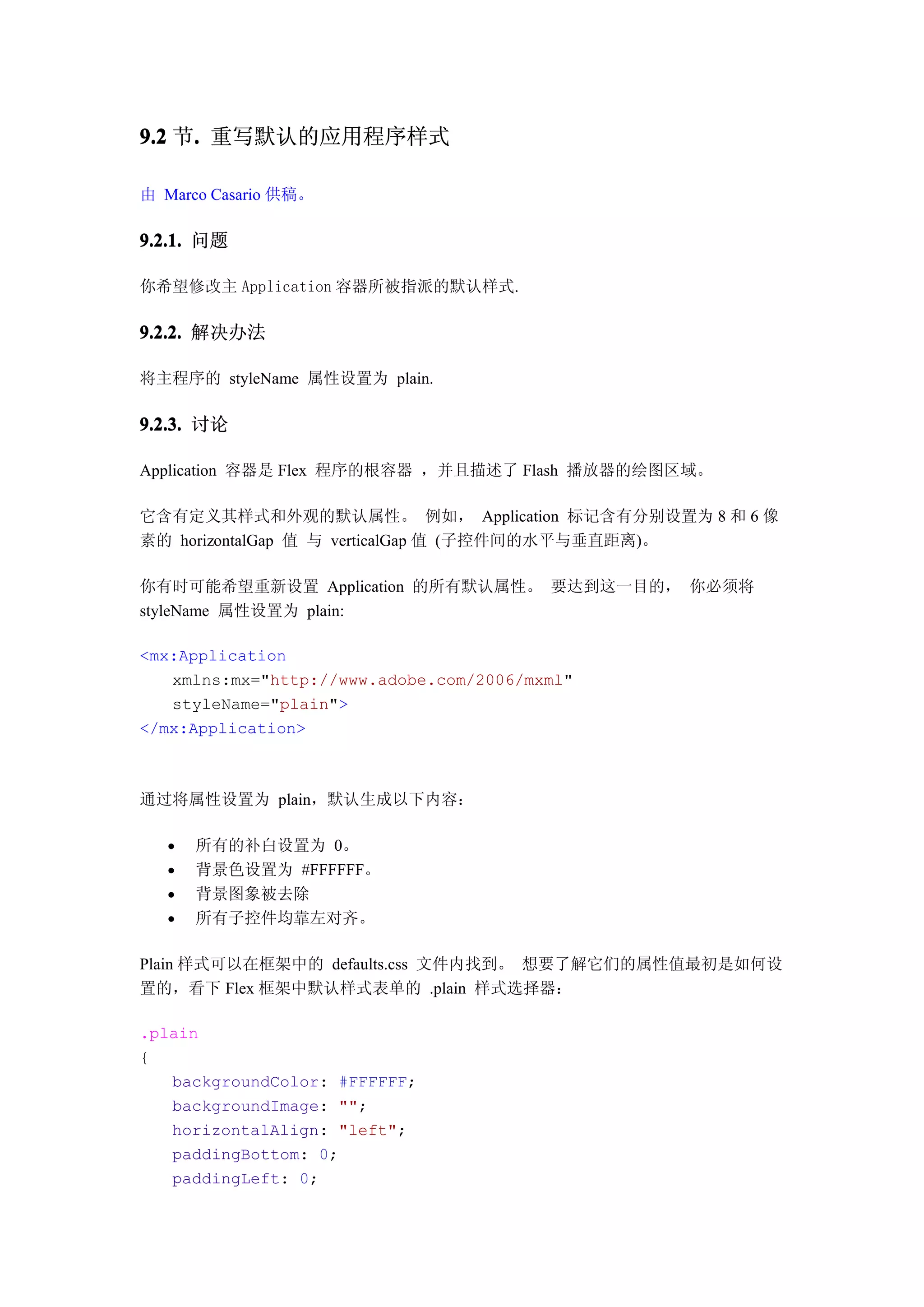9.2 节. 重写默认的应用程序样式
     .

由 Marco Casario 供稿。

9.2.1. 问题

你希望修改主 Application 容器所被指派的默认样式.

9.2.2. 解决办法

将主程序的 styleName 属性设置为 plain.

9.2.3. 讨论

Application 容器是 Flex 程序的根容器 ，并且描述了 Flash 播放器的绘图区域。

它含有定义其样式和外观的默认属性。 例如， Application 标记含有分别设置为 8 和 6 像
素的 horizontalGap 值 与 verticalGap 值 (子控件间的水平与垂直距离)。

你有时可能希望重新设置 Application 的所有默认属性。 要达到这一目的， 你必须将
styleName 属性设置为 plain:

<mx:Application
   xmlns:mx="http://www.adobe.com/2006/mxml"
   styleName="plain">
</mx:Application>



通过将属性设置为 plain，默认生成以下内容：

      所有的补白设置为 0。
      背景色设置为 #FFFFFF。
      背景图象被去除
      所有子控件均靠左对齐。

Plain 样式可以在框架中的 defaults.css 文件内找到。 想要了解它们的属性值最初是如何设
置的，看下 Flex 框架中默认样式表单的 .plain 样式选择器：

.plain
{
   backgroundColor: #FFFFFF;
   backgroundImage: "";
   horizontalAlign: "left";
   paddingBottom: 0;
   paddingLeft: 0;
 