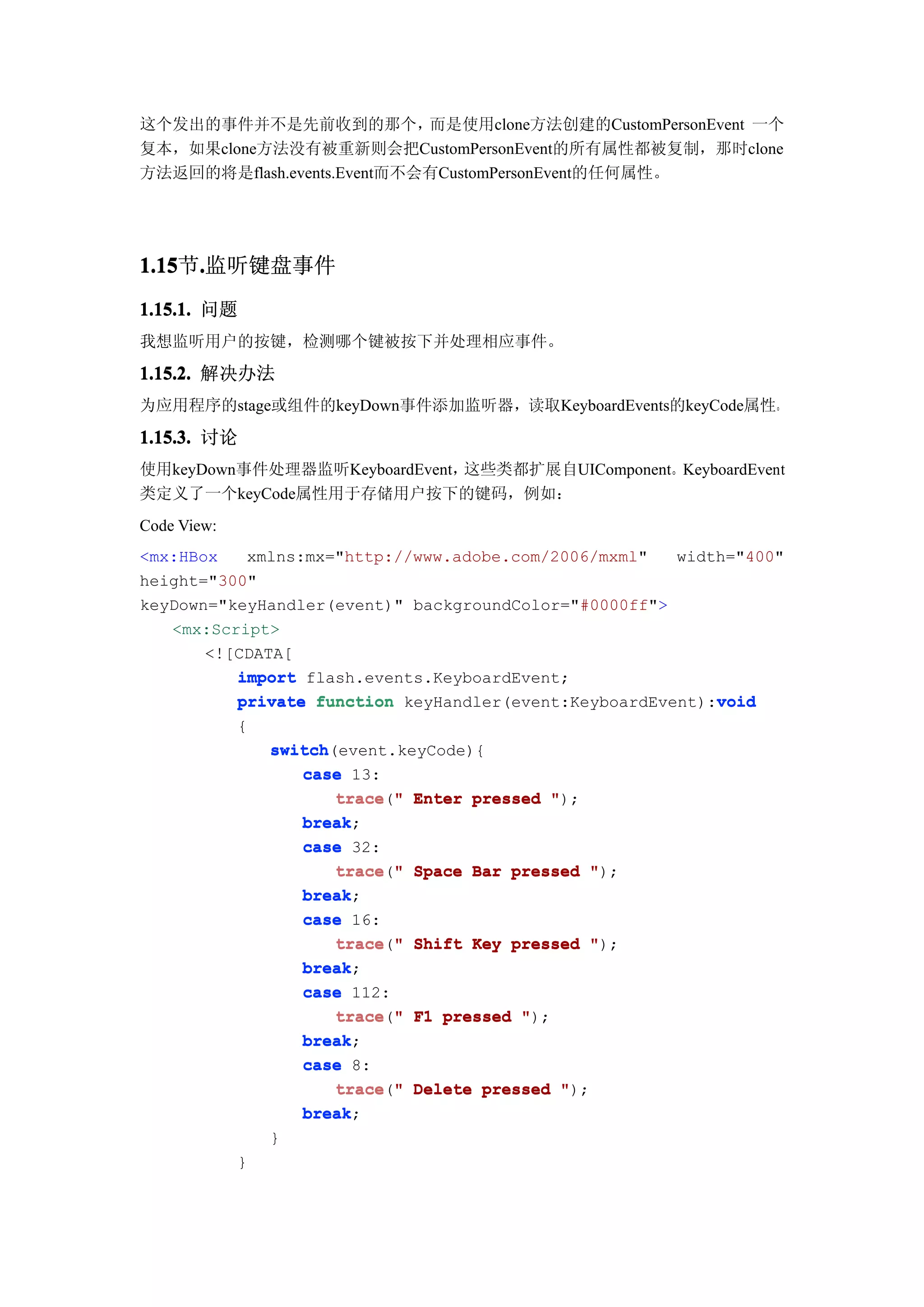 这个发出的事件并不是先前收到的那个，          而是使用clone方法创建的CustomPersonEvent 一个
复本，如果clone方法没有被重新则会把CustomPersonEvent的所有属性都被复制，那时clone
方法返回的将是flash.events.Event而不会有CustomPersonEvent的任何属性。




1.15 .监听键盘事件
1.15节.
1.15.1. 问题
我想监听用户的按键，检测哪个键被按下并处理相应事件。

1.15.2. 解决办法
为应用程序的stage或组件的keyDown事件添加监听器，读取KeyboardEvents的keyCode属性。

1.15.3. 讨论
使用keyDown事件处理器监听KeyboardEvent，这些类都扩展自UIComponent。KeyboardEvent
类定义了一个keyCode属性用于存储用户按下的键码，例如：
Code View:
<mx:HBox   xmlns:mx="http://www.adobe.com/2006/mxml"   width="400"
height="300"
keyDown="keyHandler(event)" backgroundColor="#0000ff">
   <mx:Script>
       <![CDATA[
          import flash.events.KeyboardEvent;
                                                           void
          private function keyHandler(event:KeyboardEvent):void
             {
                 switch(event.keyCode){
                 switch
                    case 13:
                        trace " Enter pressed ");
                        trace("
                    break;
                    break
                    case 32:
                        trace " Space Bar pressed ");
                        trace("
                    break
                    break;
                    case 16:
                        trace " Shift Key pressed ");
                        trace("
                    break;
                    break
                    case 112:
                        trace " F1 pressed ");
                        trace("
                    break;
                    break
                    case 8:
                        trace " Delete pressed ");
                        trace("
                    break;
                    break
                 }
             }
 