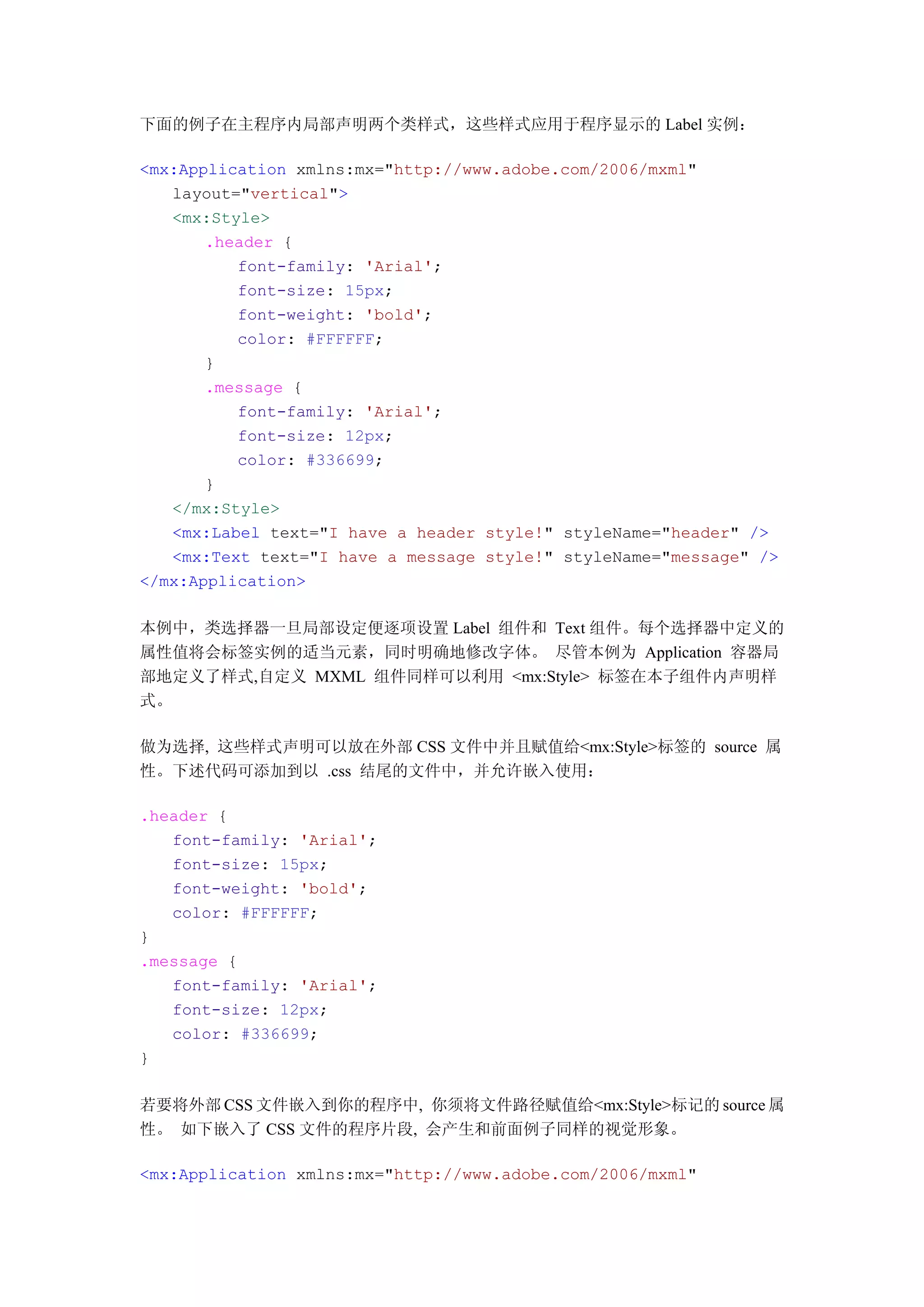 下面的例子在主程序内局部声明两个类样式，这些样式应用于程序显示的 Label 实例：

<mx:Application xmlns:mx="http://www.adobe.com/2006/mxml"
   layout="vertical">
   <mx:Style>
       .header {
          font-family: 'Arial';
          font-size: 15px;
          font-weight: 'bold';
          color: #FFFFFF;
       }
       .message {
          font-family: 'Arial';
          font-size: 12px;
          color: #336699;
       }
   </mx:Style>
   <mx:Label text="I have a header style!" styleName="header" />
   <mx:Text text="I have a message style!" styleName="message" />
</mx:Application>

本例中，类选择器一旦局部设定便逐项设置 Label 组件和 Text 组件。每个选择器中定义的
属性值将会标签实例的适当元素，同时明确地修改字体。 尽管本例为 Application 容器局
部地定义了样式,自定义 MXML 组件同样可以利用 <mx:Style> 标签在本子组件内声明样
式。

做为选择, 这些样式声明可以放在外部 CSS 文件中并且赋值给<mx:Style>标签的 source 属
性。下述代码可添加到以 .css 结尾的文件中，并允许嵌入使用：

.header {
   font-family: 'Arial';
   font-size: 15px;
   font-weight: 'bold';
   color: #FFFFFF;
}
.message {
   font-family: 'Arial';
   font-size: 12px;
   color: #336699;
}

若要将外部 CSS 文件嵌入到你的程序中, 你须将文件路径赋值给<mx:Style>标记的 source 属
性。 如下嵌入了 CSS 文件的程序片段, 会产生和前面例子同样的视觉形象。

<mx:Application xmlns:mx="http://www.adobe.com/2006/mxml"
 