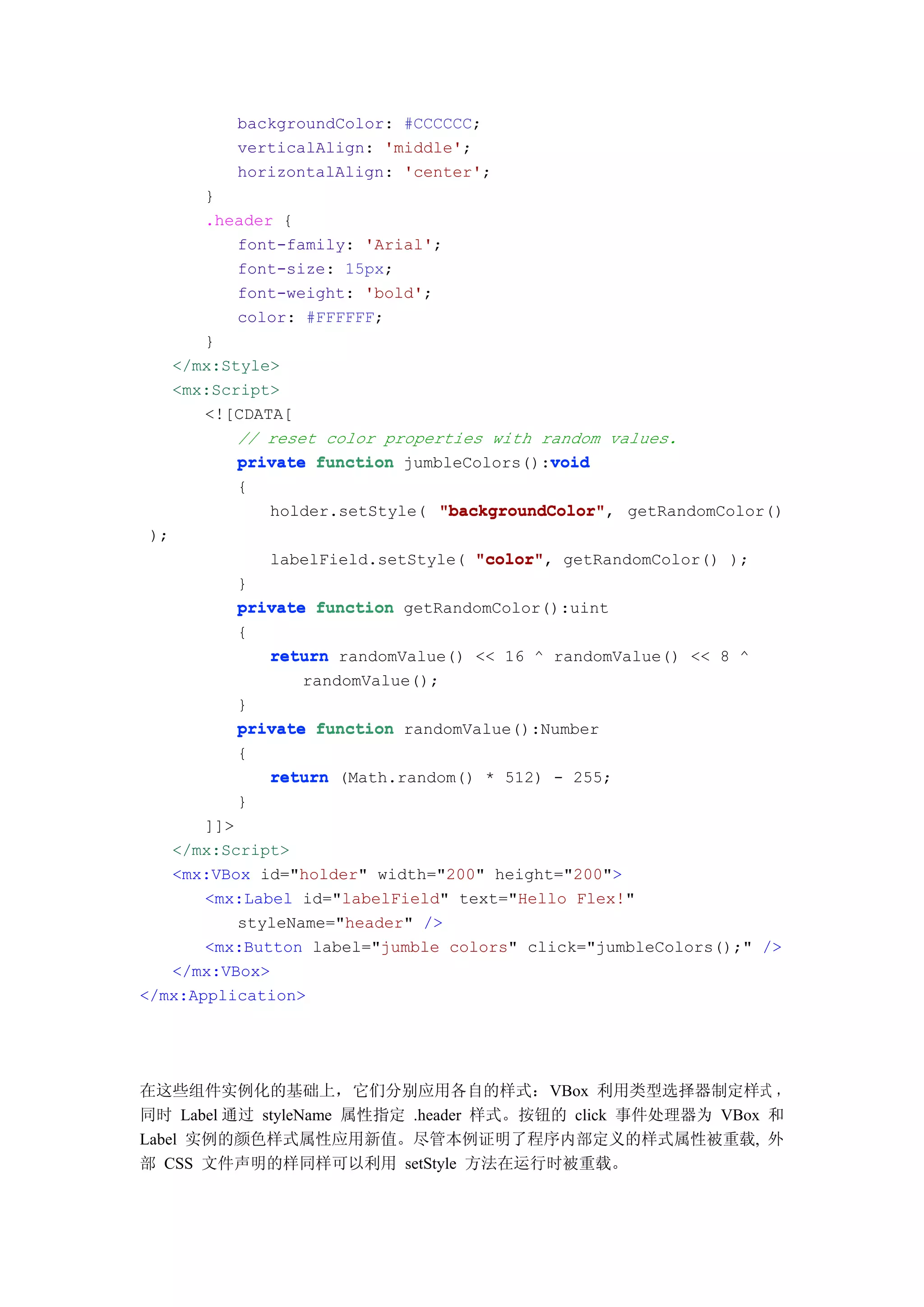 backgroundColor: #CCCCCC;
            verticalAlign: 'middle';
            horizontalAlign: 'center';
         }
         .header {
             font-family: 'Arial';
             font-size: 15px;
             font-weight: 'bold';
             color: #FFFFFF;
         }
      </mx:Style>
      <mx:Script>
         <![CDATA[
             // reset color properties with random values.
                                             void
             private function jumbleColors():void
            {
                holder.setStyle( "backgroundColor" getRandomColor()
                                 "backgroundColor",
 );
                labelField.setStyle( "color" getRandomColor() );
                                     "color",
            }
            private function getRandomColor():uint
            {
               return randomValue() << 16 ^ randomValue() << 8 ^
                   randomValue();
            }
            private function randomValue():Number
            {
               return (Math.random() * 512) - 255;
            }
       ]]>
   </mx:Script>
   <mx:VBox id="holder" width="200" height="200">
       <mx:Label id="labelField" text="Hello Flex!"
           styleName="header" />
       <mx:Button label="jumble colors" click="jumbleColors();" />
   </mx:VBox>
</mx:Application>




在这些组件实例化的基础上，它们分别应用各自的样式：VBox 利用类型选择器制定样式 ，
同时 Label 通过 styleName 属性指定 .header 样式。按钮的 click 事件处理器为 VBox 和
Label 实例的颜色样式属性应用新值。尽管本例证明了程序内部定义的样式属性被重载, 外
部 CSS 文件声明的样同样可以利用 setStyle 方法在运行时被重载。
 