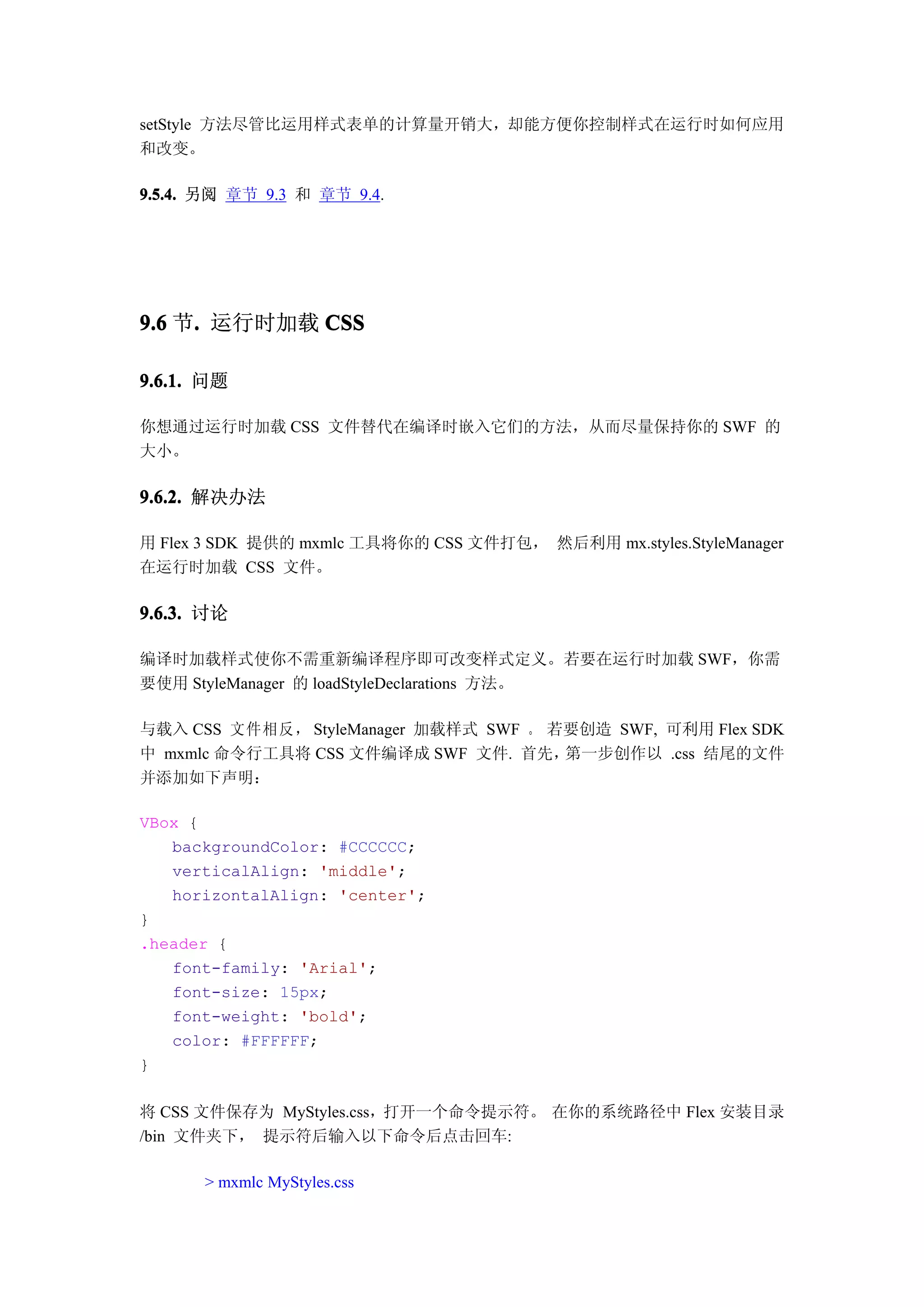 setStyle 方法尽管比运用样式表单的计算量开销大，却能方便你控制样式在运行时如何应用
和改变。

9.5.4. 另阅 章节 9.3 和 章节 9.4.




9.6 节. 运行时加载 CSS
     .

9.6.1. 问题

你想通过运行时加载 CSS 文件替代在编译时嵌入它们的方法，从而尽量保持你的 SWF 的
大小。

9.6.2. 解决办法

用 Flex 3 SDK 提供的 mxmlc 工具将你的 CSS 文件打包， 然后利用 mx.styles.StyleManager
在运行时加载 CSS 文件。

9.6.3. 讨论

编译时加载样式使你不需重新编译程序即可改变样式定义。若要在运行时加载 SWF，你需
要使用 StyleManager 的 loadStyleDeclarations 方法。

与载入 CSS 文件相反， StyleManager 加载样式 SWF 。 若要创造 SWF, 可利用 Flex SDK
中 mxmlc 命令行工具将 CSS 文件编译成 SWF 文件. 首先，   第一步创作以 .css 结尾的文件
并添加如下声明：

VBox {
   backgroundColor: #CCCCCC;
   verticalAlign: 'middle';
   horizontalAlign: 'center';
}
.header {
   font-family: 'Arial';
   font-size: 15px;
   font-weight: 'bold';
   color: #FFFFFF;
}

将 CSS 文件保存为 MyStyles.css，打开一个命令提示符。 在你的系统路径中 Flex 安装目录
/bin 文件夹下， 提示符后输入以下命令后点击回车:

      > mxmlc MyStyles.css
 