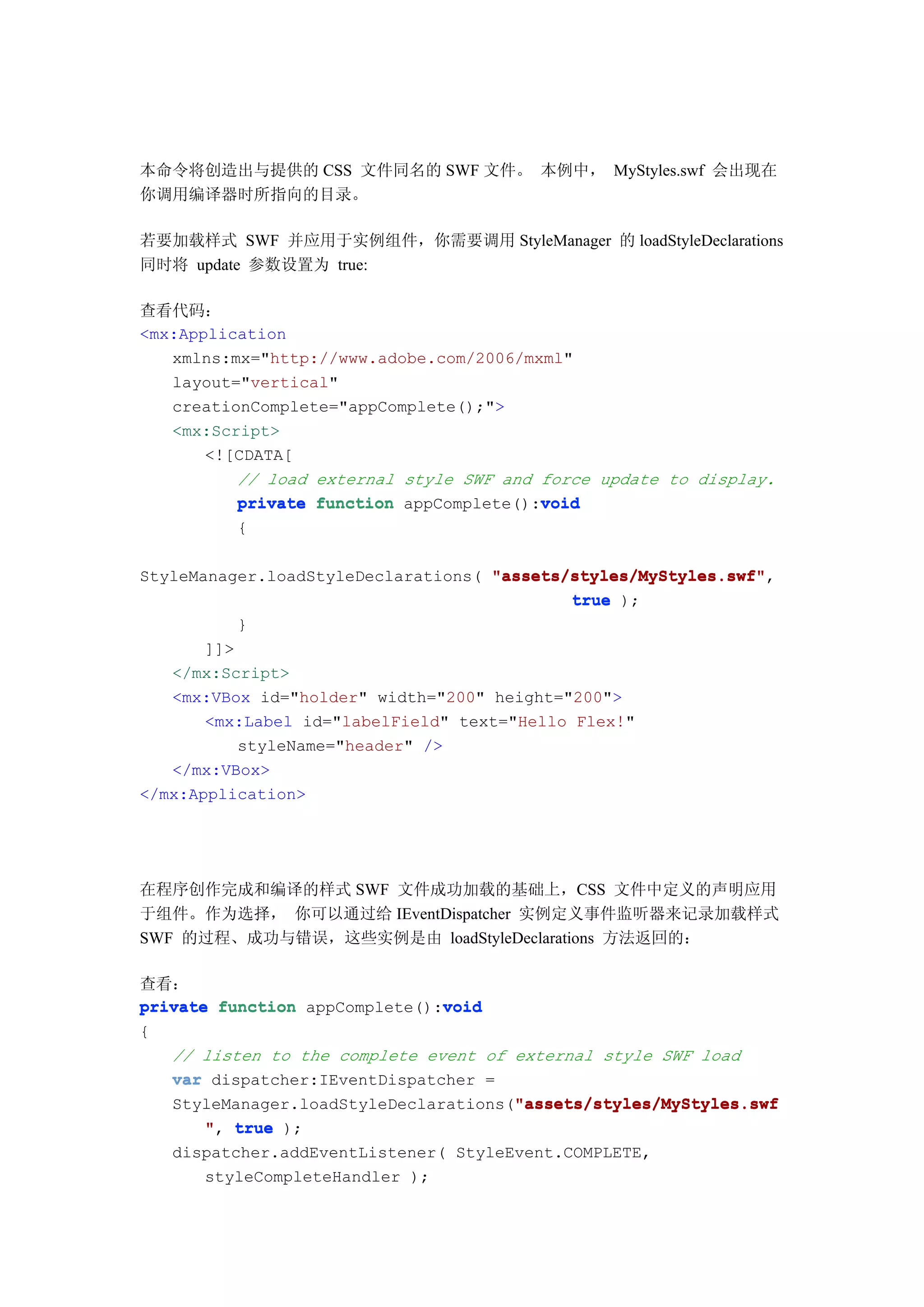 本命令将创造出与提供的 CSS 文件同名的 SWF 文件。 本例中， MyStyles.swf 会出现在
你调用编译器时所指向的目录。

若要加载样式 SWF 并应用于实例组件，你需要调用 StyleManager 的 loadStyleDeclarations
同时将 update 参数设置为 true:

查看代码：
<mx:Application
   xmlns:mx="http://www.adobe.com/2006/mxml"
   layout="vertical"
   creationComplete="appComplete();">
   <mx:Script>
       <![CDATA[
          // load external style SWF and force update to display.
                                         void
          private function appComplete():void
         {

StyleManager.loadStyleDeclarations( "assets/styles/MyStyles.swf"
                                    "assets/styles/MyStyles.swf",
                                             true );
           }
       ]]>
   </mx:Script>
   <mx:VBox id="holder" width="200" height="200">
       <mx:Label id="labelField" text="Hello Flex!"
           styleName="header" />
   </mx:VBox>
</mx:Application>




在程序创作完成和编译的样式 SWF 文件成功加载的基础上，CSS 文件中定义的声明应用
于组件。作为选择， 你可以通过给 IEventDispatcher 实例定义事件监听器来记录加载样式
SWF 的过程、成功与错误，这些实例是由 loadStyleDeclarations 方法返回的：

查看：
                               void
private function appComplete():void
{
   // listen to the complete event of external style SWF load
   var dispatcher:IEventDispatcher =
                                      "assets/styles/MyStyles.swf
   StyleManager.loadStyleDeclarations("assets/styles/MyStyles.swf
       ", true );
   dispatcher.addEventListener( StyleEvent.COMPLETE,
      styleCompleteHandler );
 