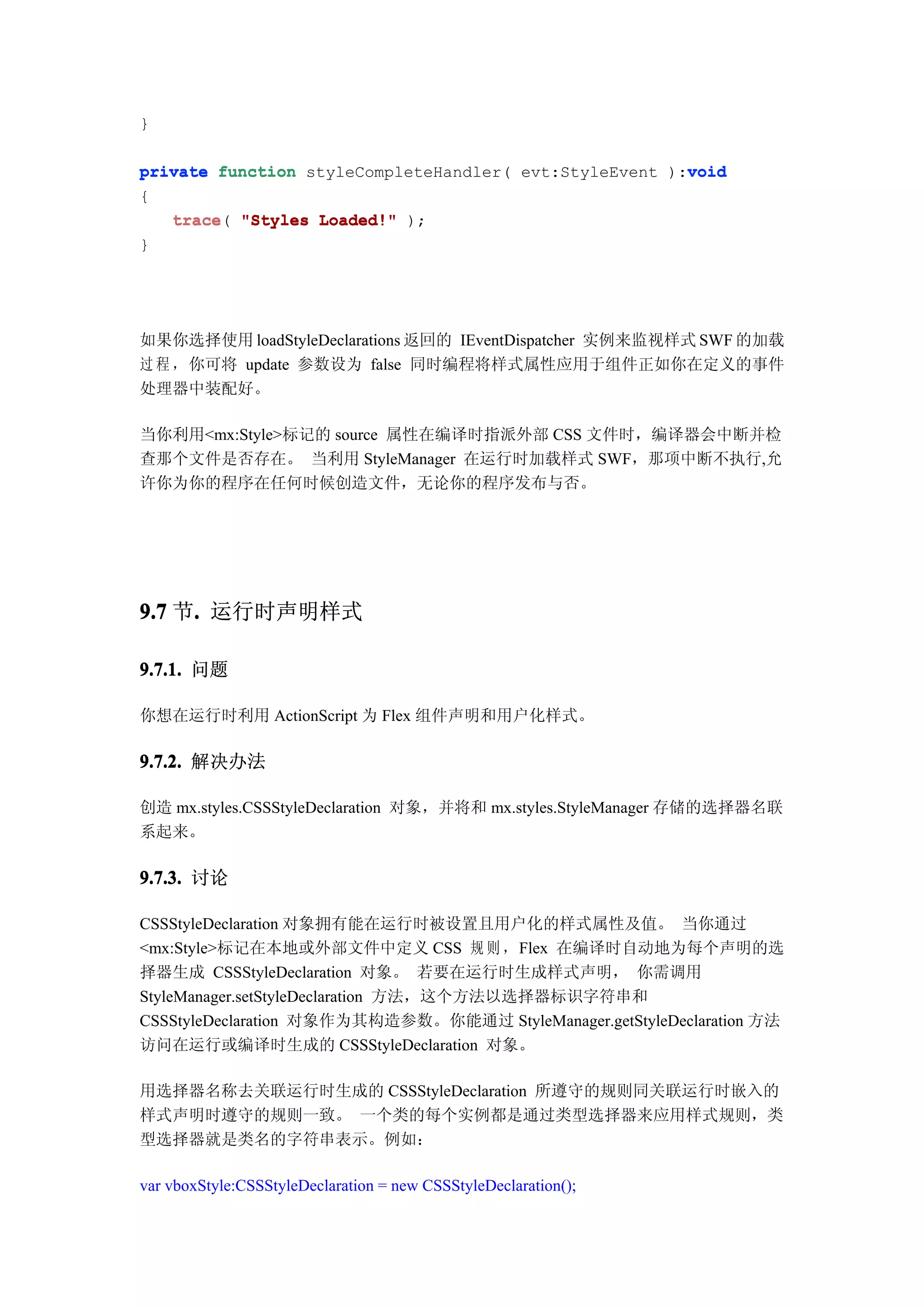 }

                                                        void
private function styleCompleteHandler( evt:StyleEvent ):void
{
   trace(
   trace "Styles Loaded!" );
}




如果你选择使用 loadStyleDeclarations 返回的 IEventDispatcher 实例来监视样式 SWF 的加载
过 程 ，你可将 update 参数设为 false 同时编程将样式属性应用于组件正如你在定义的事件
处理器中装配好。

当你利用<mx:Style>标记的 source 属性在编译时指派外部 CSS 文件时，编译器会中断并检
查那个文件是否存在。 当利用 StyleManager 在运行时加载样式 SWF，那项中断不执行,允
许你为你的程序在任何时候创造文件，无论你的程序发布与否。




9.7 节. 运行时声明样式
     .

9.7.1. 问题

你想在运行时利用 ActionScript 为 Flex 组件声明和用户化样式。

9.7.2. 解决办法

创造 mx.styles.CSSStyleDeclaration 对象，并将和 mx.styles.StyleManager 存储的选择器名联
系起来。

9.7.3. 讨论

CSSStyleDeclaration 对象拥有能在运行时被设置且用户化的样式属性及值。 当你通过
<mx:Style>标记在本地或外部文件中定义 CSS 规 则 ，Flex 在编译时自动地为每个声明的选
择器生成 CSSStyleDeclaration 对象。 若要在运行时生成样式声明， 你需调用
StyleManager.setStyleDeclaration 方法，这个方法以选择器标识字符串和
CSSStyleDeclaration 对象作为其构造参数。你能通过 StyleManager.getStyleDeclaration 方法
访问在运行或编译时生成的 CSSStyleDeclaration 对象。

用选择器名称去关联运行时生成的 CSSStyleDeclaration 所遵守的规则同关联运行时嵌入的
样式声明时遵守的规则一致。 一个类的每个实例都是通过类型选择器来应用样式规则，类
型选择器就是类名的字符串表示。例如：

var vboxStyle:CSSStyleDeclaration = new CSSStyleDeclaration();
 