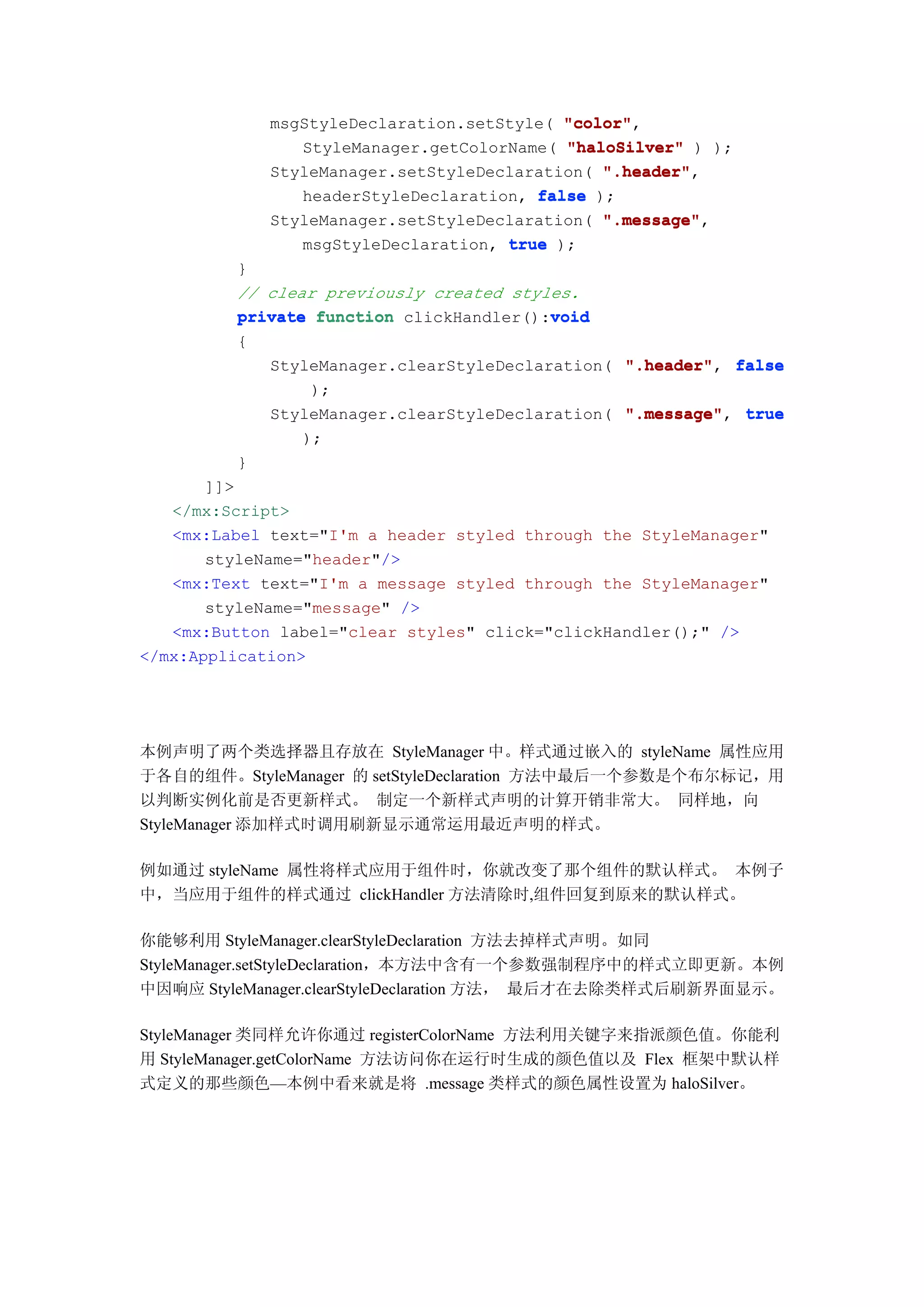 msgStyleDeclaration.setStyle( "color"
                                           "color",
                StyleManager.getColorName( "haloSilver" ) );
             StyleManager.setStyleDeclaration( ".header"
                                               ".header",
                headerStyleDeclaration, false );
             StyleManager.setStyleDeclaration( ".message"
                                               ".message",
                msgStyleDeclaration, true );
         }
         // clear previously created styles.
                                         void
         private function clickHandler():void
         {
            StyleManager.clearStyleDeclaration( ".header" false
                                                ".header",
                 );
            StyleManager.clearStyleDeclaration( ".message" true
                                                ".message",
                );
         }
       ]]>
   </mx:Script>
   <mx:Label text="I'm a header styled through the StyleManager"
       styleName="header"/>
   <mx:Text text="I'm a message styled through the StyleManager"
       styleName="message" />
   <mx:Button label="clear styles" click="clickHandler();" />
</mx:Application>




本例声明了两个类选择器且存放在 StyleManager 中。样式通过嵌入的 styleName 属性应用
于各自的组件。StyleManager 的 setStyleDeclaration 方法中最后一个参数是个布尔标记，用
以判断实例化前是否更新样式。 制定一个新样式声明的计算开销非常大。 同样地，向
StyleManager 添加样式时调用刷新显示通常运用最近声明的样式。

例如通过 styleName 属性将样式应用于组件时，你就改变了那个组件的默认样式。 本例子
中，当应用于组件的样式通过 clickHandler 方法清除时,组件回复到原来的默认样式。

你能够利用 StyleManager.clearStyleDeclaration 方法去掉样式声明。如同
StyleManager.setStyleDeclaration，本方法中含有一个参数强制程序中的样式立即更新。本例
中因响应 StyleManager.clearStyleDeclaration 方法， 最后才在去除类样式后刷新界面显示。

StyleManager 类同样允许你通过 registerColorName 方法利用关键字来指派颜色值。你能利
用 StyleManager.getColorName 方法访问你在运行时生成的颜色值以及 Flex 框架中默认样
式定义的那些颜色—本例中看来就是将 .message 类样式的颜色属性设置为 haloSilver。
 