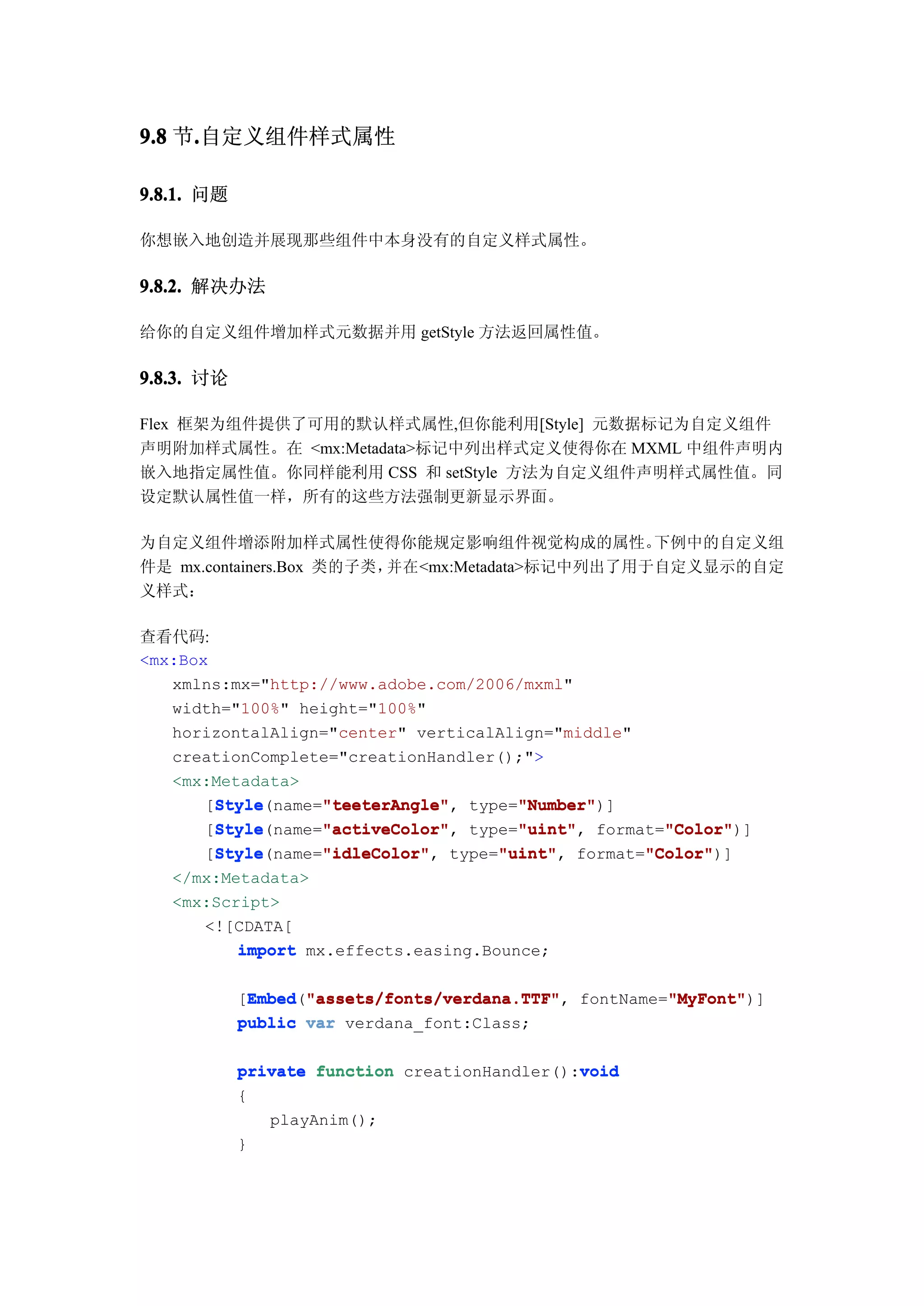 9.8 节.自定义组件样式属性
     .

9.8.1. 问题

你想嵌入地创造并展现那些组件中本身没有的自定义样式属性。

9.8.2. 解决办法

给你的自定义组件增加样式元数据并用 getStyle 方法返回属性值。

9.8.3. 讨论

Flex 框架为组件提供了可用的默认样式属性,但你能利用[Style] 元数据标记为自定义组件
声明附加样式属性。在 <mx:Metadata>标记中列出样式定义使得你在 MXML 中组件声明内
嵌入地指定属性值。你同样能利用 CSS 和 setStyle 方法为自定义组件声明样式属性值。同
设定默认属性值一样，所有的这些方法强制更新显示界面。

为自定义组件增添附加样式属性使得你能规定影响组件视觉构成的属性。                 下例中的自定义组
件是 mx.containers.Box 类的子类，并在<mx:Metadata>标记中列出了用于自定义显示的自定
义样式：

查看代码:
<mx:Box
   xmlns:mx="http://www.adobe.com/2006/mxml"
   width="100%" height="100%"
   horizontalAlign="center" verticalAlign="middle"
   creationComplete="creationHandler();">
   <mx:Metadata>
        Style      "teeterAngle"      "Number"
        Style(name="teeterAngle" type="Number"
       [Style      "teeterAngle",     "Number")]
        Style      "activeColor"      "uint"         "Color"
        Style(name="activeColor" type="uint" format="Color"
       [Style      "activeColor",     "uint",        "Color")]
        Style      "idleColor"      "uint"         "Color"
        Style(name="idleColor" type="uint" format="Color"
       [Style      "idleColor",     "uint",        "Color")]
   </mx:Metadata>
   <mx:Script>
      <![CDATA[
          import mx.effects.easing.Bounce;

            [Embed "assets/fonts/verdana.TTF" fontName="MyFont"
             Embed "assets/fonts/verdana.TTF",
             Embed("assets/fonts/verdana.TTF"          "MyFont"
                                                       "MyFont")]
            public var verdana_font:Class;

                                               void
            private function creationHandler():void
            {
               playAnim();
            }
 