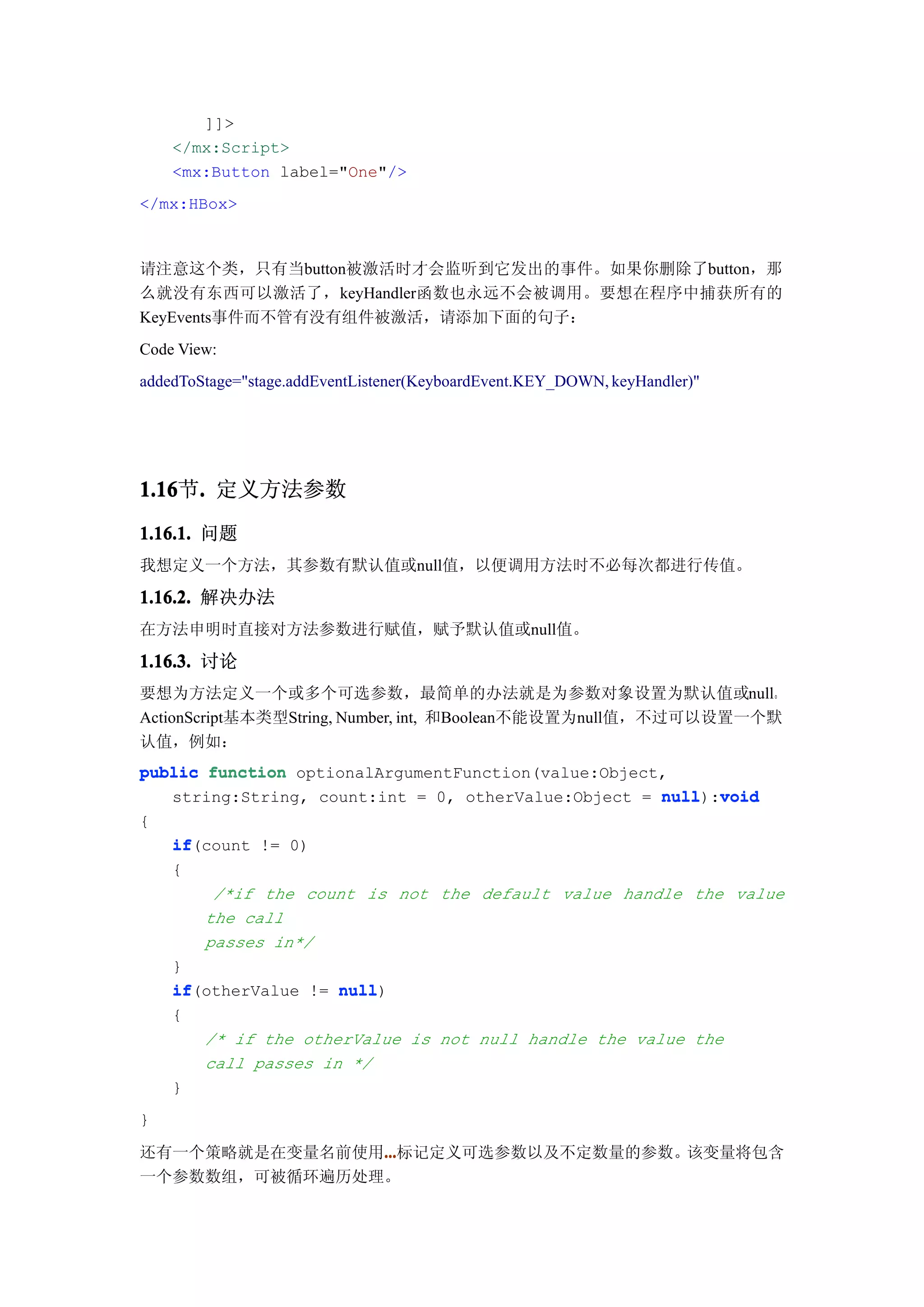 ]]>
    </mx:Script>
    <mx:Button label="One"/>
</mx:HBox>



请注意这个类，只有当button被激活时才会监听到它发出的事件。如果你删除了button，那
么就没有东西可以激活了，keyHandler函数也永远不会被调用。要想在程序中捕获所有的
KeyEvents事件而不管有没有组件被激活，请添加下面的句子：
Code View:
addedToStage="stage.addEventListener(KeyboardEvent.KEY_DOWN, keyHandler)"




1.16 . 定义方法参数
1.16节.
1.16.1. 问题
我想定义一个方法，其参数有默认值或null值，以便调用方法时不必每次都进行传值。

1.16.2. 解决办法
在方法申明时直接对方法参数进行赋值，赋予默认值或null值。

1.16.3. 讨论
要想为方法定义一个或多个可选参数，最简单的办法就是为参数对象设置为默认值或null。
ActionScript基本类型String, Number, int, 和Boolean不能设置为null值，不过可以设置一个默
认值，例如：
public function optionalArgumentFunction(value:Object,
   string:String, count:int = 0, otherValue:Object = null void
                                                      null):void
{
   if(count != 0)
   if
   {
        /*if the count is not the default value handle the value
       the call
       passes in*/
   }
   if(otherValue != null
   if                null)
   {
       /* if the otherValue is not null handle the value the
       call passes in */
   }
}

还有一个策略就是在变量名前使用...
               ...
               ...标记定义可选参数以及不定数量的参数。该变量将包含
一个参数数组，可被循环遍历处理。
 