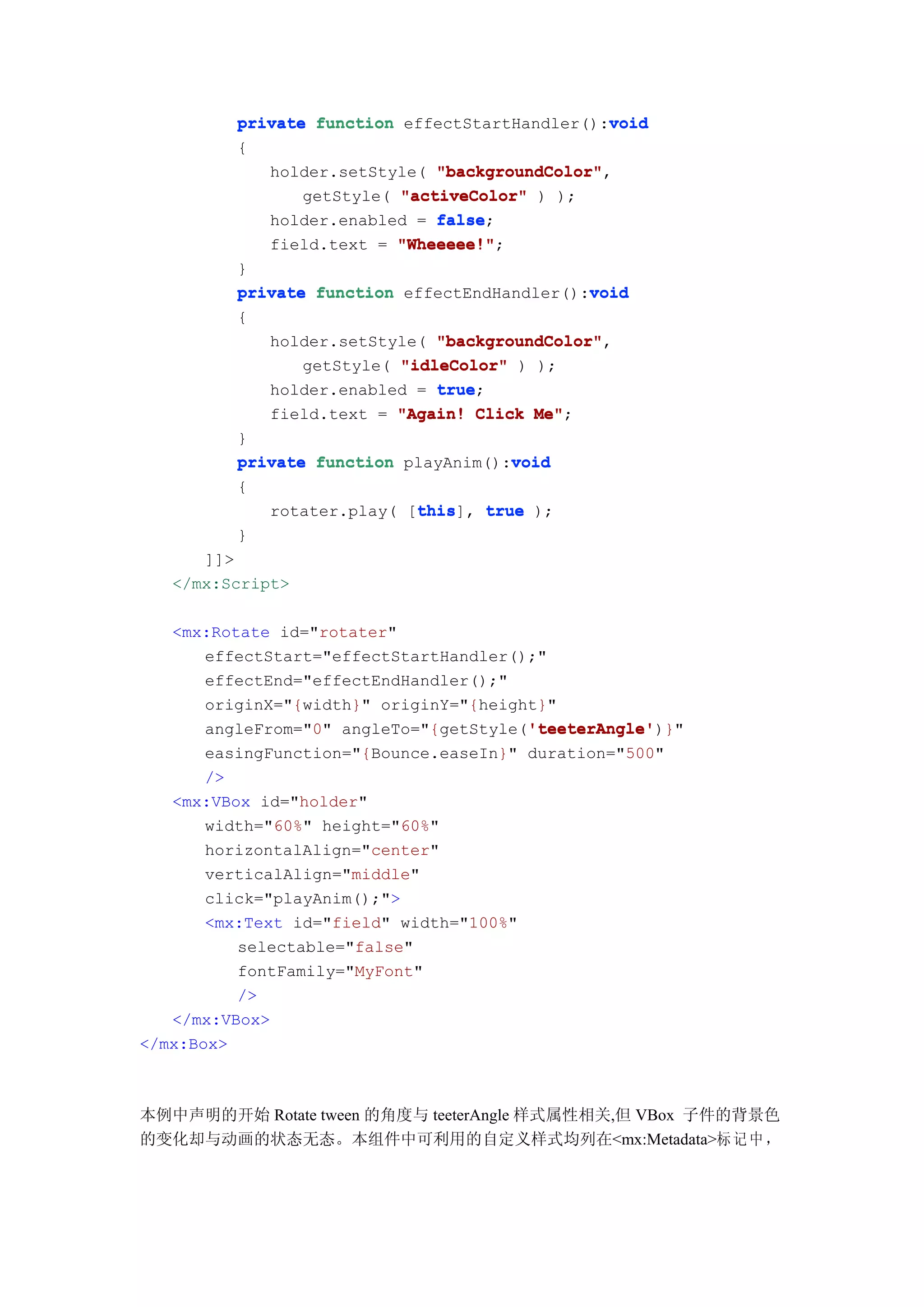 void
          private function effectStartHandler():void
          {
             holder.setStyle( "backgroundColor"
                               "backgroundColor",
                 getStyle( "activeColor" ) );
             holder.enabled = false
                               false;
             field.text = "Wheeeee!"
                           "Wheeeee!";
          }
                                               void
          private function effectEndHandler():void
          {
              holder.setStyle( "backgroundColor"
                               "backgroundColor",
                 getStyle( "idleColor" ) );
              holder.enabled = true
                               true;
              field.text = "Again! Click Me"
                                         Me";
          }
                                      void
          private function playAnim():void
          {
                            this
                            this], true );
             rotater.play( [this
          }
      ]]>
   </mx:Script>

   <mx:Rotate id="rotater"
      effectStart="effectStartHandler();"
      effectEnd="effectEndHandler();"
      originX="{width}" originY="{height}"
                                       'teeterAngle'
                                       'teeterAngle')}"
      angleFrom="0" angleTo="{getStyle('teeterAngle'
       easingFunction="{Bounce.easeIn}" duration="500"
       />
   <mx:VBox id="holder"
       width="60%" height="60%"
       horizontalAlign="center"
       verticalAlign="middle"
       click="playAnim();">
       <mx:Text id="field" width="100%"
          selectable="false"
          fontFamily="MyFont"
          />
   </mx:VBox>
</mx:Box>



本例中声明的开始 Rotate tween 的角度与 teeterAngle 样式属性相关,但 VBox 子件的背景色
的变化却与动画的状态无态。本组件中可利用的自定义样式均列在<mx:Metadata>标 记 中 ，
 