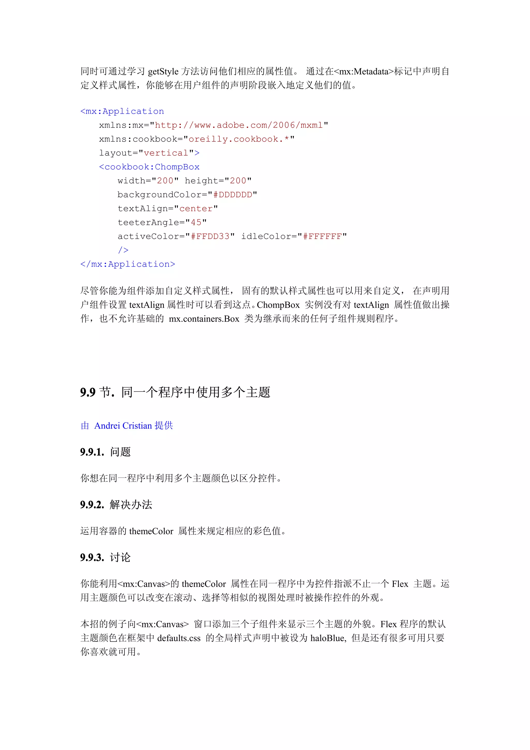 同时可通过学习 getStyle 方法访问他们相应的属性值。 通过在<mx:Metadata>标记中声明自
定义样式属性，你能够在用户组件的声明阶段嵌入地定义他们的值。

<mx:Application
   xmlns:mx="http://www.adobe.com/2006/mxml"
   xmlns:cookbook="oreilly.cookbook.*"
   layout="vertical">
   <cookbook:ChompBox
       width="200" height="200"
       backgroundColor="#DDDDDD"
       textAlign="center"
       teeterAngle="45"
       activeColor="#FFDD33" idleColor="#FFFFFF"
       />
</mx:Application>

尽管你能为组件添加自定义样式属性， 固有的默认样式属性也可以用来自定义， 在声明用
户组件设置 textAlign 属性时可以看到这点。   ChompBox 实例没有对 textAlign 属性值做出操
作，也不允许基础的 mx.containers.Box 类为继承而来的任何子组件规则程序。




9.9 节. 同一个程序中使用多个主题
     .

由 Andrei Cristian 提供

9.9.1. 问题

你想在同一程序中利用多个主题颜色以区分控件。

9.9.2. 解决办法

运用容器的 themeColor 属性来规定相应的彩色值。

9.9.3. 讨论

你能利用<mx:Canvas>的 themeColor 属性在同一程序中为控件指派不止一个 Flex 主题。运
用主题颜色可以改变在滚动、选择等相似的视图处理时被操作控件的外观。

本招的例子向<mx:Canvas> 窗口添加三个子组件来显示三个主题的外貌。Flex 程序的默认
主题颜色在框架中 defaults.css 的全局样式声明中被设为 haloBlue, 但是还有很多可用只要
你喜欢就可用。
 