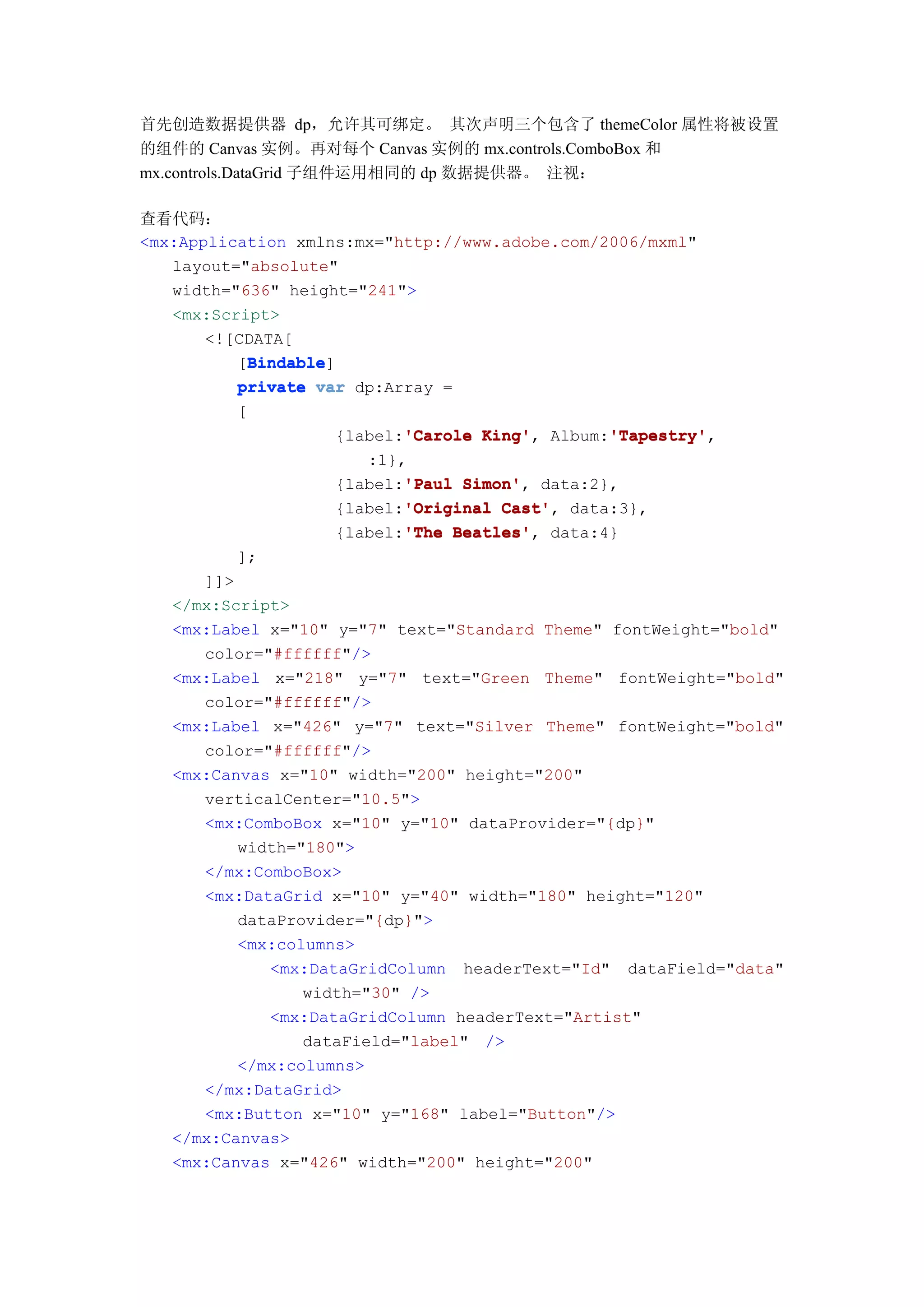 首先创造数据提供器 dp，允许其可绑定。 其次声明三个包含了 themeColor 属性将被设置
的组件的 Canvas 实例。再对每个 Canvas 实例的 mx.controls.ComboBox 和
mx.controls.DataGrid 子组件运用相同的 dp 数据提供器。 注视：

查看代码：
<mx:Application xmlns:mx="http://www.adobe.com/2006/mxml"
   layout="absolute"
   width="636" height="241">
   <mx:Script>
       <![CDATA[
           Bindable
           Bindable]
          [Bindable
          private var dp:Array =
         [
                          'Carole King',      'Tapestry'
                   {label:'Carole King' Album:'Tapestry'
                                              'Tapestry',
                      :1},
                          'Paul Simon',
                   {label:'Paul Simon' data:2},
                          'Original Cast',
                   {label:'Original Cast' data:3},
                          'The Beatles',
                   {label:'The Beatles' data:4}
         ];
      ]]>
   </mx:Script>
   <mx:Label x="10" y="7" text="Standard Theme" fontWeight="bold"
      color="#ffffff"/>
   <mx:Label x="218" y="7" text="Green Theme" fontWeight="bold"
      color="#ffffff"/>
   <mx:Label x="426" y="7" text="Silver Theme" fontWeight="bold"
      color="#ffffff"/>
   <mx:Canvas x="10" width="200" height="200"
      verticalCenter="10.5">
      <mx:ComboBox x="10" y="10" dataProvider="{dp}"
          width="180">
      </mx:ComboBox>
      <mx:DataGrid x="10" y="40" width="180" height="120"
          dataProvider="{dp}">
          <mx:columns>
             <mx:DataGridColumn headerText="Id" dataField="data"
                 width="30" />
             <mx:DataGridColumn headerText="Artist"
                 dataField="label" />
          </mx:columns>
      </mx:DataGrid>
      <mx:Button x="10" y="168" label="Button"/>
   </mx:Canvas>
   <mx:Canvas x="426" width="200" height="200"
 