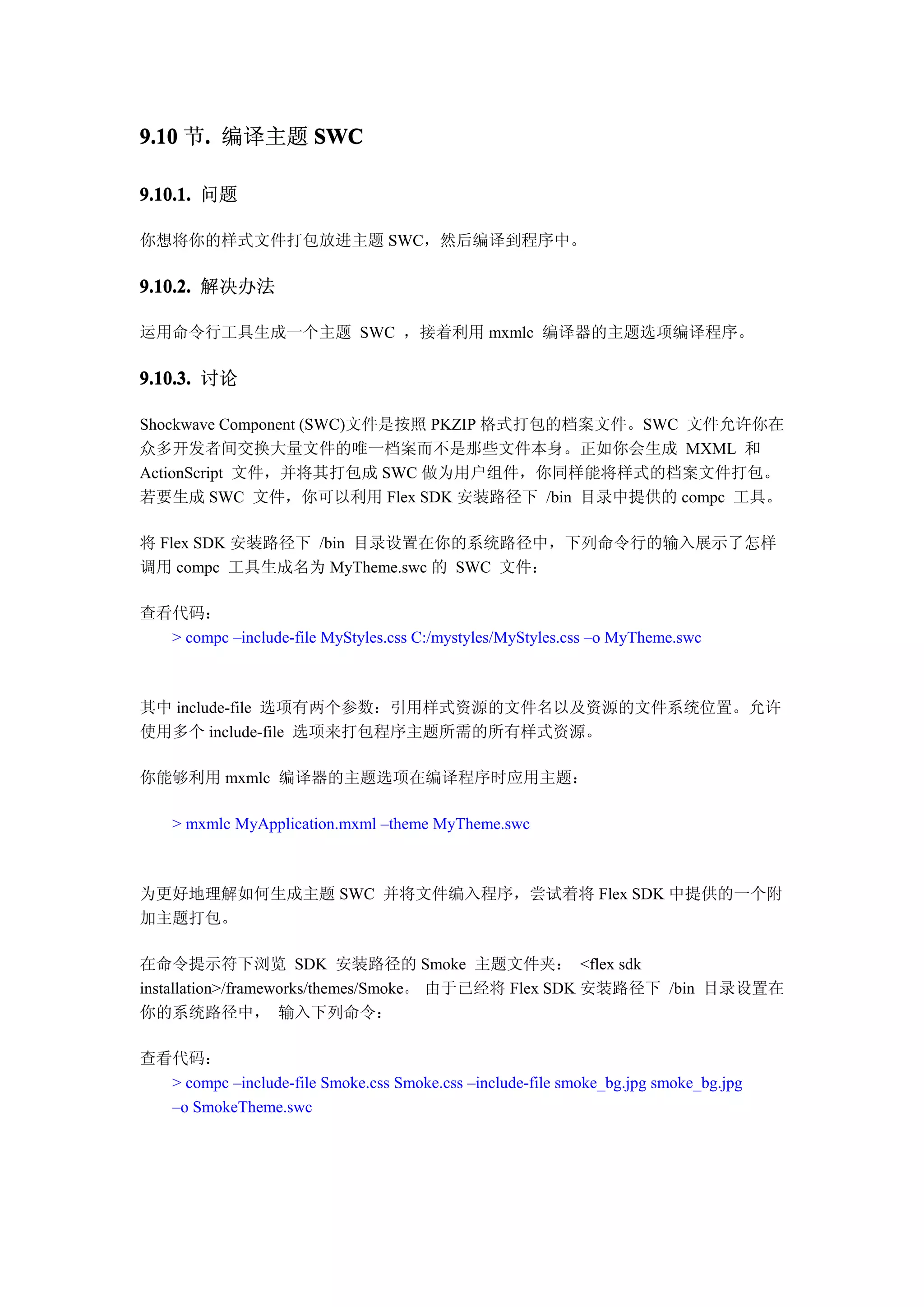 9.10 节. 编译主题 SWC
      .

9.10.1. 问题

你想将你的样式文件打包放进主题 SWC，然后编译到程序中。

9.10.2. 解决办法

运用命令行工具生成一个主题 SWC ，接着利用 mxmlc 编译器的主题选项编译程序。

9.10.3. 讨论

Shockwave Component (SWC)文件是按照 PKZIP 格式打包的档案文件。SWC 文件允许你在
众多开发者间交换大量文件的唯一档案而不是那些文件本身。正如你会生成 MXML 和
ActionScript 文件，并将其打包成 SWC 做为用户组件，你同样能将样式的档案文件打包。
若要生成 SWC 文件，你可以利用 Flex SDK 安装路径下 /bin 目录中提供的 compc 工具。

将 Flex SDK 安装路径下 /bin 目录设置在你的系统路径中，下列命令行的输入展示了怎样
调用 compc 工具生成名为 MyTheme.swc 的 SWC 文件：

查看代码：
  > compc –include-file MyStyles.css C:/mystyles/MyStyles.css –o MyTheme.swc



其中 include-file 选项有两个参数：引用样式资源的文件名以及资源的文件系统位置。允许
使用多个 include-file 选项来打包程序主题所需的所有样式资源。

你能够利用 mxmlc 编译器的主题选项在编译程序时应用主题：

    > mxmlc MyApplication.mxml –theme MyTheme.swc



为更好地理解如何生成主题 SWC 并将文件编入程序，尝试着将 Flex SDK 中提供的一个附
加主题打包。

在命令提示符下浏览 SDK 安装路径的 Smoke 主题文件夹： <flex sdk
installation>/frameworks/themes/Smoke。 由于已经将 Flex SDK 安装路径下 /bin 目录设置在
你的系统路径中， 输入下列命令：

查看代码：
  > compc –include-file Smoke.css Smoke.css –include-file smoke_bg.jpg smoke_bg.jpg
  –o SmokeTheme.swc
 