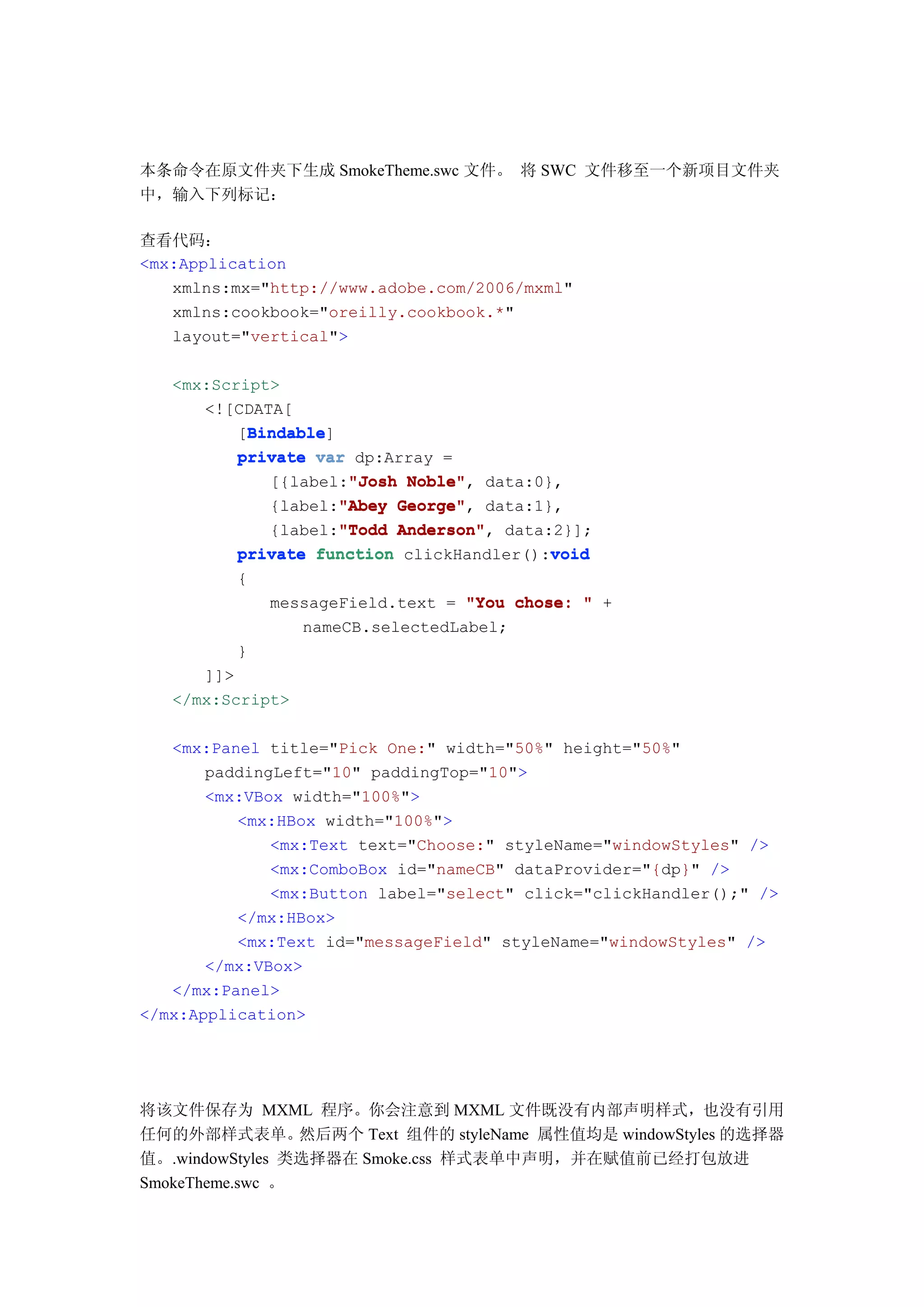 本条命令在原文件夹下生成 SmokeTheme.swc 文件。 将 SWC 文件移至一个新项目文件夹
中，输入下列标记：

查看代码：
<mx:Application
   xmlns:mx="http://www.adobe.com/2006/mxml"
   xmlns:cookbook="oreilly.cookbook.*"
   layout="vertical">

   <mx:Script>
      <![CDATA[
            Bindable
            Bindable]
          [Bindable
          private var dp:Array =
                       "Josh Noble",
              [{label:"Josh Noble" data:0},
                      "Abey George",
              {label:"Abey George" data:1},
                      "Todd Anderson",
              {label:"Todd Anderson" data:2}];
          private function clickHandler():void
                                           void
          {
              messageField.text = "You chose: " +
                  nameCB.selectedLabel;
          }
      ]]>
   </mx:Script>

   <mx:Panel title="Pick One:" width="50%" height="50%"
       paddingLeft="10" paddingTop="10">
       <mx:VBox width="100%">
          <mx:HBox width="100%">
              <mx:Text text="Choose:" styleName="windowStyles" />
              <mx:ComboBox id="nameCB" dataProvider="{dp}" />
              <mx:Button label="select" click="clickHandler();" />
          </mx:HBox>
          <mx:Text id="messageField" styleName="windowStyles" />
       </mx:VBox>
   </mx:Panel>
</mx:Application>




将该文件保存为 MXML 程序。你会注意到 MXML 文件既没有内部声明样式，也没有引用
任何的外部样式表单。       然后两个 Text 组件的 styleName 属性值均是 windowStyles 的选择器
值。.windowStyles 类选择器在 Smoke.css 样式表单中声明，并在赋值前已经打包放进
SmokeTheme.swc 。
 