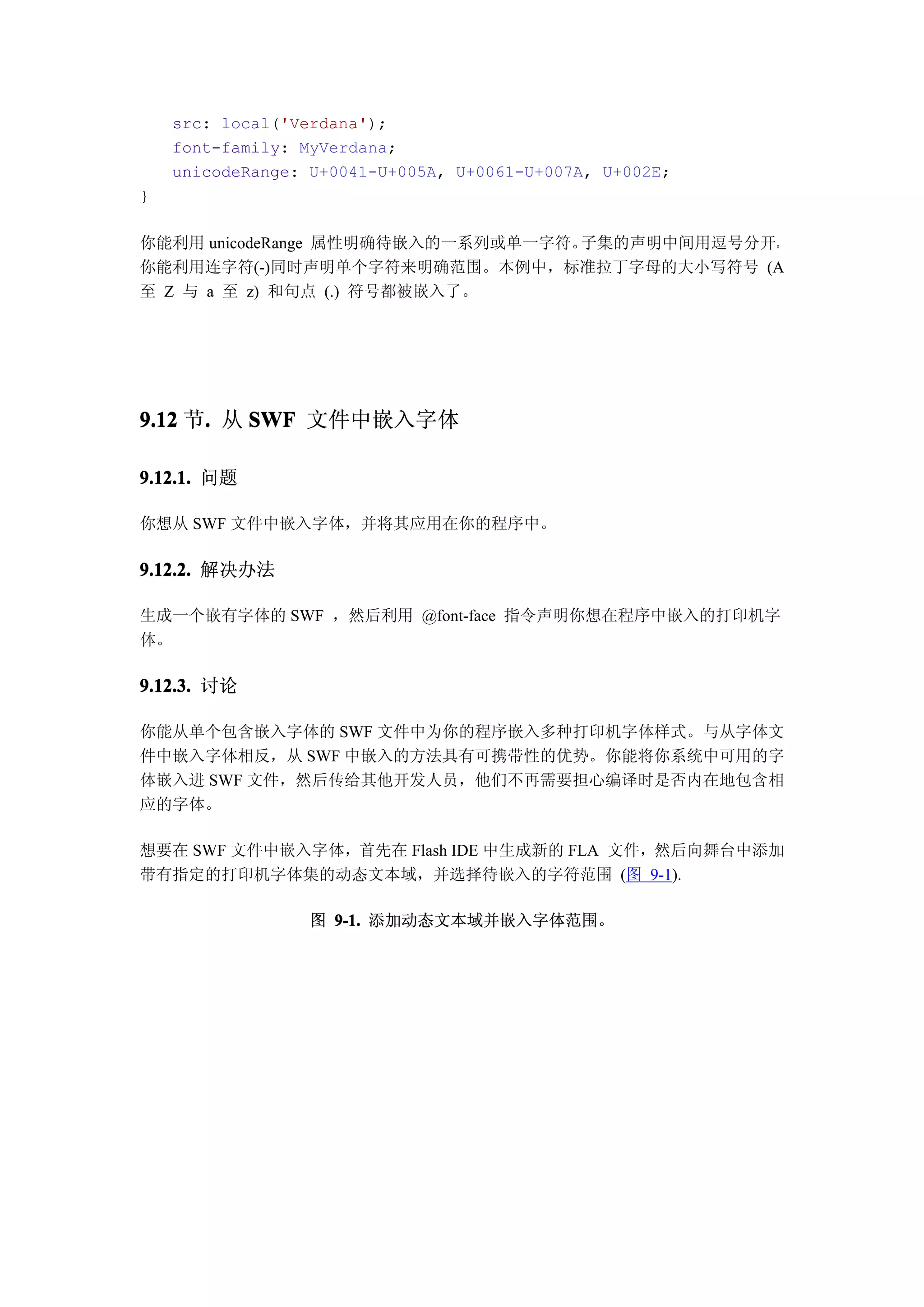 src: local('Verdana');
    font-family: MyVerdana;
    unicodeRange: U+0041-U+005A, U+0061-U+007A, U+002E;
}

你能利用 unicodeRange 属性明确待嵌入的一系列或单一字符。子集的声明中间用逗号分开。
你能利用连字符(-)同时声明单个字符来明确范围。本例中，标准拉丁字母的大小写符号 (A
至 Z 与 a 至 z) 和句点 (.) 符号都被嵌入了。




9.12 节. 从 SWF 文件中嵌入字体
      .

9.12.1. 问题

你想从 SWF 文件中嵌入字体，并将其应用在你的程序中。

9.12.2. 解决办法

生成一个嵌有字体的 SWF ，然后利用 @font-face 指令声明你想在程序中嵌入的打印机字
体。

9.12.3. 讨论

你能从单个包含嵌入字体的 SWF 文件中为你的程序嵌入多种打印机字体样式。与从字体文
件中嵌入字体相反，从 SWF 中嵌入的方法具有可携带性的优势。你能将你系统中可用的字
体嵌入进 SWF 文件，然后传给其他开发人员，他们不再需要担心编译时是否内在地包含相
应的字体。

想要在 SWF 文件中嵌入字体，首先在 Flash IDE 中生成新的 FLA 文件，然后向舞台中添加
带有指定的打印机字体集的动态文本域，并选择待嵌入的字符范围 (图 9-1).

                  图 9-1. 添加动态文本域并嵌入字体范围。
 