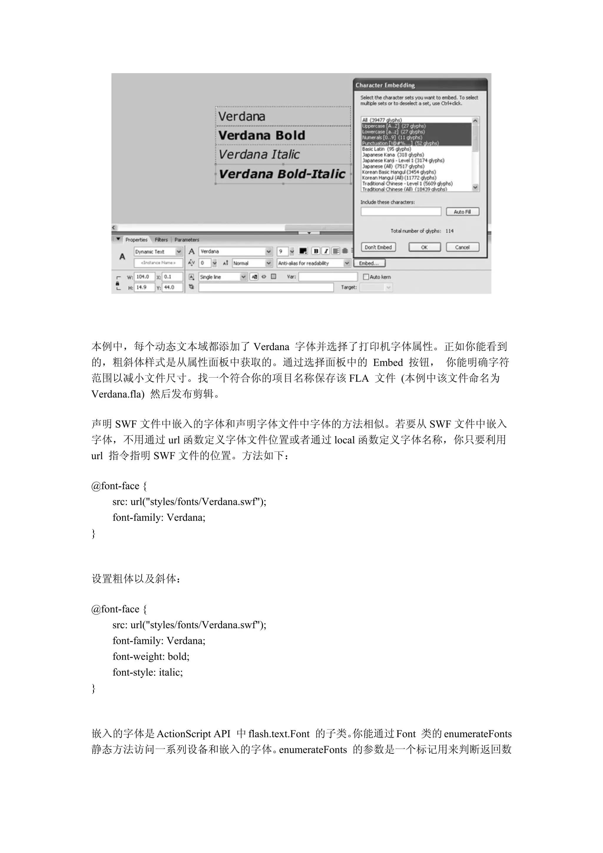 本例中，每个动态文本域都添加了 Verdana 字体并选择了打印机字体属性。正如你能看到
的，粗斜体样式是从属性面板中获取的。通过选择面板中的 Embed 按钮， 你能明确字符
范围以减小文件尺寸。找一个符合你的项目名称保存该 FLA 文件 (本例中该文件命名为
Verdana.fla) 然后发布剪辑。

声明 SWF 文件中嵌入的字体和声明字体文件中字体的方法相似。若要从 SWF 文件中嵌入
字体，不用通过 url 函数定义字体文件位置或者通过 local 函数定义字体名称，你只要利用
url 指令指明 SWF 文件的位置。方法如下：

@font-face {
   src: url("styles/fonts/Verdana.swf");
   font-family: Verdana;
}



设置粗体以及斜体：

@font-face {
   src: url("styles/fonts/Verdana.swf");
   font-family: Verdana;
   font-weight: bold;
   font-style: italic;
}



嵌入的字体是 ActionScript API 中 flash.text.Font 的子类。   你能通过 Font 类的 enumerateFonts
静态方法访问一系列设备和嵌入的字体。                enumerateFonts 的参数是一个标记用来判断返回数
 