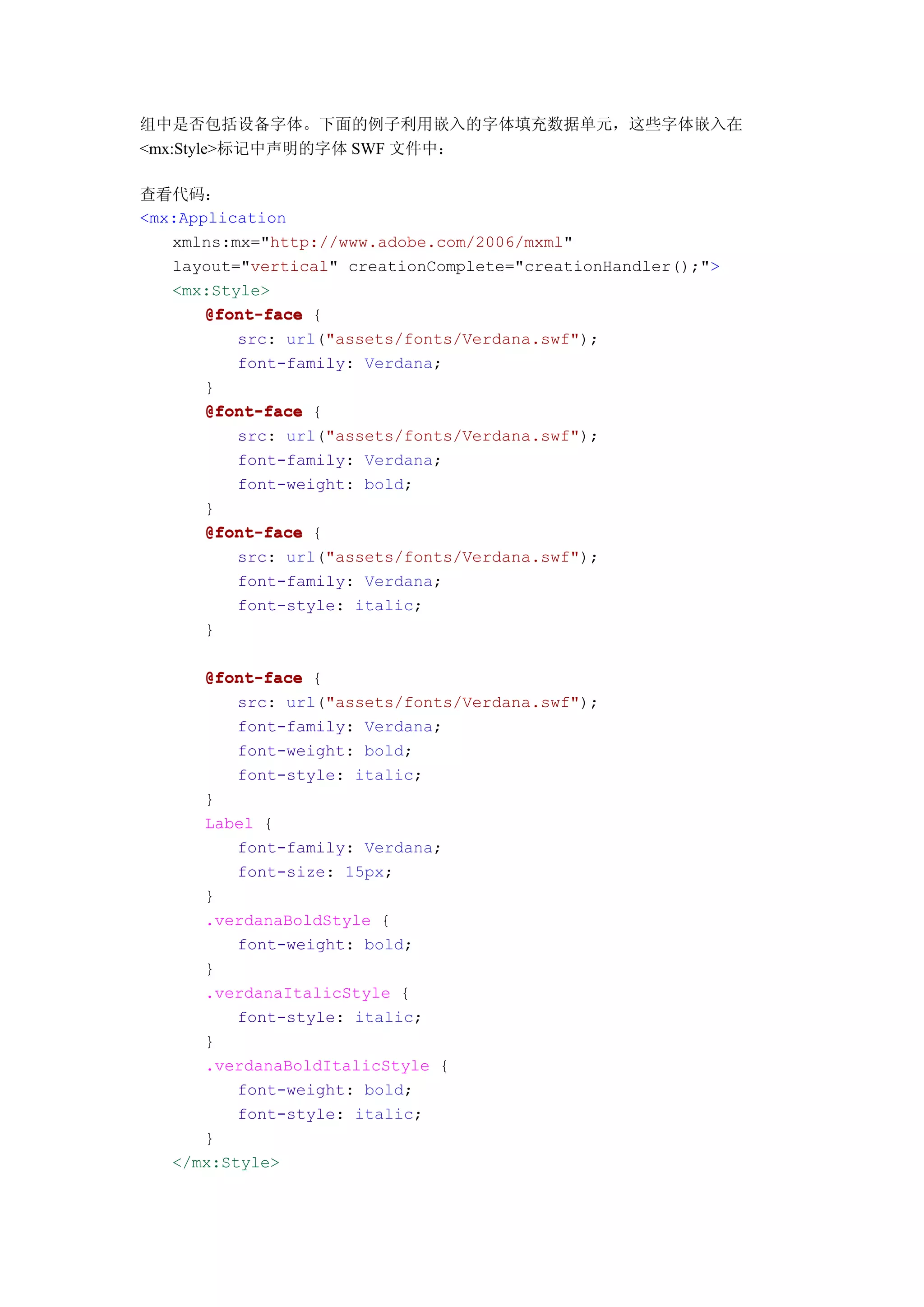 组中是否包括设备字体。下面的例子利用嵌入的字体填充数据单元，这些字体嵌入在
<mx:Style>标记中声明的字体 SWF 文件中：

查看代码：
<mx:Application
   xmlns:mx="http://www.adobe.com/2006/mxml"
   layout="vertical" creationComplete="creationHandler();">
   <mx:Style>
       @font-face {
          src: url("assets/fonts/Verdana.swf");
          font-family: Verdana;
       }
       @font-face {
          src: url("assets/fonts/Verdana.swf");
          font-family: Verdana;
          font-weight: bold;
       }
       @font-face {
          src: url("assets/fonts/Verdana.swf");
          font-family: Verdana;
          font-style: italic;
       }

      @font-face {
          src: url("assets/fonts/Verdana.swf");
          font-family: Verdana;
          font-weight: bold;
          font-style: italic;
      }
      Label {
          font-family: Verdana;
          font-size: 15px;
      }
      .verdanaBoldStyle {
          font-weight: bold;
      }
      .verdanaItalicStyle {
          font-style: italic;
      }
      .verdanaBoldItalicStyle {
          font-weight: bold;
          font-style: italic;
      }
   </mx:Style>
 