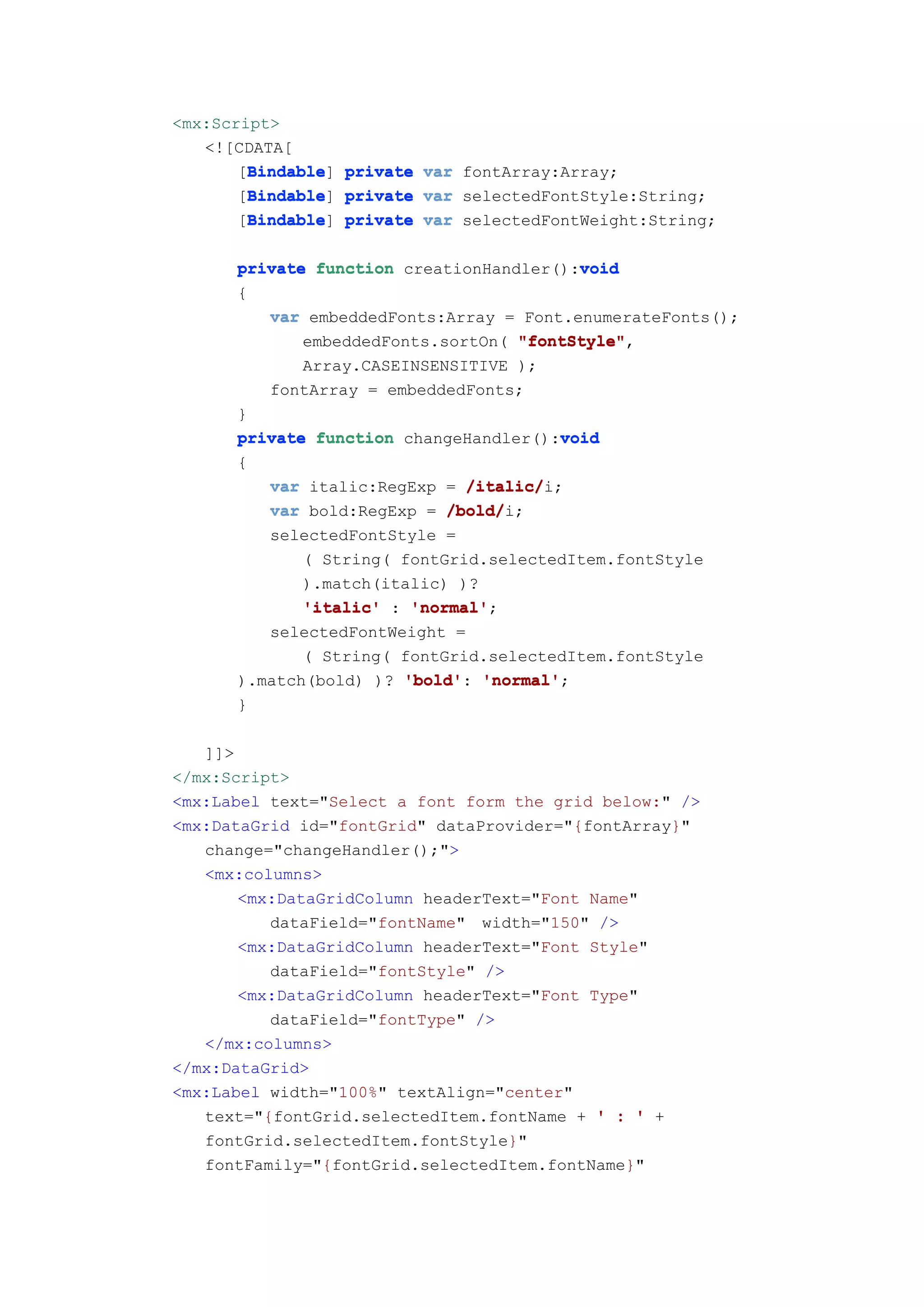 <mx:Script>
   <![CDATA[
        Bindable
       [Bindable private var fontArray:Array;
        Bindable]
        Bindable
       [Bindable private var selectedFontStyle:String;
        Bindable]
        Bindable
       [Bindable private var selectedFontWeight:String;
        Bindable]

      private function creationHandler():void
                                         void
      {
         var embeddedFonts:Array = Font.enumerateFonts();
             embeddedFonts.sortOn( "fontStyle"
                                   "fontStyle",
             Array.CASEINSENSITIVE );
         fontArray = embeddedFonts;
      }
                                       void
      private function changeHandler():void
      {
         var italic:RegExp = /italic/
                              /italic/i;
         var bold:RegExp = /bold/
                            /bold/i;
         selectedFontStyle =
             ( String( fontGrid.selectedItem.fontStyle
             ).match(italic) )?
             'italic' : 'normal'
                        'normal';
         selectedFontWeight =
             ( String( fontGrid.selectedItem.fontStyle
      ).match(bold) )? 'bold' 'normal'
                       'bold': 'normal';
      }

   ]]>
</mx:Script>
<mx:Label text="Select a font form the grid below:" />
<mx:DataGrid id="fontGrid" dataProvider="{fontArray}"
   change="changeHandler();">
   <mx:columns>
       <mx:DataGridColumn headerText="Font Name"
          dataField="fontName" width="150" />
       <mx:DataGridColumn headerText="Font Style"
          dataField="fontStyle" />
       <mx:DataGridColumn headerText="Font Type"
          dataField="fontType" />
   </mx:columns>
</mx:DataGrid>
<mx:Label width="100%" textAlign="center"
   text="{fontGrid.selectedItem.fontName + ' : ' +
   fontGrid.selectedItem.fontStyle}"
   fontFamily="{fontGrid.selectedItem.fontName}"
 