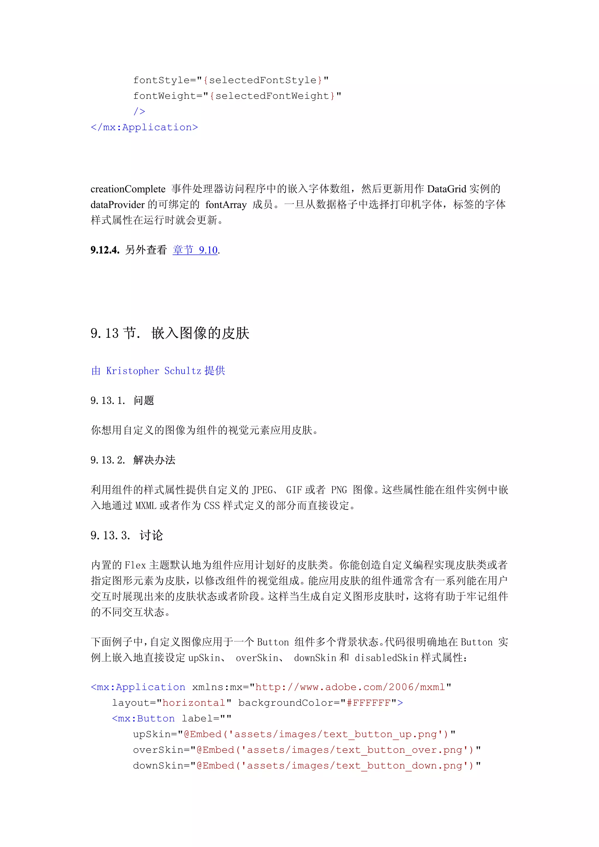 fontStyle="{selectedFontStyle}"
       fontWeight="{selectedFontWeight}"
       />
</mx:Application>




creationComplete 事件处理器访问程序中的嵌入字体数组，然后更新用作 DataGrid 实例的
dataProvider 的可绑定的 fontArray 成员。一旦从数据格子中选择打印机字体，标签的字体
样式属性在运行时就会更新。

9.12.4. 另外查看 章节 9.10.




9.13 节. 嵌入图像的皮肤

由 Kristopher Schultz 提供

9.13.1. 问题

你想用自定义的图像为组件的视觉元素应用皮肤。

9.13.2. 解决办法

利用组件的样式属性提供自定义的 JPEG、 GIF 或者 PNG 图像。这些属性能在组件实例中嵌
入地通过 MXML 或者作为 CSS 样式定义的部分而直接设定。

9.13.3. 讨论

内置的 Flex 主题默认地为组件应用计划好的皮肤类。你能创造自定义编程实现皮肤类或者
指定图形元素为皮肤，   以修改组件的视觉组成。能应用皮肤的组件通常含有一系列能在用户
交互时展现出来的皮肤状态或者阶段。   这样当生成自定义图形皮肤时，这将有助于牢记组件
的不同交互状态。

下面例子中，自定义图像应用于一个 Button 组件多个背景状态。            代码很明确地在 Button 实
例上嵌入地直接设定 upSkin、 overSkin、 downSkin 和 disabledSkin 样式属性：

<mx:Application xmlns:mx="http://www.adobe.com/2006/mxml"
   layout="horizontal" backgroundColor="#FFFFFF">
   <mx:Button label=""
       upSkin="@Embed('assets/images/text_button_up.png')"
       overSkin="@Embed('assets/images/text_button_over.png')"
       downSkin="@Embed('assets/images/text_button_down.png')"
 