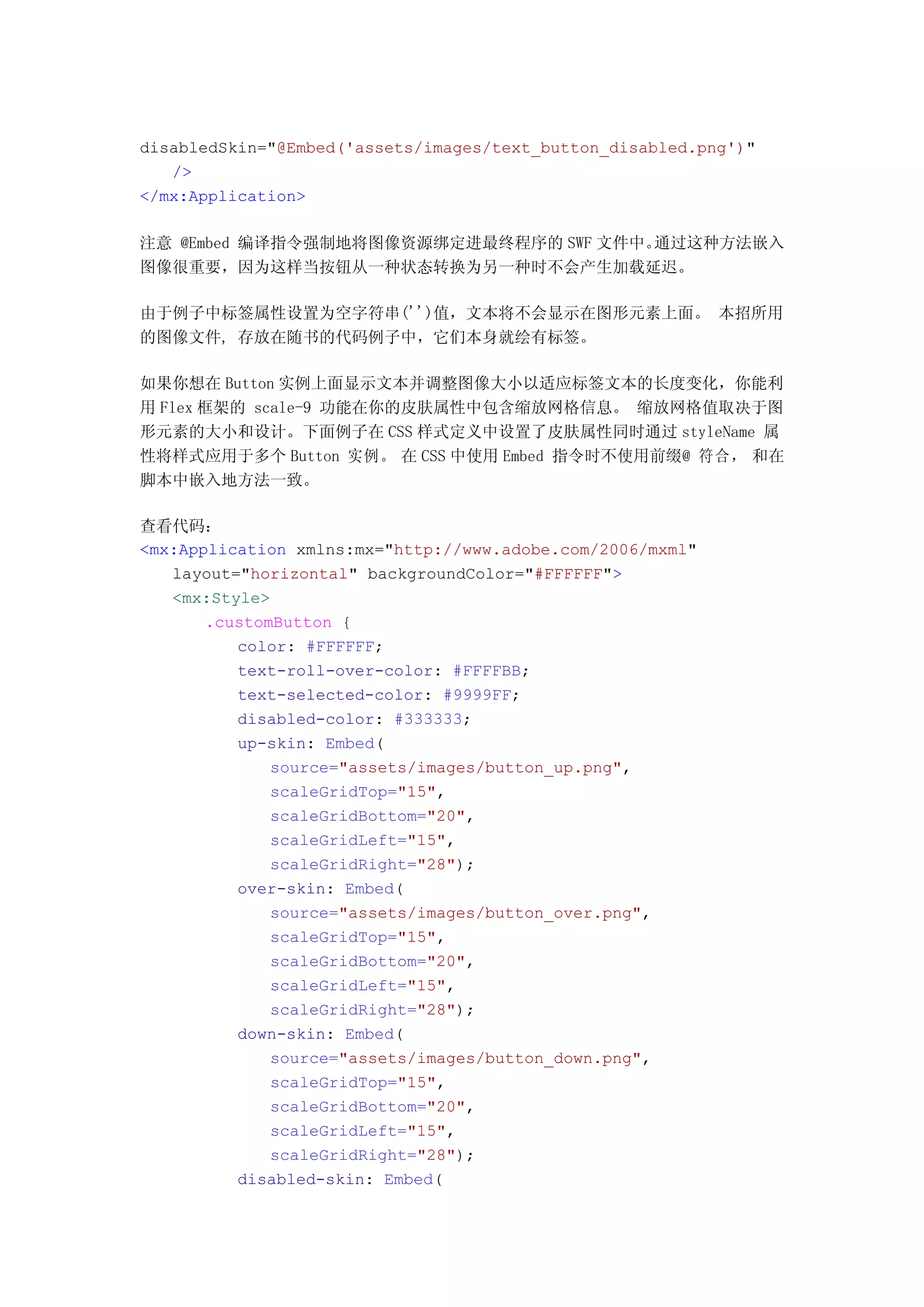 disabledSkin="@Embed('assets/images/text_button_disabled.png')"
   />
</mx:Application>

注意 @Embed 编译指令强制地将图像资源绑定进最终程序的 SWF 文件中。通过这种方法嵌入
图像很重要，因为这样当按钮从一种状态转换为另一种时不会产生加载延迟。

由于例子中标签属性设置为空字符串('')值，文本将不会显示在图形元素上面。 本招所用
的图像文件, 存放在随书的代码例子中，它们本身就绘有标签。

如果你想在 Button 实例上面显示文本并调整图像大小以适应标签文本的长度变化，你能利
用 Flex 框架的 scale-9 功能在你的皮肤属性中包含缩放网格信息。 缩放网格值取决于图
形元素的大小和设计。下面例子在 CSS 样式定义中设置了皮肤属性同时通过 styleName 属
性将样式应用于多个 Button 实例。 在 CSS 中使用 Embed 指令时不使用前缀@ 符合， 和在
脚本中嵌入地方法一致。

查看代码：
<mx:Application xmlns:mx="http://www.adobe.com/2006/mxml"
   layout="horizontal" backgroundColor="#FFFFFF">
   <mx:Style>
       .customButton {
          color: #FFFFFF;
          text-roll-over-color: #FFFFBB;
          text-selected-color: #9999FF;
          disabled-color: #333333;
          up-skin: Embed(
              source="assets/images/button_up.png",
              scaleGridTop="15",
              scaleGridBottom="20",
              scaleGridLeft="15",
              scaleGridRight="28");
          over-skin: Embed(
              source="assets/images/button_over.png",
              scaleGridTop="15",
              scaleGridBottom="20",
              scaleGridLeft="15",
              scaleGridRight="28");
          down-skin: Embed(
              source="assets/images/button_down.png",
              scaleGridTop="15",
              scaleGridBottom="20",
              scaleGridLeft="15",
              scaleGridRight="28");
          disabled-skin: Embed(
 