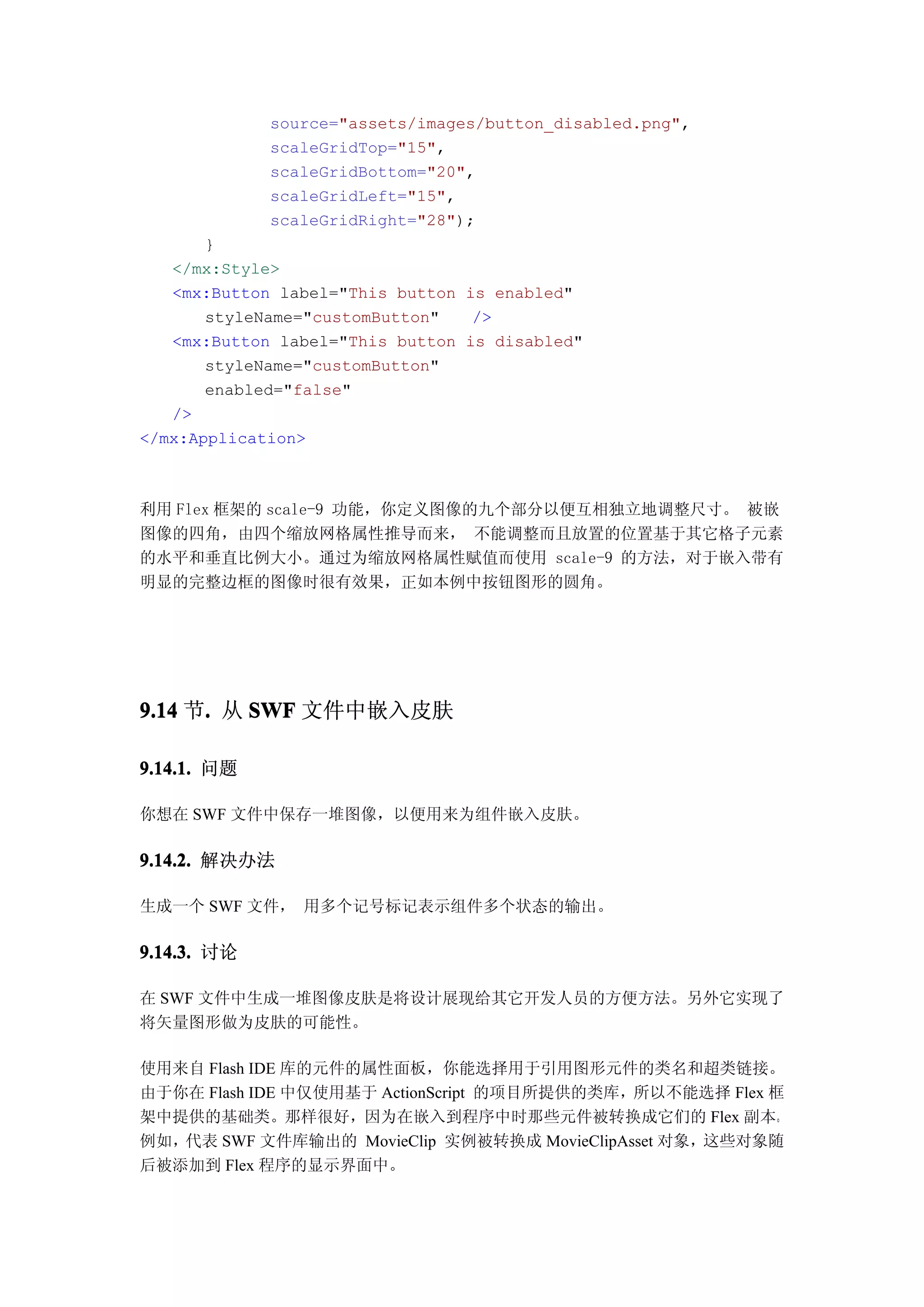source="assets/images/button_disabled.png",
             scaleGridTop="15",
             scaleGridBottom="20",
             scaleGridLeft="15",
             scaleGridRight="28");
       }
   </mx:Style>
   <mx:Button label="This button is enabled"
       styleName="customButton"   />
   <mx:Button label="This button is disabled"
       styleName="customButton"
       enabled="false"
   />
</mx:Application>



利用 Flex 框架的 scale-9 功能，你定义图像的九个部分以便互相独立地调整尺寸。 被嵌
图像的四角，由四个缩放网格属性推导而来， 不能调整而且放置的位置基于其它格子元素
的水平和垂直比例大小。通过为缩放网格属性赋值而使用 scale-9 的方法，对于嵌入带有
明显的完整边框的图像时很有效果，正如本例中按钮图形的圆角。




9.14 节. 从 SWF 文件中嵌入皮肤
      .

9.14.1. 问题

你想在 SWF 文件中保存一堆图像，以便用来为组件嵌入皮肤。

9.14.2. 解决办法

生成一个 SWF 文件， 用多个记号标记表示组件多个状态的输出。

9.14.3. 讨论

在 SWF 文件中生成一堆图像皮肤是将设计展现给其它开发人员的方便方法。另外它实现了
将矢量图形做为皮肤的可能性。

使用来自 Flash IDE 库的元件的属性面板，你能选择用于引用图形元件的类名和超类链接。
由于你在 Flash IDE 中仅使用基于 ActionScript 的项目所提供的类库，所以不能选择 Flex 框
架中提供的基础类。那样很好，因为在嵌入到程序中时那些元件被转换成它们的 Flex 副本。
例如，代表 SWF 文件库输出的 MovieClip 实例被转换成 MovieClipAsset 对象，这些对象随
后被添加到 Flex 程序的显示界面中。
 