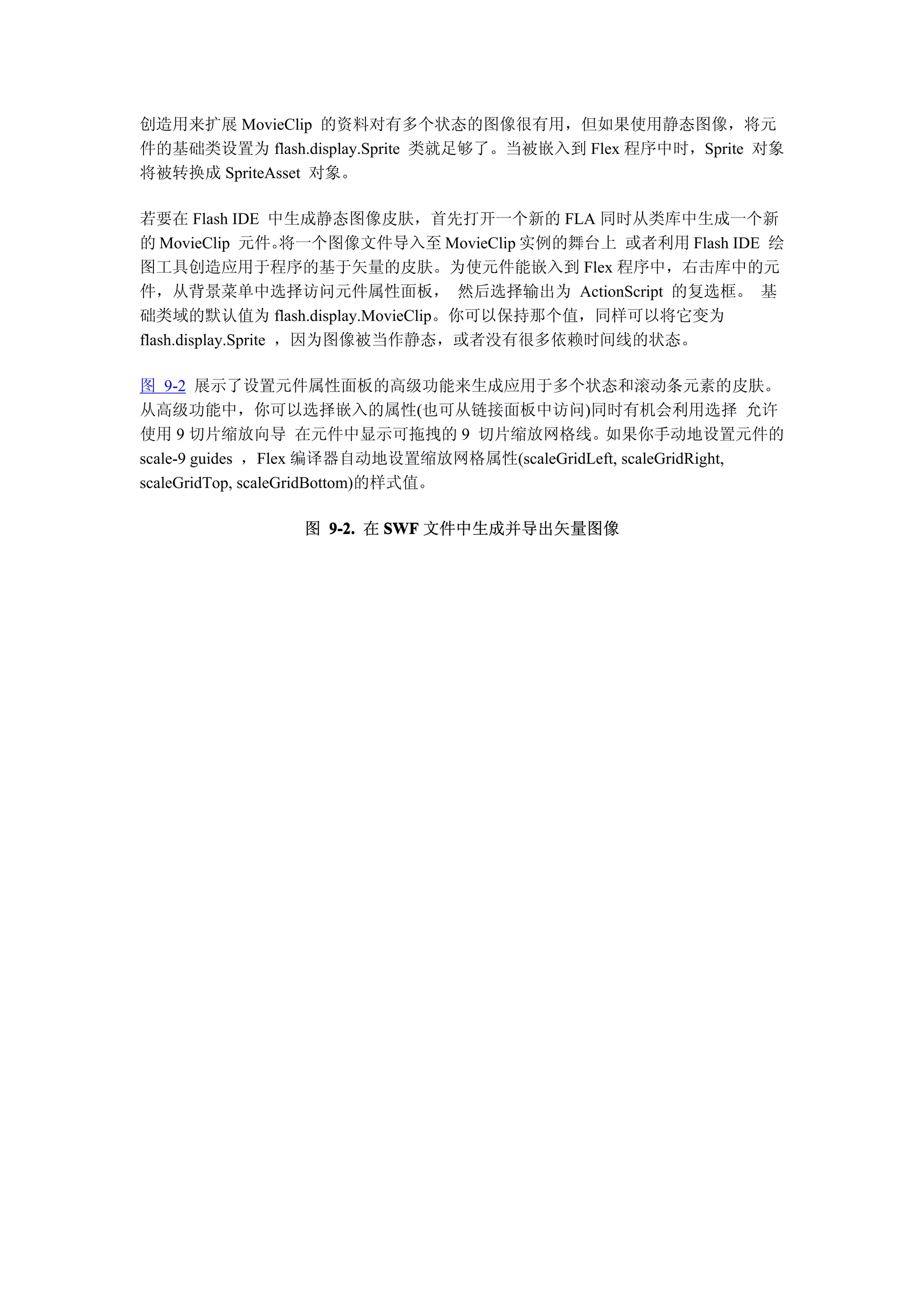 创造用来扩展 MovieClip 的资料对有多个状态的图像很有用，但如果使用静态图像，将元
件的基础类设置为 flash.display.Sprite 类就足够了。当被嵌入到 Flex 程序中时，Sprite 对象
将被转换成 SpriteAsset 对象。

若要在 Flash IDE 中生成静态图像皮肤，首先打开一个新的 FLA 同时从类库中生成一个新
的 MovieClip 元件。      将一个图像文件导入至 MovieClip 实例的舞台上 或者利用 Flash IDE 绘
图工具创造应用于程序的基于矢量的皮肤。为使元件能嵌入到 Flex 程序中，右击库中的元
件，从背景菜单中选择访问元件属性面板， 然后选择输出为 ActionScript 的复选框。 基
础类域的默认值为 flash.display.MovieClip。你可以保持那个值，同样可以将它变为
flash.display.Sprite ，因为图像被当作静态，或者没有很多依赖时间线的状态。

图 9-2 展示了设置元件属性面板的高级功能来生成应用于多个状态和滚动条元素的皮肤。
从高级功能中，你可以选择嵌入的属性(也可从链接面板中访问)同时有机会利用选择 允许
使用 9 切片缩放向导 在元件中显示可拖拽的 9 切片缩放网格线。如果你手动地设置元件的
scale-9 guides ，Flex 编译器自动地设置缩放网格属性(scaleGridLeft, scaleGridRight,
scaleGridTop, scaleGridBottom)的样式值。

                图 9-2. 在 SWF 文件中生成并导出矢量图像
 