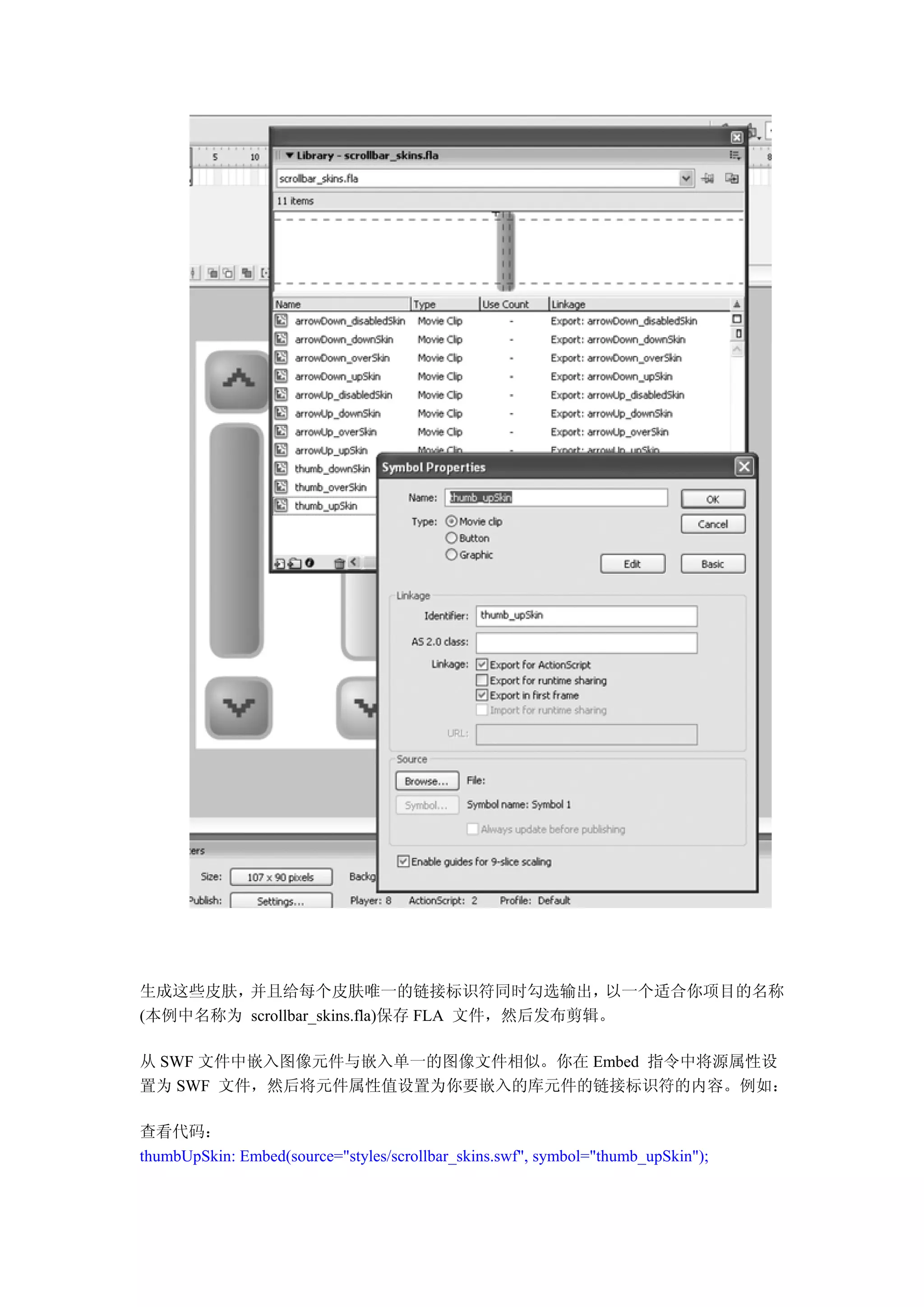 生成这些皮肤， 并且给每个皮肤唯一的链接标识符同时勾选输出，              以一个适合你项目的名称
(本例中名称为 scrollbar_skins.fla)保存 FLA 文件，然后发布剪辑。

从 SWF 文件中嵌入图像元件与嵌入单一的图像文件相似。你在 Embed 指令中将源属性设
置为 SWF 文件，然后将元件属性值设置为你要嵌入的库元件的链接标识符的内容。例如：

查看代码：
thumbUpSkin: Embed(source="styles/scrollbar_skins.swf", symbol="thumb_upSkin");
 
