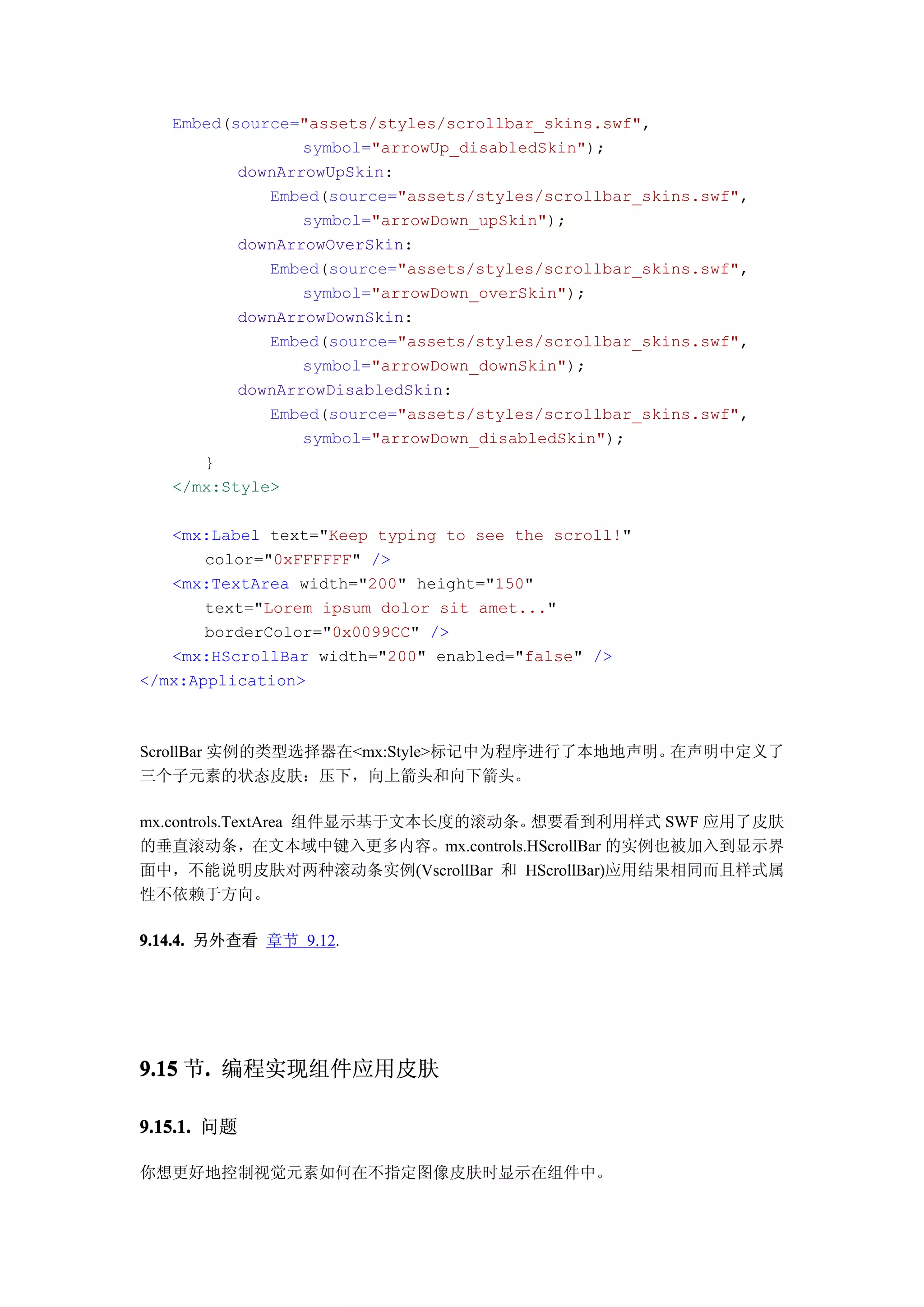 Embed(source="assets/styles/scrollbar_skins.swf",
                 symbol="arrowUp_disabledSkin");
          downArrowUpSkin:
             Embed(source="assets/styles/scrollbar_skins.swf",
                 symbol="arrowDown_upSkin");
          downArrowOverSkin:
             Embed(source="assets/styles/scrollbar_skins.swf",
                 symbol="arrowDown_overSkin");
          downArrowDownSkin:
             Embed(source="assets/styles/scrollbar_skins.swf",
                 symbol="arrowDown_downSkin");
          downArrowDisabledSkin:
             Embed(source="assets/styles/scrollbar_skins.swf",
                 symbol="arrowDown_disabledSkin");
      }
   </mx:Style>

   <mx:Label text="Keep typing to see the scroll!"
       color="0xFFFFFF" />
   <mx:TextArea width="200" height="150"
       text="Lorem ipsum dolor sit amet..."
       borderColor="0x0099CC" />
   <mx:HScrollBar width="200" enabled="false" />
</mx:Application>



ScrollBar 实例的类型选择器在<mx:Style>标记中为程序进行了本地地声明。在声明中定义了
三个子元素的状态皮肤：压下，向上箭头和向下箭头。

mx.controls.TextArea 组件显示基于文本长度的滚动条。想要看到利用样式 SWF 应用了皮肤
的垂直滚动条，在文本域中键入更多内容。mx.controls.HScrollBar 的实例也被加入到显示界
面中，不能说明皮肤对两种滚动条实例(VscrollBar 和 HScrollBar)应用结果相同而且样式属
性不依赖于方向。

9.14.4. 另外查看 章节 9.12.




9.15 节. 编程实现组件应用皮肤
      .

9.15.1. 问题

你想更好地控制视觉元素如何在不指定图像皮肤时显示在组件中。
 