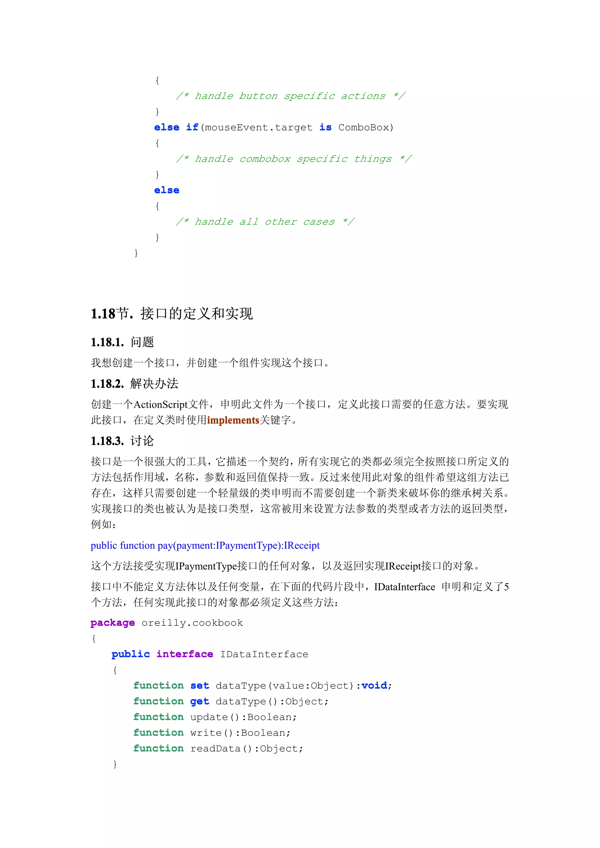 {
                  /* handle button specific actions */
             }
             else if
                  if(mouseEvent.target is ComboBox)
             {
                /* handle combobox specific things */
             }
             else
             {
                /* handle all other cases */
             }
         }




1.18 . 接口的定义和实现
1.18节.
1.18.1. 问题
我想创建一个接口，并创建一个组件实现这个接口。

1.18.2. 解决办法
创建一个ActionScript文件，申明此文件为一个接口，定义此接口需要的任意方法。要实现
此接口，在定义类时使用implements
                  implements
                  implements关键字。

1.18.3. 讨论
接口是一个很强大的工具，它描述一个契约，所有实现它的类都必须完全按照接口所定义的
方法包括作用域，名称，参数和返回值保持一致。反过来使用此对象的组件希望这组方法已
存在，这样只需要创建一个轻量级的类申明而不需要创建一个新类来破坏你的继承树关系。
实现接口的类也被认为是接口类型，这常被用来设置方法参数的类型或者方法的返回类型，
例如：
public function pay(payment:IPaymentType):IReceipt
这个方法接受实现IPaymentType接口的任何对象，以及返回实现IReceipt接口的对象。
接口中不能定义方法体以及任何变量，在下面的代码片段中，IDataInterface 申明和定义了5
个方法，任何实现此接口的对象都必须定义这些方法：
package oreilly.cookbook
{
   public interface IDataInterface
   {
                                           void
       function set dataType(value:Object):void
                                           void;
       function get dataType():Object;
       function update():Boolean;
       function write():Boolean;
       function readData():Object;
    }
 