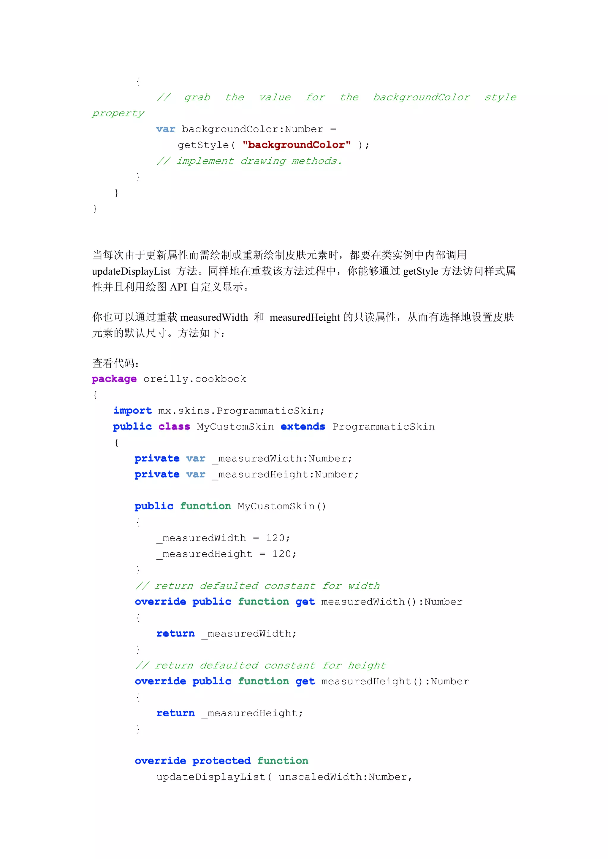 {
            //   grab   the   value   for   the   backgroundColor   style
property
            var backgroundColor:Number =
               getStyle( "backgroundColor" );
            // implement drawing methods.
        }
    }
}



当每次由于更新属性而需绘制或重新绘制皮肤元素时，都要在类实例中内部调用
updateDisplayList 方法。同样地在重载该方法过程中，你能够通过 getStyle 方法访问样式属
性并且利用绘图 API 自定义显示。

你也可以通过重载 measuredWidth 和 measuredHeight 的只读属性，从而有选择地设置皮肤
元素的默认尺寸。方法如下：

查看代码：
package oreilly.cookbook
{
   import mx.skins.ProgrammaticSkin;
   public class MyCustomSkin extends ProgrammaticSkin
   {
       private var _measuredWidth:Number;
       private var _measuredHeight:Number;

        public function MyCustomSkin()
        {
           _measuredWidth = 120;
           _measuredHeight = 120;
        }
        // return defaulted constant for width
        override public function get measuredWidth():Number
        {
           return _measuredWidth;
        }
        // return defaulted constant for height
        override public function get measuredHeight():Number
        {
           return _measuredHeight;
        }

        override protected function
           updateDisplayList( unscaledWidth:Number,
 