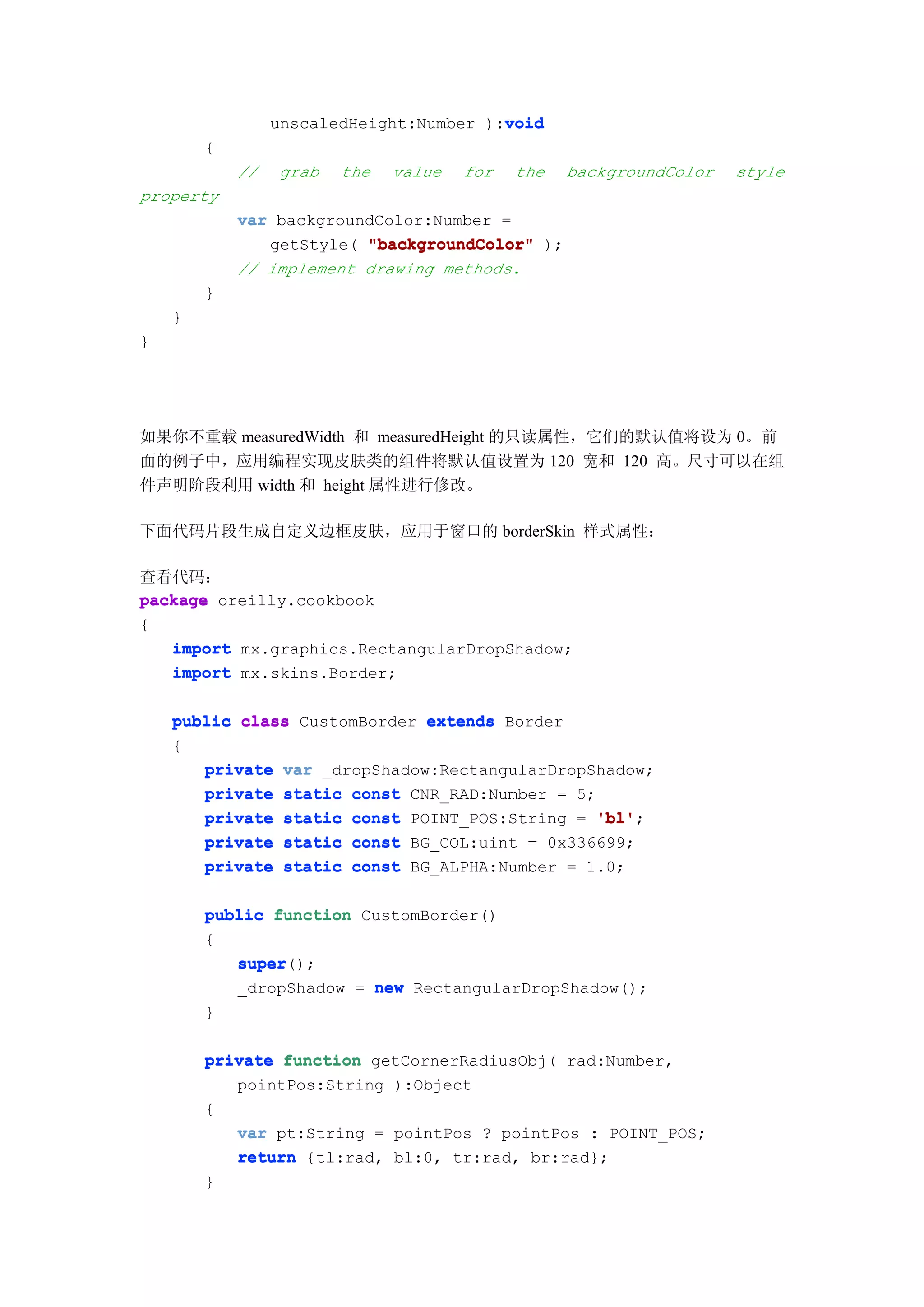 void
                 unscaledHeight:Number ):void
        {
            //   grab   the   value   for   the   backgroundColor   style
property
            var backgroundColor:Number =
               getStyle( "backgroundColor" );
            // implement drawing methods.
        }
    }
}




如果你不重载 measuredWidth 和 measuredHeight 的只读属性，它们的默认值将设为 0。前
面的例子中，应用编程实现皮肤类的组件将默认值设置为 120 宽和 120 高。尺寸可以在组
件声明阶段利用 width 和 height 属性进行修改。

下面代码片段生成自定义边框皮肤，应用于窗口的 borderSkin 样式属性：

查看代码：
package oreilly.cookbook
{
   import mx.graphics.RectangularDropShadow;
   import mx.skins.Border;

    public class CustomBorder extends Border
    {
       private var _dropShadow:RectangularDropShadow;
       private static const CNR_RAD:Number = 5;
       private static const POINT_POS:String = 'bl'
                                               'bl';
       private static const BG_COL:uint = 0x336699;
       private static const BG_ALPHA:Number = 1.0;

        public function CustomBorder()
        {
           super();
           super
           _dropShadow = new RectangularDropShadow();
        }

        private function getCornerRadiusObj( rad:Number,
           pointPos:String ):Object
        {
           var pt:String = pointPos ? pointPos : POINT_POS;
           return {tl:rad, bl:0, tr:rad, br:rad};
        }
 