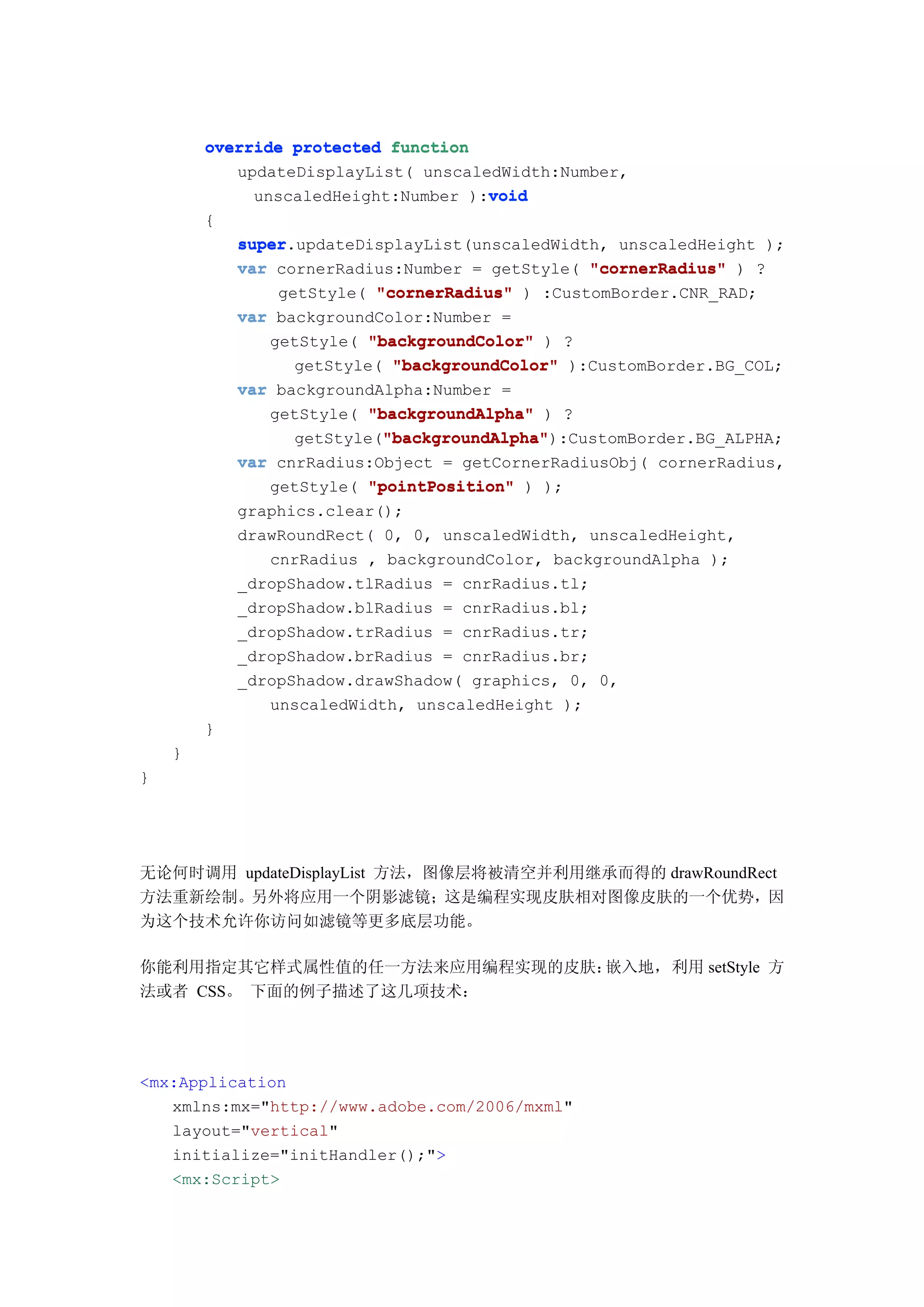override protected function
           updateDisplayList( unscaledWidth:Number,
                                     void
             unscaledHeight:Number ):void
        {
            super.updateDisplayList(unscaledWidth, unscaledHeight );
            super
            var cornerRadius:Number = getStyle( "cornerRadius" ) ?
                getStyle( "cornerRadius" ) :CustomBorder.CNR_RAD;
            var backgroundColor:Number =
               getStyle( "backgroundColor" ) ?
                  getStyle( "backgroundColor" ):CustomBorder.BG_COL;
            var backgroundAlpha:Number =
               getStyle( "backgroundAlpha" ) ?
                           "backgroundAlpha"
                           "backgroundAlpha"):CustomBorder.BG_ALPHA;
                  getStyle("backgroundAlpha"
            var cnrRadius:Object = getCornerRadiusObj( cornerRadius,
               getStyle( "pointPosition" ) );
            graphics.clear();
            drawRoundRect( 0, 0, unscaledWidth, unscaledHeight,
               cnrRadius , backgroundColor, backgroundAlpha );
            _dropShadow.tlRadius = cnrRadius.tl;
            _dropShadow.blRadius = cnrRadius.bl;
            _dropShadow.trRadius = cnrRadius.tr;
            _dropShadow.brRadius = cnrRadius.br;
            _dropShadow.drawShadow( graphics, 0, 0,
               unscaledWidth, unscaledHeight );
        }
    }
}




无论何时调用 updateDisplayList 方法，图像层将被清空并利用继承而得的 drawRoundRect
方法重新绘制。另外将应用一个阴影滤镜；这是编程实现皮肤相对图像皮肤的一个优势，因
为这个技术允许你访问如滤镜等更多底层功能。

你能利用指定其它样式属性值的任一方法来应用编程实现的皮肤：嵌入地，利用 setStyle 方
法或者 CSS。 下面的例子描述了这几项技术：




<mx:Application
   xmlns:mx="http://www.adobe.com/2006/mxml"
   layout="vertical"
   initialize="initHandler();">
   <mx:Script>
 
