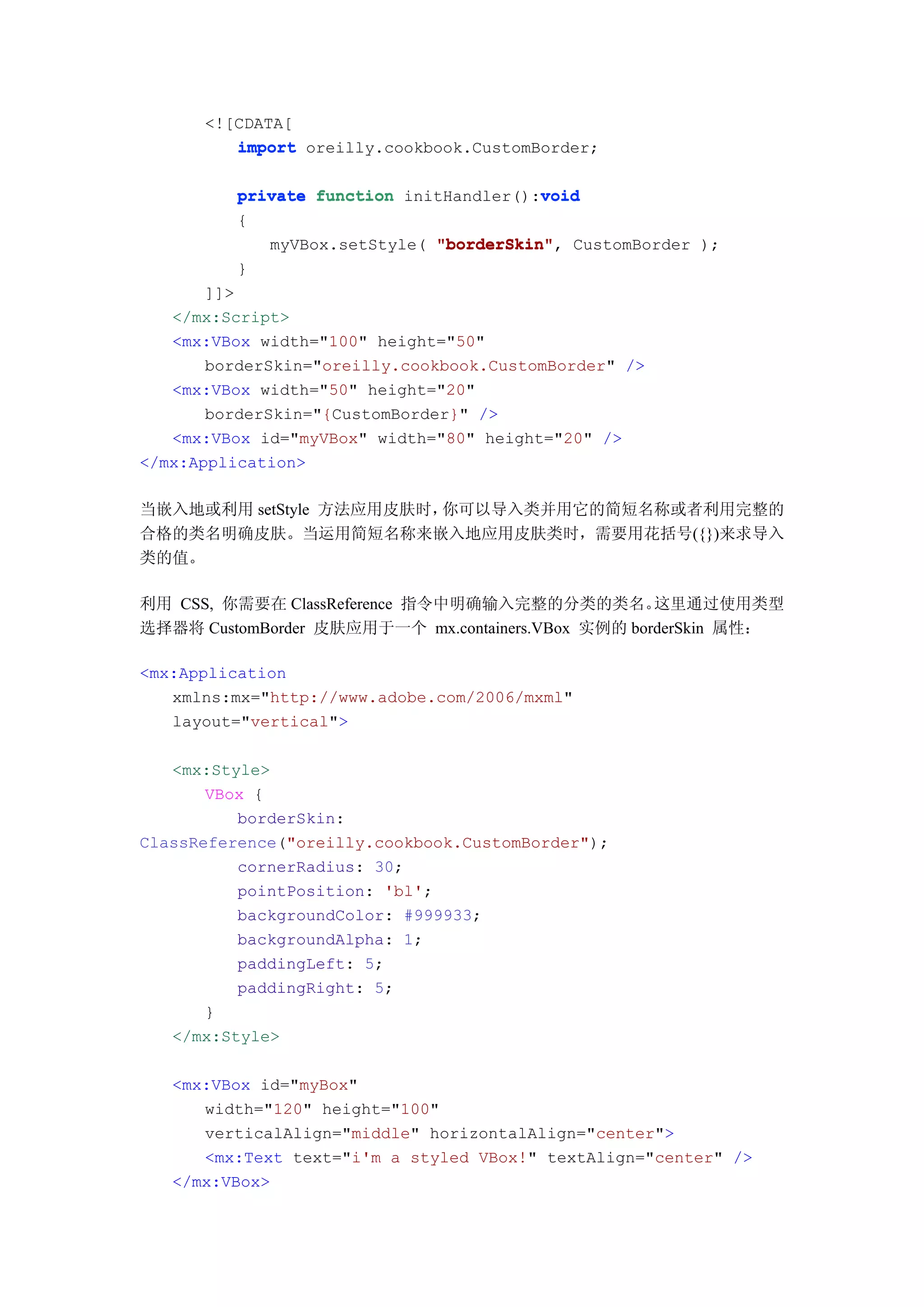 <![CDATA[
         import oreilly.cookbook.CustomBorder;

                                         void
          private function initHandler():void
          {
             myVBox.setStyle( "borderSkin" CustomBorder );
                              "borderSkin",
          }
       ]]>
   </mx:Script>
   <mx:VBox width="100" height="50"
       borderSkin="oreilly.cookbook.CustomBorder" />
   <mx:VBox width="50" height="20"
       borderSkin="{CustomBorder}" />
   <mx:VBox id="myVBox" width="80" height="20" />
</mx:Application>

当嵌入地或利用 setStyle 方法应用皮肤时，你可以导入类并用它的简短名称或者利用完整的
合格的类名明确皮肤。当运用简短名称来嵌入地应用皮肤类时，需要用花括号({})来求导入
类的值。

利用 CSS, 你需要在 ClassReference 指令中明确输入完整的分类的类名。        这里通过使用类型
选择器将 CustomBorder 皮肤应用于一个 mx.containers.VBox 实例的 borderSkin 属性：

<mx:Application
   xmlns:mx="http://www.adobe.com/2006/mxml"
   layout="vertical">

   <mx:Style>
       VBox {
          borderSkin:
ClassReference("oreilly.cookbook.CustomBorder");
          cornerRadius: 30;
          pointPosition: 'bl';
          backgroundColor: #999933;
          backgroundAlpha: 1;
          paddingLeft: 5;
          paddingRight: 5;
       }
   </mx:Style>

   <mx:VBox id="myBox"
      width="120" height="100"
      verticalAlign="middle" horizontalAlign="center">
      <mx:Text text="i'm a styled VBox!" textAlign="center" />
   </mx:VBox>
 