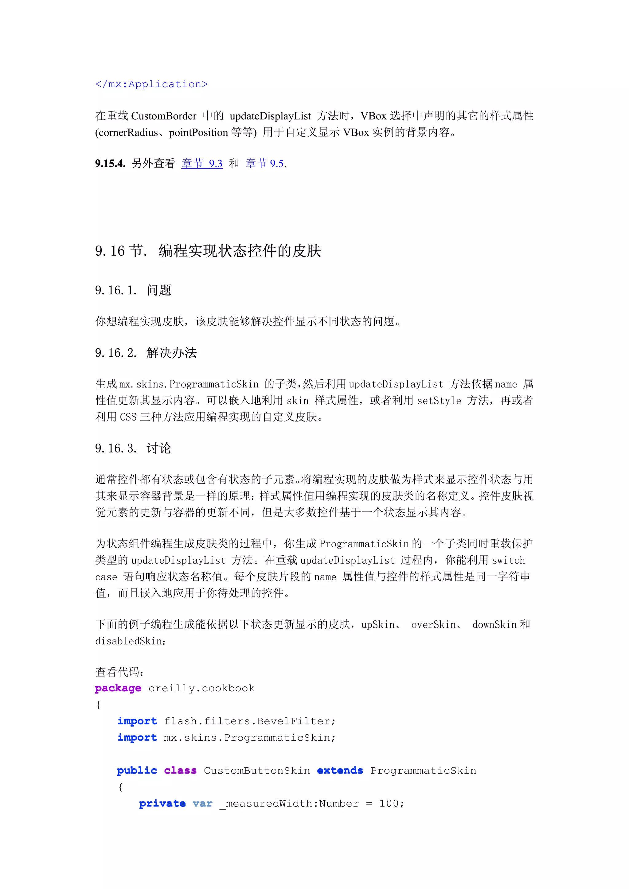 </mx:Application>

在重载 CustomBorder 中的 updateDisplayList 方法时，VBox 选择中声明的其它的样式属性
(cornerRadius、pointPosition 等等) 用于自定义显示 VBox 实例的背景内容。

9.15.4. 另外查看 章节 9.3 和 章节 9.5.




9.16 节. 编程实现状态控件的皮肤

9.16.1. 问题

你想编程实现皮肤，该皮肤能够解决控件显示不同状态的问题。

9.16.2. 解决办法

生成 mx.skins.ProgrammaticSkin 的子类，然后利用 updateDisplayList 方法依据 name 属
性值更新其显示内容。可以嵌入地利用 skin 样式属性，或者利用 setStyle 方法，再或者
利用 CSS 三种方法应用编程实现的自定义皮肤。

9.16.3. 讨论

通常控件都有状态或包含有状态的子元素。将编程实现的皮肤做为样式来显示控件状态与用
其来显示容器背景是一样的原理：样式属性值用编程实现的皮肤类的名称定义。控件皮肤视
觉元素的更新与容器的更新不同，但是大多数控件基于一个状态显示其内容。

为状态组件编程生成皮肤类的过程中，你生成 ProgrammaticSkin 的一个子类同时重载保护
类型的 updateDisplayList 方法。在重载 updateDisplayList 过程内，你能利用 switch
case 语句响应状态名称值。每个皮肤片段的 name 属性值与控件的样式属性是同一字符串
值，而且嵌入地应用于你待处理的控件。

下面的例子编程生成能依据以下状态更新显示的皮肤，upSkin、 overSkin、 downSkin 和
disabledSkin：

查看代码：
package oreilly.cookbook
{
   import flash.filters.BevelFilter;
   import mx.skins.ProgrammaticSkin;

   public class CustomButtonSkin extends ProgrammaticSkin
   {
      private var _measuredWidth:Number = 100;
 