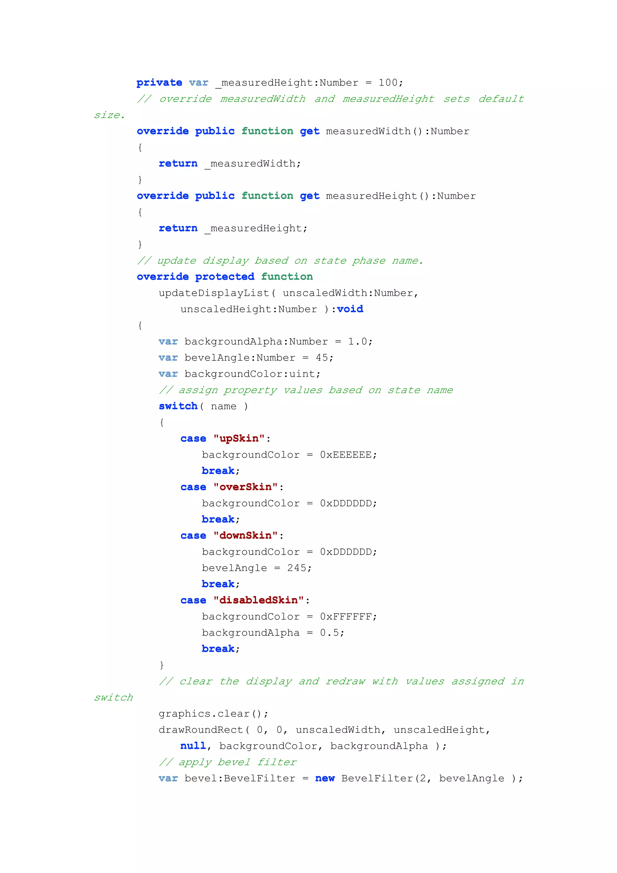 private var _measuredHeight:Number = 100;
         // override measuredWidth and measuredHeight sets default
size.
         override public function get measuredWidth():Number
         {
            return _measuredWidth;
         }
         override public function get measuredHeight():Number
         {
            return _measuredHeight;
         }
         // update display based on state phase name.
         override protected function
            updateDisplayList( unscaledWidth:Number,
                                        void
                unscaledHeight:Number ):void
         {
             var backgroundAlpha:Number = 1.0;
             var bevelAngle:Number = 45;
             var backgroundColor:uint;
             // assign property values based on state name
             switch(
             switch name )
             {
                case "upSkin"
                      "upSkin":
                    backgroundColor = 0xEEEEEE;
                    break;
                    break
                case "overSkin"
                      "overSkin":
                    backgroundColor = 0xDDDDDD;
                    break;
                    break
                case "downSkin"
                      "downSkin":
                    backgroundColor = 0xDDDDDD;
                    bevelAngle = 245;
                    break;
                    break
                case "disabledSkin"
                      "disabledSkin":
                    backgroundColor = 0xFFFFFF;
                    backgroundAlpha = 0.5;
                    break;
                    break
             }
             // clear the display and redraw with values assigned in
switch
             graphics.clear();
             drawRoundRect( 0, 0, unscaledWidth, unscaledHeight,
                null,
                null backgroundColor, backgroundAlpha );
             // apply bevel filter
             var bevel:BevelFilter = new BevelFilter(2, bevelAngle );
 