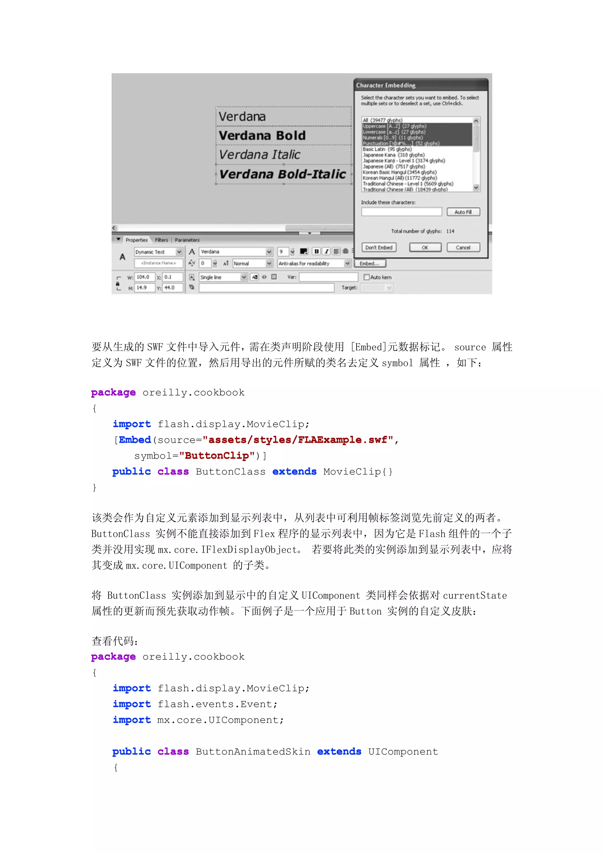 要从生成的 SWF 文件中导入元件，需在类声明阶段使用 [Embed]元数据标记。 source 属性
定义为 SWF 文件的位置，然后用导出的元件所赋的类名去定义 symbol 属性 ，如下：

package oreilly.cookbook
{
   import flash.display.MovieClip;
    Embed         "assets/styles/FLAExample.swf"
    Embed(source="assets/styles/FLAExample.swf"
   [Embed         "assets/styles/FLAExample.swf",
              "ButtonClip"
              "ButtonClip")]
       symbol="ButtonClip"
   public class ButtonClass extends MovieClip{}
}

该类会作为自定义元素添加到显示列表中，从列表中可利用帧标签浏览先前定义的两者。
ButtonClass 实例不能直接添加到 Flex 程序的显示列表中，因为它是 Flash 组件的一个子
类并没用实现 mx.core.IFlexDisplayObject。 若要将此类的实例添加到显示列表中，应将
其变成 mx.core.UIComponent 的子类。

将 ButtonClass 实例添加到显示中的自定义 UIComponent 类同样会依据对 currentState
属性的更新而预先获取动作帧。下面例子是一个应用于 Button 实例的自定义皮肤：

查看代码：
package oreilly.cookbook
{
   import flash.display.MovieClip;
   import flash.events.Event;
   import mx.core.UIComponent;

    public class ButtonAnimatedSkin extends UIComponent
    {
 